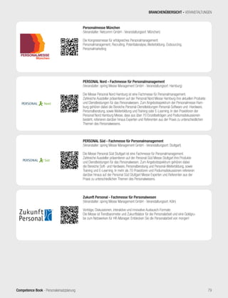 Competence Book - Personaleinsatzplanung 79
Personalmesse München
(Veranstalter: Netcomm GmbH - Veranstaltungsort: München)
Die Kongressmesse für erfolgreiches Personalmanagement:
Personalmanagement, Recruiting, Potentialanalyse, Weiterbildung. Outsourcing,
Personalmarketing
Nord®
PERSONAL Nord - Fachmesse für Personalmanagement
(Veranstalter: spring Messe Management GmbH - Veranstaltungsort: Hamburg)
Die Messe Personal Nord Hamburg ist eine Fachmesse für Personalmanagement.
Zahlreiche Aussteller präsentieren auf der Personal Nord Messe Hamburg ihre aktuellen Produkte
und Dienstleistungen für das Personalwesen. Zum Angebotsspektrum der Personalmesse Ham-
burg gehören dabei die Bereiche Personal-Dienstleistungen Personal-Software und -Hardware,
Personalberatung, sowie Weiterbildung und Training oder E-Learning. In den Praxisforen der
Personal Nord Hamburg Messe, dass aus über 70 Einzelbeiträgen und Podiumsdiskussionen
besteht, referieren darüber hinaus Experten und Referenten aus der Praxis zu unterschiedlichen
Themen des Personalwesens.
Süd®
PERSONAL Süd - Fachmesse für Personalmanagement
(Veranstalter: spring Messe Management GmbH - Veranstaltungsort: Stuttgart)
Die Messe Personal Süd Stuttgart ist eine Fachmesse für Personalmanagement.
Zahlreiche Aussteller präsentieren auf der Personal Süd Messe Stuttgart ihre Produkte
und Dienstleistungen für das Personalwesen. Zum Angebotsspektrum gehören dabei
die Bereiche Soft- und Hardware, Personalberatung und Personal-Weiterbildung, sowie
Training und E-Learning. In mehr als 70 Praxisforen und Podiumsdiskussionen referieren
darüber hinaus auf der Personal Süd Stuttgart Messe Experten und Referenten aus der
Praxis zu unterschiedlichen Themen des Personalwesens.
Zukunft Personal - Fachmesse für Personalwesen
(Veranstalter: spring Messe Management GmbH - Veranstaltungsort: Köln)
Vorträge, Diskussionen, interaktive und innovative Austausch-Formate:
Die Messe ist Trendbarometer und Zukunftslabor für die Personalarbeit und eine Goldgru-
be zum Netzwerken für HR-Manager. Entdecken Sie die Personalarbeit von morgen!
BRANCHENÜBERSICHT - VERANSTALTUNGEN
 