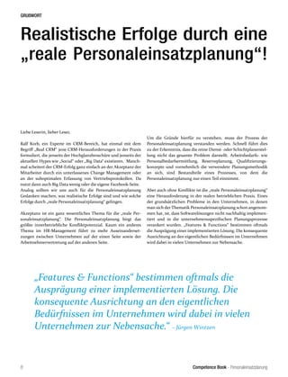 Competence Book - Personaleinsatzplanung
GRUßWORT
8
Realistische Erfolge durch eine
„reale Personaleinsatzplanung“!
Liebe Leserin, lieber Leser,
Ralf Korb, ein Experte im CRM-Bereich, hat einmal mit dem
Begriff „Real CRM“ jene CRM-Herausforderungen in der Praxis
formuliert, die jenseits der Hochglanzbroschüre und jenseits der
aktuellen Hypes wie „Social“ oder „Big Data“ existieren. Manch-
mal scheitert der CRM-Erfolg ganz einfach an der Akzeptanz der
Mitarbeiter durch ein unterlassenes Change Management oder
an der suboptimalen Erfassung von Vertriebsprotokollen. Da
nutzt dann auch Big Data wenig oder die eigene Facebook-Seite.
Analog sollten wir uns auch für die Personaleinsatzplanung
Gedanken machen, was realistische Erfolge sind und wie solche
Erfolge durch „reale Personaleinsatzplanung“ gelingen.
Akzeptanz ist ein ganz wesentliches Thema für die „reale Per-
sonaleinsatzplanung“. Die Personaleinsatzplanung birgt das
größte innerbetriebliche Konfliktpotenzial. Kaum ein anderes
Thema im HR-Management führt zu mehr Auseinanderset-
zungen zwischen Unternehmen auf der einen Seite sowie der
Arbeitnehmervertretung auf der anderen Seite.
Um die Gründe hierfür zu verstehen, muss der Prozess der
Personaleinsatzplanung verstanden werden. Schnell führt dies
zu der Erkenntnis, dass die reine Dienst- oder Schichtplanerstel-
lung nicht das gesamte Problem darstellt. Arbeitsbedarfs- wie
Personalbedarfsermittlung, Reserveplanung, Qualifizierungs-
konzepte und vornehmlich die verwendete Planungsmethodik
an sich, sind Bestandteile eines Prozesses, von dem die
Personaleinsatzplanung nur einen Teil einnimmt.
Aber auch ohne Konflikte ist die „reale Personaleinsatzplanung“
eine Herausforderung in der realen betrieblichen Praxis. Eines
der grundsätzlichen Probleme in den Unternehmen, in denen
man sich der Thematik Personaleinsatzplanung schon angenom-
men hat, ist, dass Softwarelösungen nicht nachhaltig implemen-
tiert und in die unternehmensspezifischen Planungsprozesse
verankert wurden. „Features & Functions“ bestimmen oftmals
die Ausprägung einer implementierten Lösung. Die konsequente
Ausrichtung an den eigentlichen Bedürfnissen im Unternehmen
wird dabei in vielen Unternehmen zur Nebensache.
„Features & Functions“ bestimmen oftmals die
Ausprägung einer implementierten Lösung. Die
konsequente Ausrichtung an den eigentlichen
Bedürfnissen im Unternehmen wird dabei in vielen
Unternehmen zur Nebensache.“ – Jürgen Wintzen
 