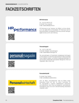 Competence Book - Personaleinsatzplanung80
BRANCHENÜBERSICHT - FACHZEITSCHRIFTEN
Personalmagazin
Tel.: +49 761 898 3032
Ihr Kontakt: Redaktion »personalmagazin«
E-Mail: redaktion@personalmagazin.de
Das »personalmagazin« ist Deutschlands meistgelesenes Fachmagazin
im Personalwesen. Es bietet Personalprofis Monat für Monat topaktuelle
Trends, objektive Analysen und konkrete Handlungsempfehlungen für
die drei Säulen professioneller Personalarbeit: Management, Recht und
Organisation. Alles in einem Heft!
Personalwirtschaft
Ihr Kontakt: Erwin Stickling
E-Mail: kontakt@personalwirtschaft.de
Unter der Marke „Personalwirtschaft“ bietet die Wolters Kluwer
Deutschland GmbH seit über 40 Jahren Fachmedien für
HR- Führungskräfte in modernen mittelständischen Unternehmen
und Großkonzernen, deren Fokus auf strategischen, wertschöpfenden
Personalthemen liegt und die den Unternehmenserfolg entscheidend
mitgestalten wollen.
HR Performance
Tel.: +49 2234 989 49-30
Ihr Kontakt: Franz Langecker
E-Mail: redaktion@datakontext.de
HR Performance ist der Trendscout, die Plattform und das Leitmedi-
um für die digitale Welt der Personalarbeit. HR Performance steht für
Branchenkompetenz, journalistisches Know-how, profunde Leistungen,
digitale Services und 22 Jahre Erfahrung.
FACHZEITSCHRIFTEN
 