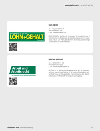 Competence Book - Personaleinsatzplanung 81
BRANCHENÜBERSICHT - FACHZEITSCHRIFTEN
LOHN+GEHALT
Tel.: +49 2234 98949-76
Ihr Kontakt: Markus Matt
E-Mail: matt@datakontext.com
LOHN+GEHALT ist das führende Fachmagazin für Entgeltabrechnung. Es
bietet zeitnah einen Überblick über die aktuelle Rechtsprechung im Arbeits-,
Sozial-, Steuer- und Pfändungsrecht sowie die Verwaltungsanweisungen
aus Ministerien und Spitzenverbänden.
Arbeit und Arbeitsrech
Tel.: +49 030 42151-238
Ihr Kontakt: Volker Hassel
E-Mail: aua.redaktion@hussberlin.de
Die Zeitschrift für das Personal-Managementrichtet sich als praxisorien-
tierter und unverzichtbarer Ratgeber für die moderne Personalarbeit nach
den Bedürfnissen von Führungskräften. Praktiker berichten über aktuelle
Entwicklungen in Arbeitsrecht, Personalpraxis und Vergütung.
 