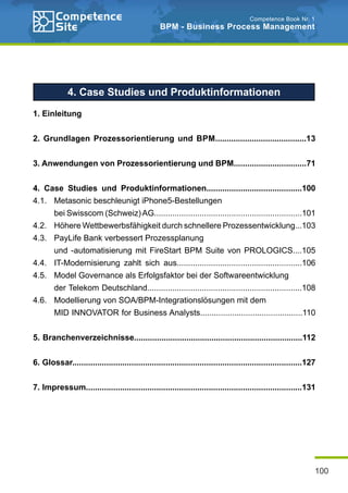 100
Competence Book Nr. 1
BPM - Business Process Management
4. Case Studies und Produktinformationen
1. Einleitung
2. Grundlagen Prozessorientierung und BPM........................................13
3. Anwendungen von Prozessorientierung und BPM................................71
4. Case Studies und Produktinformationen..........................................100
4.1. 	 Metasonic beschleunigt iPhone5-Bestellungen
		 bei Swisscom (Schweiz)AG.................................................................101
4.2. 	 Höhere Wettbewerbsfähigkeit durch schnellere Prozessentwicklung...103
4.3. 	 PayLife Bank verbessert Prozessplanung
		 und -automatisierung mit FireStart BPM Suite von PROLOGICS....105
4.4. 	 IT-Modernisierung zahlt sich aus.......................................................106
4.5. 	 Model Governance als Erfolgsfaktor bei der Softwareentwicklung
		 der Telekom Deutschland....................................................................108
4.6. 	 Modellierung von SOA/BPM-Integrationslösungen mit dem
		 MID INNOVATOR for Business Analysts.............................................110
5. Branchenverzeichnisse..........................................................................112
6. Glossar.....................................................................................................127
7. Impressum...............................................................................................131
 