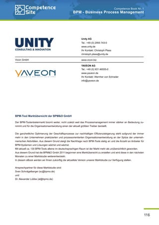 116
Competence Book Nr. 1
BPM - Business Process Management
Vicon GmbH
Unity AG
Tel.: +49 (0) 2955 743-0
www.unity.de
Ihr Kontakt: Christoph Plass
christoph.plass@unity.de
www.vicon.biz
YAVEON AG
Tel.: +49 (0) 931 46555-0
www.yaveon.de
Ihr Kontakt: Wernher von Schrader
info@yaveon.de
BPM-Tool Marktübersicht der BPM&O GmbH
Der BPM-Toolanbietermarkt boomt weiter, nicht zuletzt weil das Prozessmanagement immer stärker an Bedeutung zu-
nimmt und für die Organisationsentwicklung einen der aktuell größten Treiber darstellt.
Die ganzheitliche Optimierung der Geschäftsprozesse zur nachhaltigen Effizienzsteigerung steht aufgrund der immer
mehr in den Unternehmen praktizierten und prozessorientierten Organisationsentwicklung an der Spitze der unterneh-
merischen Aktivitäten. Aus diesem Grund steigt die Nachfrage nach BPM-Tools stetig an und die Anzahl an Anbieter für
BPM-Systemen und Lösungen wächst und wächst.
Mit aktuell ca. 130 BPM-Tools alleine im deutschsprachigen Raum ist der Markt mehr als unübersichtlich geworden.
Aus diesem Grund hat die BPM&O Gmbh 2011 begonnen eine Marktübersicht zu erstellen und wird diese in den nächsten
Monaten zu einer Marktstudie weiterentwickeln.
In diesem eBook werden wir Ihnen zukünftig die aktuellste Version unserer Marktstudie zur Verfügung stellen.
Ansprechpartner für diese Marktstudie sind:
Sven Schnägelberger (sc@bpmo.de)
und
Dr. Alexander Lübbe (al@bpmo.de)
 