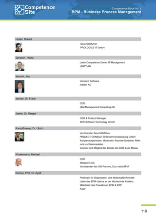 119
Competence Book Nr. 1
BPM - Business Process Management
Janssen, Heiko
Leiter Competence Center IT-Management
UNITY AG
Jenner, Dr. Frank
CEO
J&M Management Consulting AG
Joeris, Dr. Gregor
CEO & Product Manager
SER Software Technology GmbH
Kampffmeyer, Dr. Ulrich
Vorsitzender Geschäftsführer
PROJECT CONSULT Unternehmensberatung GmbH
Kongressorganisator, Moderator, Keynote-Sprecher, Refe-
rent und Seminarleiter
Gründer und Mitglied des Beirats der DMS Expo Messe
Kindermann, Herbert
CEO
Metasonic AG
Vorsitzender des SID-Forums „Quo vadis BPM“
Komus, Prof. Dr. Ayelt
Professor für Organisation und Wirtschaftsinformatik
Leiter des BPM-Labors an der Hochschule Koblenz
Mitinitiator des Praxisforum BPM & ERP
Autor
Hutter, Robert
Geschäftsführer
PROLOGICS IT GmbH
Jaurich, Jan
Vorstand Software
intellior AG
 