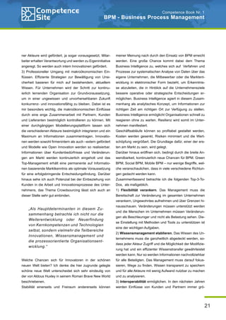 21
Competence Book Nr. 1
BPM - Business Process Management
meiner Meinung nach durch den Einsatz von BPM erreicht
werden. Eine große Chance kommt dabei dem Thema
Business Intelligence zu, welches sich auf Verfahren und
Prozesse zur systematischen Analyse von Daten über das
eigene Unternehmen, die Mitbewerber oder die Marktent-
wicklung in elektronischer Form bezieht, um Erkenntnis-
se abzuleiten, die in Hinblick auf die Unternehmensziele
bessere operative oder strategische Entscheidungen er-
möglichen. Business Intelligence agiert in diesem Zusam-
menhang als analytisches Konzept, um Informationen zur
richtigen Zeit am richtigen Ort zur Verfügung zu stellen.
Business Intelligence ermöglicht Organisationen schnell zu
reagieren ohne zu warten. Resilienz wird somit im Unter-
nehmen manifestiert.
Geschäftsabläufe können so profitabel gestaltet werden,
Kosten werden gesenkt, Risiken minimiert und die Wert-
schöpfung vergrößert. Die Grundlage dafür, einer der ers-
ten am Markt zu sein, wird gelegt.
Darüber hinaus eröffnen sich, bedingt durch die breite An-
wendbarkeit, kontinuierlich neue Chancen für BPM. Green
BPM, Social BPM, Mobile BPM – nur wenige Begriffe, wel-
che veranschaulichen, dass in viele verschiedene Richtun-
gen gedacht werden kann.
Zusammenfassend betrachte ich die folgenden Top-3-To-
Dos, als maßgeblich.
1) Flexibilität verankern. Das Management muss die
Bereitschaft zur Veränderung im gesamten Unternehmen
verankern, Ungewohntes aufnehmen und über Grenzen hi-
nausschauen. Veränderungen müssen unterstützt werden
und die Menschen im Unternehmen müssen Veränderun-
gen als Beschleuniger und nicht als Belastung sehen. Die-
se Einstellung mit Methoden und Tools zu unterstützen ist
eine der wichtigen Aufgaben.
2) Wissensmanagement etablieren. Das Wissen des Un-
ternehmens muss die ganzheitlich abgedeckt werden, so-
dass jeder Akteur Zugriff und die Möglichkeit der Modifizie-
rung hat und ein effizienter Wissenstransfer gewährleistet
werden kann. Nur so werden Informationen nachvollziehbar
für alle Beteiligten. Das Management muss darauf fokus-
sieren, Wege zu finden, Wissen transparent zu speichern
und für alle Akteure mit wenig Aufwand nutzbar zu machen
und zu analysieren.
3) Interoperabilität ermöglichen. In den nächsten Jahren
werden Einflüsse von Kunden und Partnern immer grö-
ner Akteure wird gefördert, ja sogar vorausgesetzt, Mitar-
beiter erhalten Verantwortung und werden zu Eigeninitiative
angeregt. So werden auch intern Innovationen gefördert.
3) Professioneller Umgang mit makroökonomischen Ein-
flüssen. Effiziente Strategien zur Bewältigung von Unsi-
cherheit basieren für mich auf bestehendem, aktuellem
Wissen. Für Unternehmen wird der Schritt zur kontinu-
ierlich lernenden Organisation zur Grundvoraussetzung,
um in einer ungewissen und unvorhersehbaren Zukunft
konkurrenz- und innovationsfähig zu bleiben. Dabei ist es
mir besonders wichtig, die makroökonomischen Einflüsse
durch eine enge Zusammenarbeit mit Partnern, Kunden
und Lieferanten bestmöglich kontrollieren zu können. Mit
einer durchgängigen Modellierungsplattform lassen sich
die verschiedenen Akteure bestmöglich integrieren und ein
Maximum an Informationen zusammentragen. Innovatio-
nen werden sowohl firmenintern als auch –extern gefördert
und Modelle wie Open Innovation werden so realisierbar.
Informationen über Kundenbedürfnisse und Veränderun-
gen am Markt werden kontinuierlich eingeholt und das
Top-Management erhält eine permanente auf Informatio-
nen basierende Marktkenntnis als optimale Voraussetzung
für eine erfolgsbringende Entscheidungsfindung. Darüber
hinaus sehe ich auch Potenzial bei der Einbeziehung von
Kunden in die Arbeit und Innovationsprozesse des Unter-
nehmens, das Thema Crowdsourcing lässt sich auch an
dieser Stelle sehr gut einbinden.
Welche Chancen sich für Innovatoren in der schönen
neuen Welt bieten? Ich denke die hier zugrunde gelegte
schöne neue Welt unterscheidet sich sehr eindeutig von
der von Aldous Huxley in seinem Roman Brave New World
beschriebenen.
Stabilität einerseits und Freiraum andererseits können
„Als Hauptdeterminanten in diesem Zu-
sammenhang betrachte ich nicht nur die
Weiterentwicklung oder Neuerfindung
von Kernkompetenzen und Technologien
selbst, sondern vielmehr die Teilbereiche
Innovationen, Wissensmanagement und
die prozessorientierte Organisationsent-
wicklung.“
 