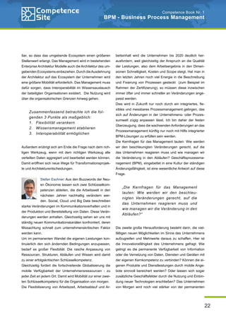 22
Competence Book Nr. 1
BPM - Business Process Management
beitsinhalt wird die Unternehmen bis 2020 deutlich her-
ausfordern, weil gleichzeitig der Anspruch an die Qualität
der Leistungen, also dem Arbeitsergebnis in den Dimen-
sionen Schnelligkeit, Kosten und Scope steigt. Hat man in
den letzten Jahren noch viel Energie in die Beschreibung
und Fixierung von Prozessen gesteckt (zum Beispiel im
Rahmen der Zertifizierung), so müssen diese inzwischen
immer öfter und immer schneller an Veränderungen ange-
passt werden.
Dies wird in Zukunft nur noch durch ein integriertes, fle-
xibles und messbares Prozessmanagement gelingen, das
sich auf Änderungen in der Unternehmens- oder Prozes-
sumwelt zügig anpassen lässt. Ich bin daher der festen
Überzeugung, dass die wachsenden Anforderungen an das
Prozessmanagement künftig nur noch mit Hilfe integrierter
BPM-Lösungen zu erfüllen sein werden.
Die Kernfragen für das Management lauten: Wie werden
wir den beschleunigten Veränderungen gerecht, auf die
das Unternehmen reagieren muss und wie managen wir
die Veränderung in den Abläufen? Geschäftsprozessma-
nagement (BPM), eingebettet in eine Kultur der ständigen
Änderungsfähigkeit, ist eine wesentliche Antwort auf diese
Frage.
Die zweite große Herausforderung besteht darin, die viel-
fältigen neuen Möglichkeiten im Sinne des Unternehmens
aufzugreifen und Mehrwerte daraus zu schaffen. Hier ist
die Innovationsfähigkeit des Unternehmens gefragt: Wie
gelingt es die permanente Verfügbarkeit von Information
oder die Vernetzung von Daten, Diensten und Geräten mit
der eigenen Kernkompetenz zu verbinden? Können die ei-
genen Produkte und Dienstleistungen durch mobile Ange-
bote sinnvoll bereichert werden? Oder lassen sich sogar
zusätzliche Geschäftsfelder durch die Nutzung und Einbin-
dung neuer Technologien erschließen? Das Unternehmen
von Morgen wird noch viel stärker von der permanenten
ßer, so dass das umgebende Ecosystem einen größeren
Stellenwert erlangt. Das Management wird in bestehenden
Enterprise Architektur Modelle auch die Architektur des um-
gebenden Ecosystems einbeziehen. Durch dieAusdehnung
der Architektur auf das Ecosystem der Unternehmen wird
eine größere Mobilität erforderlich. Das Management muss
dafür sorgen, dass Interoperabilität im Wissensaustausch
der beteiligten Organisationen existiert. Die Nutzung wird
über die organisatorischen Grenzen hinweg gehen.
Außerdem erübrigt sich am Ende die Frage nach dem rich-
tigen Werkzeug, wenn mit dem richtigen Werkzeug alle
verteilten Daten aggregiert und bearbeitet werden können.
Damit eröffnen sich neue Wege für Transformationsprojek-
te und Architekturentscheidungen.
Stefan Eschner: Aus den Buzzwords der Neu-
en Ökonomie lassen sich zwei Schlüsselkom-
petenzen ableiten, die die Arbeitswelt in den
nächsten Jahren nachhaltig verändern wer-
den. Social, Cloud und Big Data beschreiben
starke Veränderungen im Kommunikationsverhalten und in
der Produktion und Bereitstellung von Daten. Diese Verän-
derungen werden anhalten. Gleichzeitig sehen wir uns mit
ständig neuen Kommunikationskanälen konfrontiert, deren
Missachtung schnell zum unternehmenskritischen Faktor
werden kann.
Um im permanenten Wandel die eigenen Leistungen kon-
tinuierlich den sich ändernden Bedingungen anzupassen,
bedarf es großer Flexibiliät. Die rasche Anpassung von
Ressourcen, Strukturen, Abläufen und Wissen wird damit
zu einer erfolgskritischen Schlüsselkompetenz.
Gleichzeitig fordert die fortschreitende Globalisierung die
mobile Verfügbarkeit der Unternehmensressourcen - zu
jeder Zeit an jedem Ort. Damit wird Mobilität zur einer zwei-
ten Schlüsselkompetenz für die Organisation von morgen.
Die Flexibilisierung von Arbeitszeit, Arbeitsablauf und Ar-
Zusammenfassend betrachte ich die fol-
genden 3 Punkte als maßgeblich:
Flexibilität verankern
1.	
Wissensmanagement etablieren
2.	
Interoperabilität ermöglichen
3.	
„Die Kernfragen für das Management
lauten: Wie werden wir den beschleu-
nigten Veränderungen gerecht, auf die
das Unternehmen reagieren muss und
wie managen wir die Veränderung in den
Abläufen?“
 
