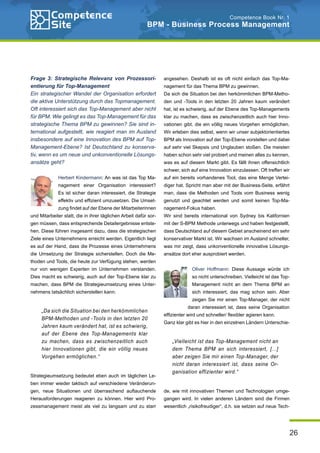 26
Competence Book Nr. 1
BPM - Business Process Management
Frage 3: Strategische Relevanz von Prozessori-
entierung für Top-Management
Ein strategischer Wandel der Organisation erfordert
die aktive Unterstützung durch das Topmanagement.
Oft interessiert sich das Top-Management aber nicht
für BPM. Wie gelingt es das Top-Management für das
strategische Thema BPM zu gewinnen? Sie sind in-
ternational aufgestellt, wie reagiert man im Ausland
insbesondere auf eine Innovation des BPM auf Top-
Management-Ebene? Ist Deutschland zu konserva-
tiv, wenn es um neue und unkonventionelle Lösungs-
ansätze geht?
Herbert Kindermann: An was ist das Top Ma-
nagement einer Organisation interessiert?
Es ist sicher daran interessiert, die Strategie
effektiv und effizient umzusetzen. Die Umset-
zung findet auf der Ebene der Mitarbeiterinnen
und Mitarbeiter statt, die in ihrer täglichen Arbeit dafür sor-
gen müssen, dass entsprechende Detailergebnisse entste-
hen. Diese führen insgesamt dazu, dass die strategischen
Ziele eines Unternehmens erreicht werden. Eigentlich liegt
es auf der Hand, dass die Prozesse eines Unternehmens
die Umsetzung der Strategie sicherstellen. Doch die Me-
thoden und Tools, die heute zur Verfügung stehen, werden
nur von wenigen Experten im Unternehmen verstanden.
Dies macht es schwierig, auch auf der Top-Ebene klar zu
machen, dass BPM die Strategieumsetzung eines Unter-
nehmens tatsächlich sicherstellen kann.
Strategieumsetzung bedeutet eben auch im täglichen Le-
ben immer wieder taktisch auf verschiedene Veränderun-
gen, neue Situationen und überraschend auftauchende
Herausforderungen reagieren zu können. Hier wird Pro-
zessmanagement meist als viel zu langsam und zu starr
angesehen. Deshalb ist es oft nicht einfach das Top-Ma-
nagement für das Thema BPM zu gewinnen.
Da sich die Situation bei den herkömmlichen BPM-Metho-
den und -Tools in den letzten 20 Jahren kaum verändert
hat, ist es schwierig, auf der Ebene des Top-Managements
klar zu machen, dass es zwischenzeitlich auch hier Inno-
vationen gibt, die ein völlig neues Vorgehen ermöglichen.
Wir erleben dies selbst, wenn wir unser subjektorientiertes
BPM als Innovation auf der Top-Ebene vorstellen und dabei
auf sehr viel Skepsis und Unglauben stoßen. Die meisten
haben schon sehr viel probiert und meinen alles zu kennen,
was es auf diesem Markt gibt. Es fällt ihnen offensichtlich
schwer, sich auf eine Innovation einzulassen. Oft treffen wir
auf ein bereits vorhandenes Tool, das eine Menge Vertei-
diger hat. Spricht man aber mit der Business-Seite, erfährt
man, dass die Methoden und Tools vom Business wenig
genutzt und geachtet werden und somit keinen Top-Ma-
nagement-Fokus haben.
Wir sind bereits international von Sydney bis Kalifornien
mit der S-BPM Methode unterwegs und haben festgestellt,
dass Deutschland auf diesem Gebiet anscheinend ein sehr
konservativer Markt ist. Wir wachsen im Ausland schneller,
was mir zeigt, dass unkonventionelle innovative Lösungs-
ansätze dort eher ausprobiert werden.
Oliver Hoffmann: Diese Aussage würde ich
so nicht unterschreiben. Vielleicht ist das Top-
Management nicht an dem Thema BPM an
sich interessiert, das mag schon sein. Aber
zeigen Sie mir einen Top-Manager, der nicht
daran interessiert ist, dass seine Organisation
effizienter wird und schneller/ flexibler agieren kann.
Ganz klar gibt es hier in den einzelnen Ländern Unterschie-
de, wie mit innovativen Themen und Technologien umge-
gangen wird. In vielen anderen Ländern sind die Firmen
wesentlich „risikofreudiger“, d.h. sie setzen auf neue Tech-
„Vielleicht ist das Top-Management nicht an
dem Thema BPM an sich interessiert, [...]
aber zeigen Sie mir einen Top-Manager, der
nicht daran interessiert ist, dass seine Or-
ganisation effizienter wird.“
„Da sich die Situation bei den herkömmlichen
BPM-Methoden und -Tools in den letzten 20
Jahren kaum verändert hat, ist es schwierig,
auf der Ebene des Top-Managements klar
zu machen, dass es zwischenzeitlich auch
hier Innovationen gibt, die ein völlig neues
Vorgehen ermöglichen.“
 