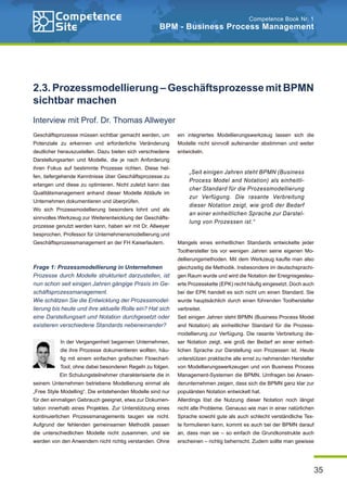 35
Competence Book Nr. 1
BPM - Business Process Management
Geschäftsprozesse müssen sichtbar gemacht werden, um
Potenziale zu erkennen und erforderliche Veränderung
deutlicher herauszustellen. Dazu bieten sich verschiedene
Darstellungsarten und Modelle, die je nach Anforderung
ihren Fokus auf bestimmte Prozesse richten. Diese hel-
fen, tiefergehende Kenntnisse über Geschäftsprozesse zu
erlangen und diese zu optimieren. Nicht zuletzt kann das
Qualitätsmanagement anhand dieser Modelle Abläufe im
Unternehmen dokumentieren und überprüfen.
Wo sich Prozessmodellierung besonders lohnt und als
sinnvolles Werkzeug zur Weiterentwicklung der Geschäfts-
prozesse genutzt werden kann, haben wir mit Dr. Allweyer
besprochen, Professor für Unternehmensmodellierung und
Geschäftsprozessmanagement an der FH Kaiserlautern.
Frage 1: Prozessmodellierung in Unternehmen
Prozesse durch Modelle strukturiert darzustellen, ist
nun schon seit einigen Jahren gängige Praxis im Ge-
schäftsprozessmanagement.
Wie schätzen Sie die Entwicklung der Prozessmodel-
lierung bis heute und ihre aktuelle Rolle ein? Hat sich
eine Darstellungsart und Notation durchgesetzt oder
existieren verschiedene Standards nebeneinander?
In der Vergangenheit begannen Unternehmen,
die ihre Prozesse dokumentieren wollten, häu-
fig mit einem einfachen grafischen Flowchart-
Tool, ohne dabei besonderen Regeln zu folgen.
Ein Schulungsteilnehmer charakterisierte die in
seinem Unternehmen betriebene Modellierung einmal als
„Free Style Modelling“. Die entstehenden Modelle sind nur
für den einmaligen Gebrauch geeignet, etwa zur Dokumen-
tation innerhalb eines Projektes. Zur Unterstützung eines
kontinuierlichen Prozessmanagements taugen sie nicht.
Aufgrund der fehlenden gemeinsamen Methodik passen
die unterschiedlichen Modelle nicht zusammen, und sie
werden von den Anwendern nicht richtig verstanden. Ohne
ein integriertes Modellierungswerkzeug lassen sich die
Modelle nicht sinnvoll aufeinander abstimmen und weiter
entwickeln.
Mangels eines einheitlichen Standards entwickelte jeder
Toolhersteller bis vor wenigen Jahren seine eigenen Mo-
dellierungsmethoden. Mit dem Werkzeug kaufte man also
gleichzeitig die Methodik. Insbesondere im deutschsprachi-
gen Raum wurde und wird die Notation der Ereignisgesteu-
erte Prozesskette (EPK) recht häufig eingesetzt. Doch auch
bei der EPK handelt es sich nicht um einen Standard. Sie
wurde hauptsächlich durch einen führenden Toolhersteller
verbreitet.
Seit einigen Jahren steht BPMN (Business Process Model
and Notation) als einheitlicher Standard für die Prozess-
modellierung zur Verfügung. Die rasante Verbreitung die-
ser Notation zeigt, wie groß der Bedarf an einer einheit-
lichen Sprache zur Darstellung von Prozessen ist. Heute
unterstützen praktische alle ernst zu nehmenden Hersteller
von Modellierungswerkzeugen und von Business Process
Management-Systemen die BPMN. Umfragen bei Anwen-
derunternehmen zeigen, dass sich die BPMN ganz klar zur
populärsten Notation entwickelt hat.
Allerdings löst die Nutzung dieser Notation noch längst
nicht alle Probleme. Genauso wie man in einer natürlichen
Sprache sowohl gute als auch schlecht verständliche Tex-
te formulieren kann, kommt es auch bei der BPMN darauf
an, dass man sie – so einfach die Grundkonstrukte auch
erscheinen – richtig beherrscht. Zudem sollte man gewisse
2.3. Prozessmodellierung – Geschäftsprozesse mit BPMN
sichtbar machen
Interview mit Prof. Dr. Thomas Allweyer
„Seit einigen Jahren steht BPMN (Business
Process Model and Notation) als einheitli-
cher Standard für die Prozessmodellierung
zur Verfügung. Die rasante Verbreitung
dieser Notation zeigt, wie groß der Bedarf
an einer einheitlichen Sprache zur Darstel-
lung von Prozessen ist.“
 