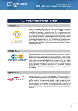 5
Competence Book Nr. 1
BPM - Business Process Management
Wir sind ein Softwareunternehmen, das Ihnen mit der Metasonic© Suite eine
Lösung für dynamisches Geschäftsprozessmanagement (BPM) anbietet. Sie
basiert auf der patentierten, subjektorientierten BPM (S-BPM)-Methode. Die-
se weltweit einzigartige Vorgehensweise wurde von Dr. Albert Fleischmann
erforscht und erlaubt es jedem Anwender auf einfache Weise, seine Prozesse
kontinuierlich zu beschreiben, sofort auszuführen und an jede Änderung schnell
anzupassen. So werden aus Betroffenen Beteiligte mit optimalen Just-in-time-
Ergebnissen, wo andere zu groß, zu starr, zu langsam und zu kostspielig sind.
Das macht Sie unschlagbar agil und immer „in tune“. Also bestens gerüstet, um
die Dynamik und Komplexität in der heutigen Geschäftswelt besser als andere
beherrschen zu können.
Wir stehen auf BPM. Business Process Management ist nicht nur unser Beruf.
Sondern auch unsere Leidenschaft. Wir wissen: Erfolgreiches Prozessmanage-
ment findet nicht nur in Flowcharts statt. Sondern auch in den Köpfen von Men-
schen und der Art, wie sie sich organisieren. Andererseits nützt die beste Organi-
sation ebenso wenig wie die Begeisterung der Handelnden, wenn die Prozesse
nicht stimmen oder die falsche Software implementiert wurde. Deshalb achten
wir auf jeden dieser Aspekte, wenn wir mit Ihnen an Ihrem Prozessmanagement
arbeiten: Prozesse, Organisation, Menschen und IT. Wir machen sozusagen
BPM 360 Grad. BPM für Menschen, die mehr sein wollen, als erfolgreich. Näm-
lich begeistert.
Die agentbase AG ist ein mittelständisch geprägter IT-Dienstleister, der die in-
dividuellen Anforderungen seiner Kunden erfolgreich in maßgeschneiderte Lö-
sungen umsetzt. Hierbei fokussiert sich das Unternehmen primär auf Lösungen
aus den Bereichen Social Workplace, Business Process Management (BPM),
Portale, Dokumentenmanagement und Archivierung. Die agentbase AG unter-
stützt seine Kunden von der Analyse, Konzeption, Umsetzung, Implementierung
bis hin zur Wartung ihrer IT-Anwendungen. Sie berät herstellerneutral und bie-
tet für jegliche Anforderungen „Best Practice“-Lösungen aus unterschiedlichen
Branchen.
1.3. Kurzvorstellung der Partner
Metasonic AG
BPM&O GmbH
agentbase AG
 