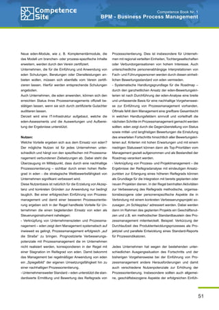 51
Competence Book Nr. 1
BPM - Business Process Management
Neue eden-Module, wie z. B. Komplementärmodule, die
das Modell um branchen- oder prozess-spezifische Inhalte
erweitern, werden durch den Verein zertifiziert.
Unternehmen, die für die Einführung und Anwendung von
eden Schulungen, Beratungen oder Dienstleistungen an-
bieten wollen, müssen sich ebenfalls vom Verein zertifi-
zieren lassen. Hierfür werden entsprechende Schulungen
angeboten.
Auch Unternehmen, die eden anwenden, können sich den
erreichten Status ihres Prozessmanagements offiziell be-
stätigen lassen, wenn sie sich durch zertifizierte Gutachter
auditieren lassen.
Derzeit wird eine IT-Infrastruktur aufgebaut, welche die
eden-Assessments und die Auswertungen und Aufberei-
tung der Ergebnisse unterstützt.
Nutzen:
Welche Vorteile ergeben sich aus dem Einsatz von eden?
Der mögliche Nutzen ist für jedes Unternehmen unter-
schiedlich und hängt von den spezifischen mit Prozessma-
nagement verbundenen Zielsetzungen ab. Dabei steht die
Überzeugung im Mittelpunkt, dass durch eine nachhaltige
Prozessorientierung – sichtbar durch einen hohen Reife-
grad in eden - die strategische Wettbewerbsfähigkeit von
Unternehmen signifikant verbessert wird.
Diese Nutzenbasis ist natürlich für die Erzielung von Akzep-
tanz und konkreten Gründen zur Anwendung nur bedingt
tauglich. Bei einer erfolgreichen Einführung von Prozess-
management und damit einer besseren Prozessorientie-
rung ergeben sich in der Regel handfeste Vorteile für Un-
ternehmen die einen begleitenden Einsatz von eden als
Steuerungsinstrument nahelegen:
- Verknüpfung von Unternehmenszielen und Prozessma-
nagement – eden zeigt dem Management systematisch auf
inwieweit es gelingt, Prozessmanagement erfolgreich „auf
die Straße“ zu bringen. Prognostizierte Verbesserungs-
potenziale mit Prozessmanagement die im Unternehmen
nicht realisiert werden, korrespondieren in der Regel mit
einer Stagnation im Reifegrad von eden. Damit bekommt
das Management bei regelmäßiger Anwendung von eden
ein „Spiegelbild“ der eigenen Umsetzungsfähigkeit hin zu
einer nachhaltigen Prozessorientierung.
- Unternehmensweiter Standard – eden unterstützt die stan-
dardisierte Ermittlung und Bewertung des Reifegrads von
Prozessorientierung. Dies ist insbesondere für Unterneh-
men mit regional verteilten Einheiten, Tochtergesellschaften
oder Verbundorganisationen von hohem Interesse. Auch
unterschiedliche personenabhängige Interpretationen von
Fach- und Führungspersonen werden durch diesen einheit-
lichen Bewertungsstandard von eden vermieden.
- Systematische Handlungsgrundlage für die Roadmap –
durch den ganzheitlichen Ansatz der eden-Bewertungskri-
terien ist nach Durchführung der eden-Analyse eine breite
und umfassende Basis für eine nachhaltige Vorgehenswei-
se zur Einführung von Prozessmanagement vorhanden.
Oftmals fehlt dem Management eine greifbare Gesamtsicht
in welchen Handlungsfeldern sinnvoll und vorteilhaft die
nächsten Schritte im Prozessmanagement gemacht werden
sollten. eden zeigt durch die Gegenüberstellung von Status
sowie mittel- und langfristigen Bewertungen die Einstufung
des erwarteten Fortschritts hinsichtlich aller Bewertungskri-
terien auf. Kriterien mit hohen Erwartungen und mit einem
niedrigen Statuswert können dann als Top-Prioritäten vom
Management gezielt aufgenommen und als Bestandteil der
Roadmap verankert werden.
- Verknüpfung von Prozess- und Projektmanagement – die
Ergebnisse der Reifegradanalyse mit eindeutigen Ansatz-
punkten zur Erlangung eines höheren Reifegrads können
als Grundlage für die Integration mit bereits geplanten oder
neuen Projekten dienen. In der Regel beinhalten Aktivitäten
zur Verbesserung des Reifegrads methodische, organisa-
tionsbezogene oder personenspezifische Aspekte die in
Verbindung mit einem konkreten Verbesserungsprojekt so-
zusagen „im Schlepptau“ adressiert werden. Dabei werden
dann im Rahmen des geplanten Projekts ein Geschäftsnut-
zen und z.B. ein methodischer Standardbaustein des Pro-
zessmanagement mitentwickelt. Beispiel: Verkürzung der
Durchlaufzeit des Produktentwicklungsprozesses als Pro-
jektziel und parallele Entwicklung eines Standard-Reports
für Prozessindikatoren.
Jedes Unternehmen hat wegen der bestehenden unter-
schiedlichen Ausgangssituation des Fortschritts und der
bisherigen Vorgehensweise bei der Einführung von Pro-
zessmanagement andere Herausforderungen und damit
auch verschiedene Nutzenpotenziale zur Erhöhung der
Prozessorientierung. Insbesondere sollten auch allgemei-
ne, geschäftsbezogene Aspekte der erfolgreichen Einfüh-
 
