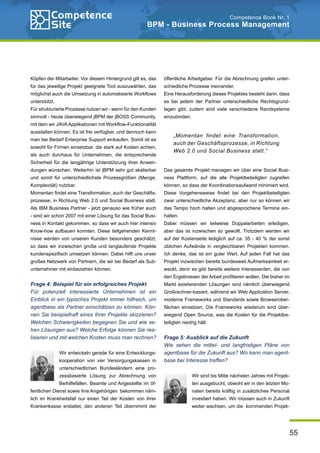 55
Competence Book Nr. 1
BPM - Business Process Management
Köpfen der Mitarbeiter. Vor diesem Hintergrund gilt es, das
für das jeweilige Projekt geeignete Tool auszuwählen, das
möglichst auch die Umsetzung in automatisierte Workflows
unterstützt.
Für strukturierte Prozesse nutzen wir - wenn für den Kunden
sinnvoll - heute überwiegend jBPM der jBOSS Community,
mit dem wir JAVAApplikationen mit Workflow-Funktionalität
ausstatten können. Es ist frei verfügbar, und dennoch kann
man bei Bedarf Enterprise Support einkaufen. Somit ist es
sowohl für Firmen einsetzbar, die stark auf Kosten achten,
als auch durchaus für Unternehmen, die entsprechende
Sicherheit für die langjährige Unterstützung ihrer Anwen-
dungen wünschen. Weiterhin ist jBPM sehr gut skalierbar
und somit für unterschiedlichste Prozessgrößen (Menge,
Komplexität) nutzbar.
Momentan findet eine Transformation, auch der Geschäfts-
prozesse, in Richtung Web 2.0 und Social Business statt.
Als IBM Business Partner - jetzt genauso wie früher auch
- sind wir schon 2007 mit einer Lösung für das Social Busi-
ness in Kontakt gekommen, so dass wir auch hier intensiv
Know-how aufbauen konnten. Diese tiefgehenden Kennt-
nisse werden von unseren Kunden besonders geschätzt,
so dass wir inzwischen große und langlaufende Projekte
kundenspezifisch umsetzen können. Dabei hilft uns unser
großes Netzwerk von Partnern, die wir bei Bedarf als Sub-
unternehmer mit einbeziehen können.
Frage 4: Beispiel für ein erfolgreiches Projekt
Für potenziell interessierte Unternehmen ist ein
Einblick in ein typisches Projekt immer hilfreich, um
agentbase als Partner einschätzen zu können. Kön-
nen Sie beispielhaft eines Ihrer Projekte skizzieren?
Welchen Schwierigkeiten begegnen Sie und wie se-
hen Lösungen aus? Welche Erfolge können Sie rea-
lisieren und mit welchen Kosten muss man rechnen?
Wir entwickeln gerade für eine Entwicklungs-
kooperation von vier Versorgungskassen in
unterschiedlichen Bundesländern eine pro-
zessbasierte Lösung zur Abrechnung von
Beihilfefällen. Beamte und Angestellte im öf-
fentlichen Dienst sowie ihre Angehörigen bekommen näm-
lich im Krankheitsfall nur einen Teil der Kosten von ihrer
Krankenkasse erstattet, den anderen Teil übernimmt der
öffentliche Arbeitgeber. Für die Abrechnung greifen unter-
schiedliche Prozesse ineinander.
Eine Herausforderung dieses Projektes besteht darin, dass
es bei jedem der Partner unterschiedliche Rechtsgrund-
lagen gibt, zudem sind viele verschiedene Randsysteme
einzubinden.
Das gesamte Projekt managen wir über eine Social Busi-
ness Plattform, auf die alle Projektbeteiligten zugreifen
können, so dass der Koordinationsaufwand minimiert wird.
Diese Vorgehensweise findet bei den Projektbeteiligten
zwar unterschiedliche Akzeptanz, aber nur so können wir
das Tempo hoch halten und abgesprochene Termine ein-
halten.
Dabei müssen wir teilweise Doppelarbeiten erledigen,
aber das ist inzwischen so gewollt. Trotzdem werden wir
auf der Kostenseite lediglich auf ca. 35 - 40 % der sonst
üblichen Aufwände in vergleichbaren Projekten kommen.
Ich denke, das ist ein guter Wert. Auf jeden Fall hat das
Projekt inzwischen bereits bundesweit Aufmerksamkeit er-
weckt, denn es gibt bereits weitere Interessenten, die von
den Ergebnissen der Arbeit profitieren wollen. Die bisher im
Markt existierenden Lösungen sind nämlich überwiegend
Großrechner-basiert, während wir Web Application Server,
moderne Frameworks und Standards sowie Browserober-
flächen einsetzen. Die Frameworks wiederum sind über-
wiegend Open Source, was die Kosten für die Projektbe-
teiligten niedrig hält.
Frage 5: Ausblick auf die Zukunft
Wie sehen die mittel- und langfristigen Pläne von
agentbase für die Zukunft aus? Wo kann man agent-
base bei Interesse treffen?
Wir sind bis Mitte nächsten Jahres mit Projek-
ten ausgebucht, obwohl wir in den letzten Mo-
naten bereits kräftig in zusätzliches Personal
investiert haben. Wir müssen auch in Zukunft
weiter wachsen, um die kommenden Projek-
„Momentan findet eine Transformation,
auch der Geschäftsprozesse, in Richtung
Web 2.0 und Social Business statt.“
 