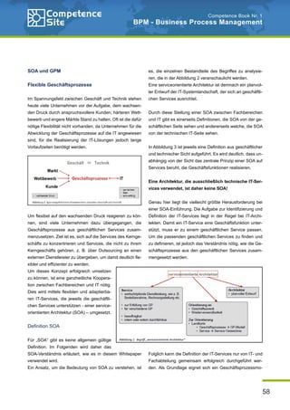 58
Competence Book Nr. 1
BPM - Business Process Management
SOA und GPM
Flexible Geschäftsprozesse
Im Spannungsfeld zwischen Geschäft und Technik stehen
heute viele Unternehmen vor der Aufgabe, dem wachsen-
den Druck durch anspruchsvollere Kunden, härteren Wett-
bewerb und engere Märkte Stand zu halten. Oft ist die dafür
nötige Flexibilität nicht vorhanden, da Unternehmen für die
Abwicklung der Geschäftsprozesse auf die IT angewiesen
sind, für die Realisierung der IT-Lösungen jedoch lange
Vorlaufzeiten benötigt werden.
Um flexibel auf den wachsenden Druck reagieren zu kön-
nen, sind viele Unternehmen dazu übergegangen, die
Geschäftsprozesse aus geschäftlichen Services zusam-
menzusetzen. Ziel ist es, sich auf die Services des Kernge-
schäfts zu konzentrieren und Services, die nicht zu ihrem
Kerngeschäfts gehören, z. B. über Outsourcing an einen
externen Dienstleister zu übergeben, um damit deutlich fle-
xibler und effizienter zu werden.
Um dieses Konzept erfolgreich umsetzen
zu können, ist eine ganzheitliche Koopera-
tion zwischen Fachbereichen und IT nötig.
Dies wird mittels flexiblen und adaptierba-
ren IT-Services, die jeweils die geschäftli-
chen Services unterstützen - einer service-
orientierten Architektur (SOA) – umgesetzt.
Definition SOA
Für „SOA“ gibt es keine allgemein gültige
Definition. Im Folgenden wird daher das
SOA-Verständnis erläutert, wie es in diesem Whitepaper
verwendet wird.
Ein Ansatz, um die Bedeutung von SOA zu verstehen, ist
es, die einzelnen Bestandteile des Begriffes zu analysie-
ren, die in der Abbildung 2 veranschaulicht werden.
Eine serviceorientierte Architektur ist demnach ein planvol-
ler Entwurf der IT-Systemlandschaft, der sich an geschäftli-
chen Services ausrichtet.
Durch diese Stellung einer SOA zwischen Fachbereichen
und IT gibt es einerseits Definitionen, die SOA von der ge-
schäftlichen Seite sehen und andererseits welche, die SOA
von der technischen IT-Seite sehen.
In Abbildung 3 ist jeweils eine Definition aus geschäftlicher
und technischer Sicht aufgeführt. Es wird deutlich, dass un-
abhängig von der Sicht das zentrale Prinzip einer SOA auf
Services beruht, die Geschäftsfunktionen realisieren.
Eine Architektur, die ausschließlich technische IT-Ser-
vices verwendet, ist daher keine SOA!
Genau hier liegt die vielleicht größte Herausforderung bei
einer SOA-Einführung. Die Aufgabe zur Identifizierung und
Definition der IT-Services liegt in der Regel bei IT-Archi-
tekten. Damit ein IT-Service eine Geschäftsfunktion unter-
stützt, muss er zu einem geschäftlichen Service passen.
Um die passenden geschäftlichen Services zu finden und
zu definieren, ist jedoch das Verständnis nötig, wie die Ge-
schäftsprozesse aus den geschäftlichen Services zusam-
mengesetzt werden.
Folglich kann die Definition der IT-Services nur von IT- und
Fachabteilung gemeinsam erfolgreich durchgeführt wer-
den. Als Grundlage eignet sich ein Geschäftsprozessmo-
 