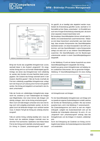 63
Competence Book Nr. 1
BPM - Business Process Management
Bringt der Kunde das ausgefüllte Antragsformular zurück,
wechselt dieser in den Zustand „eingereicht“. Ein einge-
reichter Antrag wird nun auf formale Vollständigkeit geprüft.
Anträge, bei denen das Antragsformular nicht vollständig
ist, werden dem Kunden mit einer Nachfrist direkt zurück-
gegeben. Der Zustand des Antrags wechselt damit in den
Zustand „Nachfrist gesetzt“. Falls der Kunde innerhalb der
Frist kein vollständig ausgefülltes Antragsformular vorlegt,
kann der Anspruch auf Leistung schon formal nicht gewährt
werden. Der Antrag wird abgelehnt und wechselt in den Zu-
stand „entschieden“.
Falls der Kunde ein vollständiges Antragsformular einge-
reicht hat, existieren je nach Vollständigkeit der Anlagen
zwei Möglichkeiten. Zum einen können alle Anlagen voll-
ständig vorliegen, dann ist der Antrag entscheidungsreif.
Wenn noch nicht alle Anlagen vorhanden sind, kann der An-
trag noch nicht endgültig entschieden werden, da die An-
gaben durch die fehlenden Anlagen noch verifiziert werden
muss. In diesem Fall gilt der Antrag als vorläufig entschei-
dungsreif.
Falls ein solcher Antrag vorläufig bewilligt wird, muss der
Kunde noch die restlichen Anlagen innerhalb einer be-
stimmten Frist nachreichen. Spätestens nach Ablauf dieser
Frist ist der Antrag somit ebenfalls entscheidungsreif.
Ein Antrag im Zustand „entscheidungsreif“ wird darauf-
hin geprüft, ob er bewilligt oder abgelehnt werden muss.
Sobald die Entscheidung getroffen wurde, wechselt er im
Normalfall auf den Status „entschieden“. Im Einzelfall kann
auch eine 4-Augen-Entscheidung notwendig sein, die durch
einen separaten Zustand beschrieben wird.
Bei komplexen Geschäftsobjekten können schnell viele Zu-
stände und Zustandswechsel zusammenkommen. Teilwei-
se sind diese hierarchisch verschachtelt, was meist daran
liegt, dass einzelne Komponenten des Geschäftsobjektes
bearbeitet werden. Um diese Komplexität in den Griff zu be-
kommen, wird das Geschäftsobjekt in seine Komponenten
zerlegt und setzt sich so aus weiteren Geschäftsobjekten
zusammen. Die Geschäftsobjekte und ihre Beziehungen
untereinander werden in einem Geschäftsobjektdiagramm
dargestellt.
In der Abbildung 10 wird ein kleiner Ausschnitt aus einem
Geschäftsobjektdiagramm dargestellt: Der Antrag
besteht aus genau einem Antragsformular und beliebig vie-
len zusätzlichen Dokumenten, den so genannten Anlagen.
Abbildung 10 Geschäftsobjektdiagramm für einen Auftrag
mit Antragsformular und Anlagen
Für die Geschäftsobjekte Antragsformular und Anlage wird
nun jeweils ein eigenes Zustandsdiagramm erstellt, welches
die Schritte der Wertschöpfung schildert. Wie das konkret
aussehen kann, wird in der Abbildung 11 veranschaulicht.
Die Zustandsdiagramme sind damit so weit wie möglich
entkoppelt. Lediglich bei Zustandswechseln wird auf die
Zustände der Unterobjekte referenziert. So wird z. B. von
„eingereicht“ nach „entscheidungsreif“ verlangt, dass das
Antragsformular und die Anlagen im Zustand „vollständig“
sind.
Durch die Entkopplung der Zustände von Antrag und An-
tragsformular bleiben die Zustandsdiagramme übersichtlich
und verständlich.
 