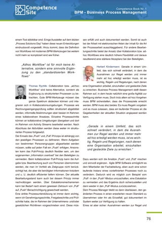 76
Competence Book Nr. 1
BPM - Business Process Management
einem Tool abbildbar sind. Einige Aussteller auf dem letzten
„Process Solutions Day“ haben diese neuen Entwicklungen
eindrucksvoll vorgestellt. Hinzu kommt, dass die Definition
von Workflows mit modernen BPM-Werkzeugen bei weitem
nicht mehr so kompliziert sind wie früher.
Thomas Rychlik: Collaboration bzw. „ad-hoc
Workflow“ sind keine Alternative, sondern als
Ergänzung zu strukturierten Prozessen zu be-
trachten. Gute BPM-Werkzeuge müssen das
ganze Spektrum abdecken können und inte-
grieren sich in Kollaborationsumgebungen. Prozesse wie
Rechnungseingangsprüfung sollten strukturiert abgebildet
werden, informelle Abstimmungen aber besser im Rahmen
eines kollaborativen Ansatzes. Einzelne Prozessschritte
können an kollaborative Umgebungen übergeben und dort
im Rahmen von Activity Streams bearbeitet werden. Nach
Abschluss der Aktivitäten werden diese weiter im struktu-
rierten Prozess fortgesetzt.
Der Einsatz des „Push“ und „Pull“-Prinzips ist abhängig von
den jeweiligen Prozessen zu definieren. Wenn Aufgaben
von bestimmten Personengruppen abgearbeitet werden
müssen, sollte auf jeden Fall ein „Push“ erfolgen. Ansons-
ten kann das Pull-Prinzip deutlich flexibler sein, um den
sogenannten „Information overload“ bei den Beteiligten zu
vermeiden. Beim kollaborativen Pull-Prinzip kann die Auf-
gabe bzw. Beantwortung auch von Personen übernommen
werden, die man im Vorfeld als Zielgruppe nicht berück-
sichtigt hat, die aber die benötigten Informationen trotzdem
und u. U. deutlich effizienter liefern können. Der aktuelle
Bearbeitungsstand kann auch bei diesem Prinzip immer
nachvollzogen werden. Über Eskalationsmechanismen
kann bei Bedarf nach einem gewissen Zeitraum von „Pull“
auf „Push“-Benachrichtigung gewechselt werden.
Eine strikte Prozessunterstützung ist immer dann wichtig,
wenn ich Genehmigungsschritte, Freigabeschritte und Prüf-
schritte habe, die im Rahmen der Unternehmens- und/oder
gesetzlichen Richtlinien vorgeschrieben sind. Diese müs-
sen erfüllt und auch dokumentiert werden. Somit ist auch
bei der Arbeit mit elektronischen Akten der Inhalt für die Art
der Prozessarbeit ausschlaggebend. Für andere Bearbei-
tungsschritte bietet der Ansatz über Kollaboration bzw. ad-
hoc Workflows eine deutlich höhere Flexibilität und daraus
resultierend eine stärkere Akzeptanz bei den Beteiligten.
Herbert Kindermann: Gerade in einem Um-
feld, das sich schnell verändert, in dem die
Ausnahmen zur Regel werden und immer
mehr ad hoc erledigt werden muss, ist es
wichtig, Regeln und Regelungen, nach denen
eine Organisation arbeitet, einzuhalten und gesteckte Ziele
zu erreichen. Business Process Management stellt diesen
Rahmen auf, in dem heute natürlich eine große Agilität zur
Verfügung stehen muss. Doch trotz allem ad hoc-Vorgehen
muss BPM sicherstellen, dass die Prozessziele erreicht
werden. BPM muss also beides: Es muss Regeln vorgeben
und es muss zulassen, dass ein laufender Prozess an die
Gegebenheiten der aktuellen Situation angepasst werden
kann.
Dazu werden sich die Ansätze „Push“ und „Pull“ mischen
und sinnvoll ergänzen. Agile BPM Software ermöglicht es
dem Mitarbeiter der Fachabteilung, eben auch eine schon
laufende Instanz eines vordefinierten Prozesses noch zu
verändern. Dadurch wird es möglich zum Beispiel vom
„Pull“- in den „Push“-Modus umzuschalten, eine Eskalation
zu vermeiden und das Ergebnis doch sicherzustellen und
dann wieder in den „Pull“-Modus zurückzukehren.
Dem Prozess Manager bleibt es dann überlassen, den ge-
änderten Prozess in einen erweiterten neuen Standard zu
übernehmen oder ihn als Einzelfall, gut dokumentiert im
System weiter zur Verfügung zu halten.
Eines ist aber sicher: Ausnahmen werden zur Regel und
„Adhoc Workflow“ ist für mich keine Al-
ternative, sondern eine sinnvolle Ergän-
zung zu den „standardisierten Work-
flows“
„Gerade in einem Umfeld, das sich
schnell verändert, in dem die Ausnah-
men zur Regel werden und immer mehr
ad hoc erledigt werden muss, ist es wich-
tig, Regeln und Regelungen, nach denen
eine Organisation arbeitet, einzuhalten
und gesteckte Ziele zu erreichen.“
 