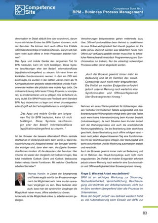 83
Competence Book Nr. 1
BPM - Business Process Management
chronisation im Detail abläuft (live oder asynchron), darum
muss sich letzten Endes das BPM System kümmern, nicht
der Benutzer. Sie können doch auch offline Ihre E-Mails
oder Kalendereinträge in Outlook erfassen, warum soll man
dann nicht auch offline in Ihren Prozessen arbeiten kön-
nen?
Das Apps und mobile Geräte den langsamen Tod für
BPM bedeuten, kann ich nicht bestätigen. Diese Syste-
me beschleunigen eher den Bedarf, Informationsflüsse
(app)likationsübergeifend zu steuern. Ich kann Ihnen ein
konkretes Kundenszenario nennen, in dem ein CIO sein
Leid klagte. Es wurden in den letzten Jahren mehr als 15
Kernapplikationen großteils selbst entwickelt und die Fach-
anwender wollten alle plötzlich eine mobile App dafür. Die
mühsame Lösung dafür lautet 15 App Projekte zu konzipie-
ren, zu implementieren und zu pflegen. Die einfachere Lö-
sung lautet: Ein BPM Produkt wie FireStart samt Standard
BPM App dazwischen zu legen und einen prozessgesteu-
erten Zugriff auf die Fachapplikationen zu ermöglichen.
Ist der Browser die bessere Alternative? Wenn zentrale
Wartbarkeit im Vordergrund steht, dann sicher ja. Wenn Be-
nutzerführung und „Responsiveness“ der Benutzer-oberflä-
che wichtiger sind, dann eher nein. Verzögerte Browser-
oberflächen mindern oft die Akzeptanz der Benutzer. Hier
möchte ich wieder den Vergleich mit Outlook bringen. Das
lokal installierte Outlook Client und Outlook Webaccess
bieten nahezu idente Funktionen. Mit welcher Oberfläche
arbeiten Sie lieber?
Thomas Handlir: In Zeiten der Smartphones
und Tablets ergibt sich für das Prozessmanage-
ment die Möglichkeit sehr nahe an den opera-
tiven Vorgängen zu sein. Dies bedeutet aber
auch, dass man bei synchronen Vorgängen die
Möglichkeit haben muss, offline arbeiten zu können.
Anderseits ist die Möglichkeit online zu arbeiten enorm ge-
stiegen.
Versicherungen beispielsweise gehen mittlerweile dazu
über, Offline-Funktionalitäten beim Vertrieb zu deaktivieren
da eine Online-Verfügbarkeit fast überall gegeben ist. Es
sollte genau überprüft werden was tatsächlich heute noch
Offline zur Verfügung gestellt werden muss (hier ist erheb-
licher Mehraufwand hinsichtlich Programmierung und Syn-
chronisation zur treiben). Nur die unbedingt notwendigen
Prozesse sollten derart abgedeckt werden.
Nehmen wir einen Wartungsbetrieb für Kühlanlagen, des-
sen Techniker mit modernen Tablets ausgestattet sind. Die
Bearbeitung der Wartungsfälle erfolgt direkt über das Tablet
auch wenn keine Internetanbindung beim Kunden besteht
(Industrieanlagen). Je nach Situation beim Kunden ändert
sich der Wartungsprozess und auch die anschließende
Rechnungserstellung. Da die Bearbeitung über Workflows
geschieht, deren Bearbeitung auch offline erfolgen kann –
kann nach jedem abgeschlossenen Tag eine Synchronisa-
tion mit der Workflowengine erfolgen. Der Wartungsfall wird
somit dokumentiert und die Rechnung automatisiert erstellt
und verschickt.
Auch der Browser gewinnt immer mehr an Bedeutung und
ist im Rahmen des Cloud-Computings auch nicht mehr
wegzudenken. Die Vielfalt an mobilen Endgeräten erfordert
jedoch unserer Meinung nach weiterhin eine Synchronisati-
on und Offlineverfügbarkeit über Browsergrenzen hinweg.
Frage 5: Wie wird Arbeit neu definiert?
BPM ist ein wichtiges Werkzeug zur Steuerung,
Nachvollziehbarkeit, Vereinheitlichung, Beschleuni-
gung und Kontrolle von Arbeitsprozessen, nicht nur
im Büro sondern übergreifend über alle Prozesse im
Unternehmen.
Muss der Begriff „Arbeit“ neu definiert werden? Führt
zu viel Automatisierung beim Einsatz von BPM zur
„Das Apps und mobile Geräte den langsa-
men Tod für BPM bedeuten, kann ich nicht
bestätigen. Diese Systeme beschleuni-
gen eher den Bedarf, Informationsflüsse
(app)likationsübergeifend zu steuern. “
„Auch der Browser gewinnt immer mehr an
Bedeutung und ist im Rahmen des Cloud-
Computings auch nicht mehr wegzudenken.
Die Vielfalt an mobilen Endgeräten erfordert
jedoch unserer Meinung nach weiterhin eine
Synchronisation und Offlineverfügbarkeit
über Browsergrenzen hinweg.“
 