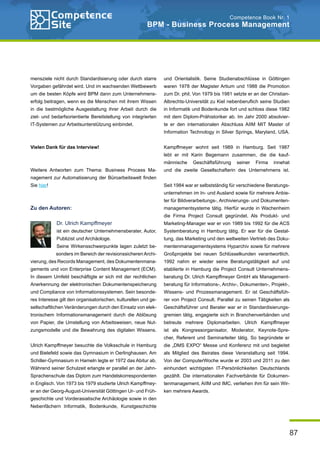 87
Competence Book Nr. 1
BPM - Business Process Management
mensziele nicht durch Standardisierung oder durch starre
Vorgaben gefährdet wird. Und im wachsenden Wettbewerb
um die besten Köpfe wird BPM dann zum Unternehmens-
erfolg beitragen, wenn es die Menschen mit ihrem Wissen
in die bestmögliche Ausgestaltung ihrer Arbeit durch die
ziel- und bedarfsorientierte Bereitstellung von integrierten
IT-Systemen zur Arbeitsunterstützung einbindet.
Vielen Dank für das Interview!
Weitere Antworten zum Thema: Business Process Ma-
nagement zur Automatisierung der Büroarbeitswelt finden
Sie hier!
Zu den Autoren:
Dr. Ulrich Kampffmeyer
ist ein deutscher Unternehmensberater, Autor,
Publizist und Archäologe.
Seine Wirkensschwerpunkte lagen zuletzt be-
sonders im Bereich der revisionssicheren Archi-
vierung, des Records Management, des Dokumentenmana-
gements und von Enterprise Content Management (ECM).
In diesem Umfeld beschäftigte er sich mit der rechtlichen
Anerkennung der elektronischen Dokumentenspeicherung
und Compliance von Informationssystemen. Sein besonde-
res Interesse gilt den organisatorischen, kulturellen und ge-
sellschaftlichen Veränderungen durch den Einsatz von elek-
tronischem Informationsmanagement durch die Ablösung
von Papier, die Umstellung von Arbeitsweisen, neue Nut-
zungsmodelle und die Bewahrung des digitalen Wissens.
Ulrich Kampffmeyer besuchte die Volksschule in Hamburg
und Bielefeld sowie das Gymnasium in Oerlinghausen. Am
Schiller-Gymnasium in Hameln legte er 1972 das Abitur ab.
Während seiner Schulzeit erlangte er parallel an der Jahn-
Sprachenschule das Diplom zum Handelskorrespondenten
in Englisch. Von 1973 bis 1979 studierte Ulrich Kampffmey-
er an der Georg-August-Universität Göttingen Ur- und Früh-
geschichte und Vorderasiatische Archäologie sowie in den
Nebenfächern Informatik, Bodenkunde, Kunstgeschichte
und Orientalistik. Seine Studienabschlüsse in Göttingen
waren 1978 der Magister Artium und 1988 die Promotion
zum Dr. phil. Von 1979 bis 1981 setzte er an der Christian-
Albrechts-Universität zu Kiel nebenberuflich seine Studien
in Informatik und Bodenkunde fort und schloss diese 1982
mit dem Diplom-Prähistoriker ab. Im Jahr 2000 absolvier-
te er den internationalen Abschluss AIIM MIT Master of
Information Technology in Silver Springs, Maryland, USA.
Kampffmeyer wohnt seit 1989 in Hamburg. Seit 1987
lebt er mit Karin Begemann zusammen, die die kauf-
männische Geschäftsführung seiner Firma innehat
und die zweite Gesellschafterin des Unternehmens ist.
Seit 1984 war er selbstständig für verschiedene Beratungs-
unternehmen im In- und Ausland sowie für mehrere Anbie-
ter für Bildverarbeitungs-, Archivierungs- und Dokumenten-
managementsysteme tätig. Hierfür wurde in Wachenheim
die Firma Project Consult gegründet. Als Produkt- und
Marketing-Manager war er von 1989 bis 1992 für die ACS
Systemberatung in Hamburg tätig. Er war für die Gestal-
tung, das Marketing und den weltweiten Vertrieb des Doku-
mentenmanagementsystems Hyparchiv sowie für mehrere
Großprojekte bei neuen Schlüsselkunden verantwortlich.
1992 nahm er wieder seine Beratungstätigkeit auf und
etablierte in Hamburg die Project Consult Unternehmens-
beratung Dr. Ulrich Kampffmeyer GmbH als Management-
beratung für Informations-, Archiv-, Dokumenten-, Projekt-,
Wissens- und Prozessmanagement. Er ist Geschäftsfüh-
rer von Project Consult. Parallel zu seinen Tätigkeiten als
Geschäftsführer und Berater war er in Standardisierungs-
gremien tätig, engagierte sich in Branchenverbänden und
betreute mehrere Diplomarbeiten. Ulrich Kampffmeyer
ist als Kongressorganisator, Moderator, Keynote-Spre-
cher, Referent und Seminarleiter tätig. So begründete er
die „DMS EXPO“ Messe und Konferenz mit und begleitet
als Mitglied des Beirates diese Veranstaltung seit 1994.
Von der ComputerWoche wurde er 2003 und 2011 zu den
einhundert wichtigsten IT-Persönlichkeiten Deutschlands
gezählt. Die internationalen Fachverbände für Dokumen-
tenmanagement, AIIM und IMC, verliehen ihm für sein Wir-
ken mehrere Awards.
 