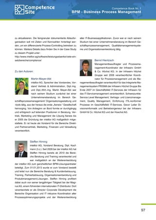 97
Competence Book Nr. 1
BPM - Business Process Management
zu aktualisieren. Die feingranular dokumentierte Ablaufor-
ganisation soll mit Zielen und Kennzahlen hinterlegt wer-
den, um ein differenzierte Prozess-Controlling betreiben zu
können. Weitere Details dazu finden Sie in der Case Study
zu diesem Projekt unter :
http://www.intellior.ag/software/leistungsstaerke/viele-ein-
satzbereiche/compliance/
Zu den Autoren:
Martin Mayer-Abt
intellior AG, Sprecher des Vorstandes, Vor-
stand Vertrieb & Administration, Dipl.-Ing.
und Dipl.-Wirt.-Ing. Martin Mayer-Abt war
nach seinem Studium zunächst bei einer
Unternehmensberatung im Bereich Ge-
schäftsprozessmanagement/ Organisationsgestaltung und
-tools tätig, aus der heraus die erste „Aeneis-“ Gesellschaft
hervorging. Von Anbeginn an Bord formte er durchgängig
und erfolgreich auf leitenden Positionen in Beratung, Ver-
trieb, Marketing und Management die Lösung Aeneis bis
er 2005 die Gründung der intellior AG maßgeblich mitge-
staltete. Er ist heute als Vorstand für die Bereiche Direkt-
und Partnervertrieb, Marketing, Finanzen und Verwaltung
verantwortlich.
Steffen Hirning
intellior AG, Vorstand Beratung, Dipl. Kauf-
mann (t.o.). Seit 2009 bei der intellior AG hat
Steffen Hirning bereits ab 2010 die Berei-
che Beratung und Training verantwortet und
war maßgeblich an der Weiterentwicklung
der intellior AG zum ganzheitlichen BPM-Lösungsanbieter
beteiligt. Zum 01.01.2013 wurde er zum Vorstand bestellt
und leitet nun die Bereiche Beratung & Kundenbetreuung,
Training, Partnerbetreuung, Organisationsentwicklung und
Produktmanagement-Lösungen. Steffen Hirning profitiert
dabei auch von seiner langjährigen Tätigkeit bei der Magi-
rus AG, einem führenden internationalen IT-Distributor. Dort
verantwortete er als Director Corporate Development die
Bereiche Organisation und IT inklusive Koordination aller
Prozessoptimierungsprojekte und der Weiterentwicklung
aller IT-Businessapplikationen. Zuvor war er nach seinem
Studium bei einer Unternehmensberatung im Bereich Ge-
schäftsprozessmanagement, Qualitätsmanagementsyste-
me und Organisationsentwicklung tätig.
Bernd Hientzsch
Managementbeauftragter und Prozessma-
nagement-Koordinator der Infraserv GmbH
& Co. Höchst KG. In der Infraserv Höchst
Gruppe seit 2008 verantwortlicher Koordi-
nator für Prozessmanagement und als Ma-
nagementbeauftragter verantwortlich für das Integrierte Ma-
nagementsystem PRISMA der Infraserv Höchst Gruppe Bis
Ende 2007 im Geschäftsfeld IT-Services der Infraserv für
das IT-Servicemanagement verantwortlich. Schwerpunkte:
Service Level Management, Vertrags- und Lizenzmanage-
ment, Quality Management, Einführung ITIL-konformer
Prozesse im Geschäftsfeld IT-Services. Davor Leiter Di-
visionsinformatik und Betriebsingenieur bei der Infraserv
GmbH & Co. Höchst KG und der Hoechst AG.
 