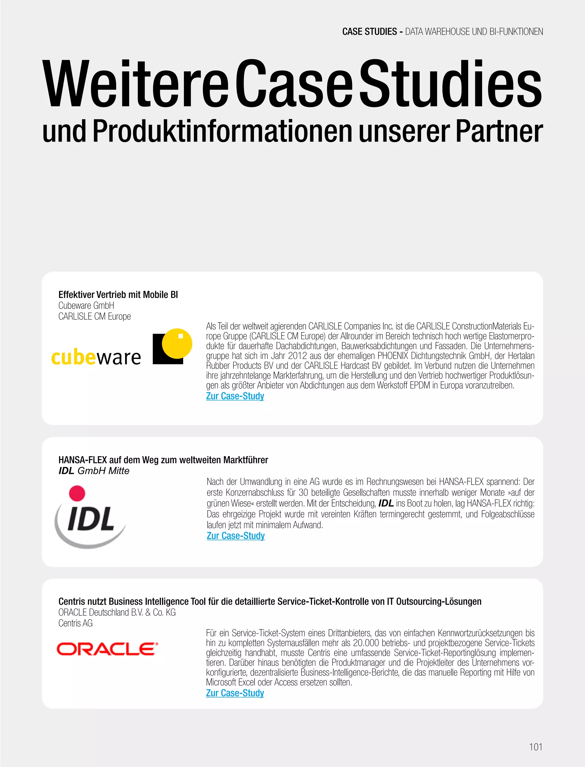 Competence Book - Business Intelligence
HANSA-FLEX auf dem Weg zum weltweiten Marktführer
IDL GmbH Mitte
Nach der Umwandlung in eine AG wurde es im Rechnungswesen bei HANSA-FLEX spannend: Der
erste Konzernabschluss für 30 beteiligte Gesellschaften musste innerhalb weniger Monate »auf der
grünen Wiese« erstellt werden. Mit der Entscheidung, IDL ins Boot zu holen, lag HANSA-FLEX richtig:
Das ehrgeizige Projekt wurde mit vereinten Kräften termingerecht gestemmt, und Folgeabschlüsse
laufen jetzt mit minimalem Aufwand.
Zur Case-Study
Effektiver Vertrieb mit Mobile BI
Cubeware GmbH
CARLISLE CM Europe
Als Teil der weltweit agierenden CARLISLE Companies Inc. ist die CARLISLE ConstructionMaterials Eu-
rope Gruppe (CARLISLE CM Europe) der Allrounder im Bereich technisch hoch wertige Elastomerpro-
dukte für dauerhafte Dachabdichtungen, Bauwerksabdichtungen und Fassaden. Die Unternehmens-
gruppe hat sich im Jahr 2012 aus der ehemaligen PHOENIX Dichtungstechnik GmbH, der Hertalan
Rubber Products BV und der CARLISLE Hardcast BV gebildet. Im Verbund nutzen die Unternehmen
ihre jahrzehntelange Markterfahrung, um die Herstellung und den Vertrieb hochwertiger Produktlösun-
gen als größter Anbieter von Abdichtungen aus dem Werkstoff EPDM in Europa voranzutreiben.
Zur Case-Study
Centris nutzt Business Intelligence Tool für die detaillierte Service-Ticket-Kontrolle von IT Outsourcing-Lösungen
ORACLE Deutschland B.V.  Co. KG
Centris AG
Für ein Service-Ticket-System eines Drittanbieters, das von einfachen Kennwortzurücksetzungen bis
hin zu kompletten Systemausfällen mehr als 20.000 betriebs- und projektbezogene Service-Tickets
gleichzeitig handhabt, musste Centris eine umfassende Service-Ticket-Reportinglösung implemen-
tieren. Darüber hinaus benötigten die Produktmanager und die Projektleiter des Unternehmens vor-
konfigurierte, dezentralisierte Business-Intelligence-Berichte, die das manuelle Reporting mit Hilfe von
Microsoft Excel oder Access ersetzen sollten.
Zur Case-Study
CASE STUDIES - DATA WAREHOUSE UND BI-FUNKTIONEN
101
WeitereCaseStudies
und Produktinformationen unserer Partner
 