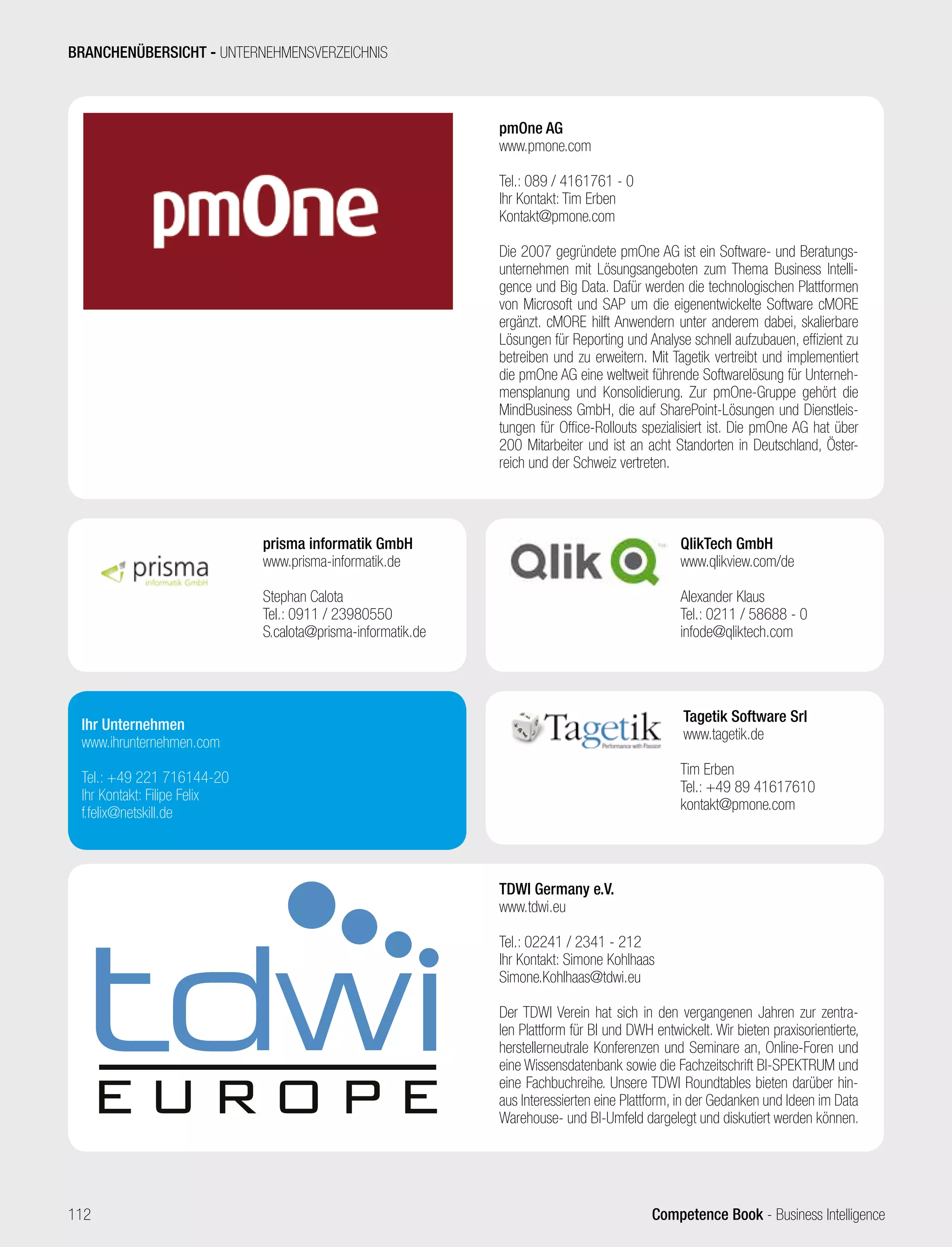 Competence Book - Business Intelligence
pmOne AG
www.pmone.com
Tel.: 089 / 4161761 - 0
Ihr Kontakt: Tim Erben
Kontakt@pmone.com
Die 2007 gegründete pmOne AG ist ein Software- und Beratungs-
unternehmen mit Lösungsangeboten zum Thema Business Intelli-
gence und Big Data. Dafür werden die technologischen Plattformen
von Microsoft und SAP um die eigenentwickelte Software cMORE
ergänzt. cMORE hilft Anwendern unter anderem dabei, skalierbare
Lösungen für Reporting und Analyse schnell aufzubauen, effizient zu
betreiben und zu erweitern. Mit Tagetik vertreibt und implementiert
die pmOne AG eine weltweit führende Softwarelösung für Unterneh-
mensplanung und Konsolidierung. Zur pmOne-Gruppe gehört die
MindBusiness GmbH, die auf SharePoint-Lösungen und Dienstleis-
tungen für Office-Rollouts spezialisiert ist. Die pmOne AG hat über
200 Mitarbeiter und ist an acht Standorten in Deutschland, Öster-
reich und der Schweiz vertreten.
prisma informatik GmbH
www.prisma-informatik.de
Stephan Calota
Tel.: 0911 / 23980550
S.calota@prisma-informatik.de
TDWI Germany e.V.
www.tdwi.eu
Tel.: 02241 / 2341 - 212
Ihr Kontakt: Simone Kohlhaas
Simone.Kohlhaas@tdwi.eu
Der TDWI Verein hat sich in den vergangenen Jahren zur zentra-
len Plattform für BI und DWH entwickelt. Wir bieten praxisorientierte,
herstellerneutrale Konferenzen und Seminare an, Online-Foren und
eine Wissensdatenbank sowie die Fachzeitschrift BI-SPEKTRUM und
eine Fachbuchreihe. Unsere TDWI Roundtables bieten darüber hin-
aus Interessierten eine Plattform, in der Gedanken und Ideen im Data
Warehouse- und BI-Umfeld dargelegt und diskutiert werden können.
QlikTech GmbH
www.qlikview.com/de
Alexander Klaus
Tel.: 0211 / 58688 - 0
infode@qliktech.com
Tagetik Software Srl
www.tagetik.de
Tim Erben
Tel.: +49 89 41617610
kontakt@pmone.com
Ihr Unternehmen
www.ihrunternehmen.com
Tel.: +49 221 716144-20
Ihr Kontakt: Filipe Felix
f.felix@netskill.de
BRANCHENÜBERSICHT - UNTERNEHMENSVERZEICHNIS
112
 