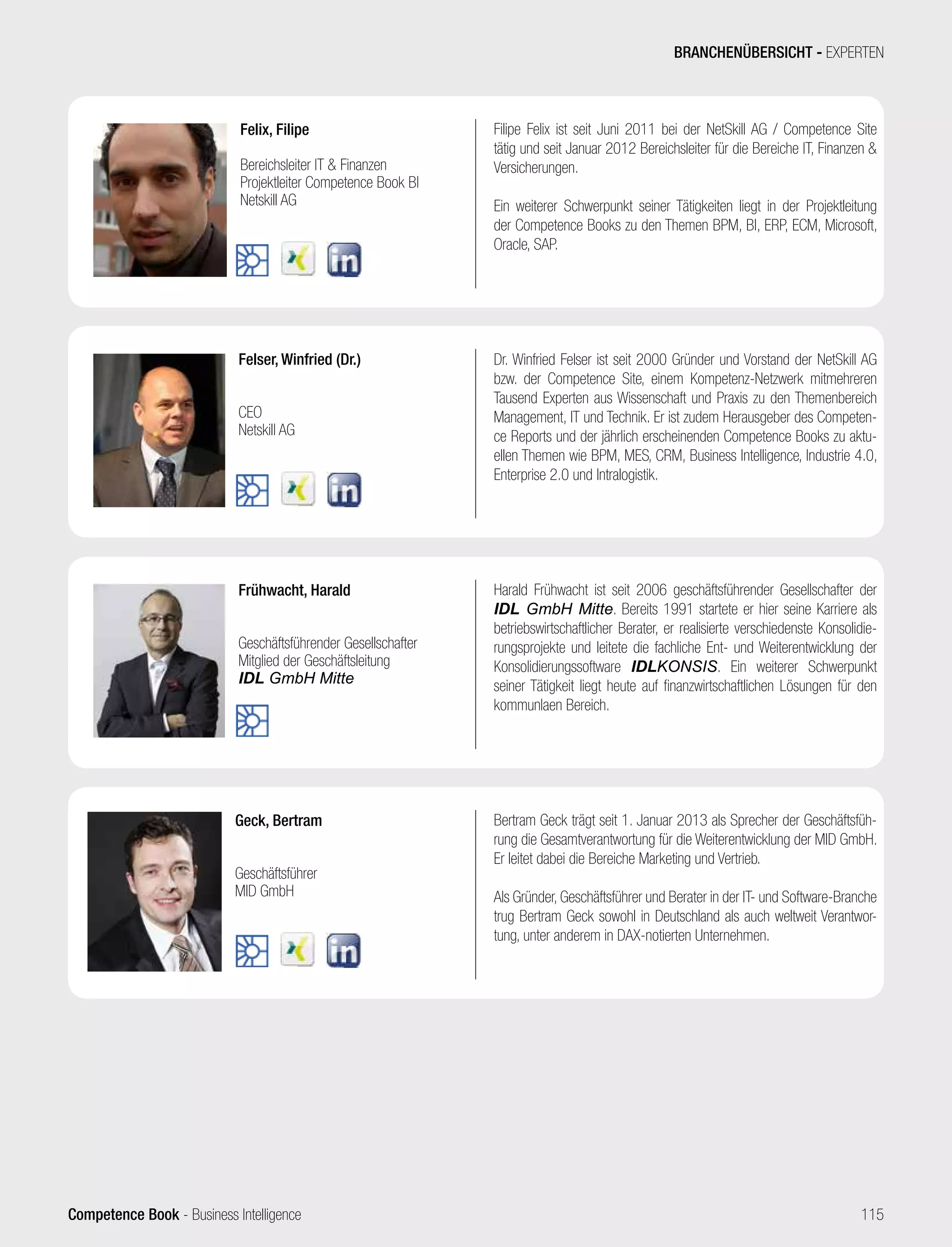 Competence Book - Business Intelligence
Geck, Bertram
Geschäftsführer
MID GmbH
Bertram Geck trägt seit 1. Januar 2013 als Sprecher der Geschäftsfüh-
rung die Gesamtverantwortung für die Weiterentwicklung der MID GmbH.
Er leitet dabei die Bereiche Marketing und Vertrieb.
Als Gründer, Geschäftsführer und Berater in der IT- und Software-Branche
trug Bertram Geck sowohl in Deutschland als auch weltweit Verantwor-
tung, unter anderem in DAX-notierten Unternehmen.
Frühwacht, Harald
Geschäftsführender Gesellschafter
Mitglied der Geschäftsleitung
IDL GmbH Mitte
Harald Frühwacht ist seit 2006 geschäftsführender Gesellschafter der
IDL GmbH Mitte. Bereits 1991 startete er hier seine Karriere als
betriebswirtschaftlicher Berater, er realisierte verschiedenste Konsolidie-
rungsprojekte und leitete die fachliche Ent- und Weiterentwicklung der
Konsolidierungssoftware IDLKONSIS. Ein weiterer Schwerpunkt
seiner Tätigkeit liegt heute auf finanzwirtschaftlichen Lösungen für den
kommunlaen Bereich.
Felix, Filipe
Bereichsleiter IT  Finanzen
Projektleiter Competence Book BI
Netskill AG
Filipe Felix ist seit Juni 2011 bei der NetSkill AG / Competence Site
tätig und seit Januar 2012 Bereichsleiter für die Bereiche IT, Finanzen 
Versicherungen.
Ein weiterer Schwerpunkt seiner Tätigkeiten liegt in der Projektleitung
der Competence Books zu den Themen BPM, BI, ERP, ECM, Microsoft,
Oracle, SAP.
Felser, Winfried (Dr.)
CEO
Netskill AG
Dr. Winfried Felser ist seit 2000 Gründer und Vorstand der NetSkill AG
bzw. der Competence Site, einem Kompetenz-Netzwerk mitmehreren
Tausend Experten aus Wissenschaft und Praxis zu den Themenbereich
Management, IT und Technik. Er ist zudem Herausgeber des Competen-
ce Reports und der jährlich erscheinenden Competence Books zu aktu-
ellen Themen wie BPM, MES, CRM, Business Intelligence, Industrie 4.0,
Enterprise 2.0 und Intralogistik.
BRANCHENÜBERSICHT - EXPERTEN
115
 