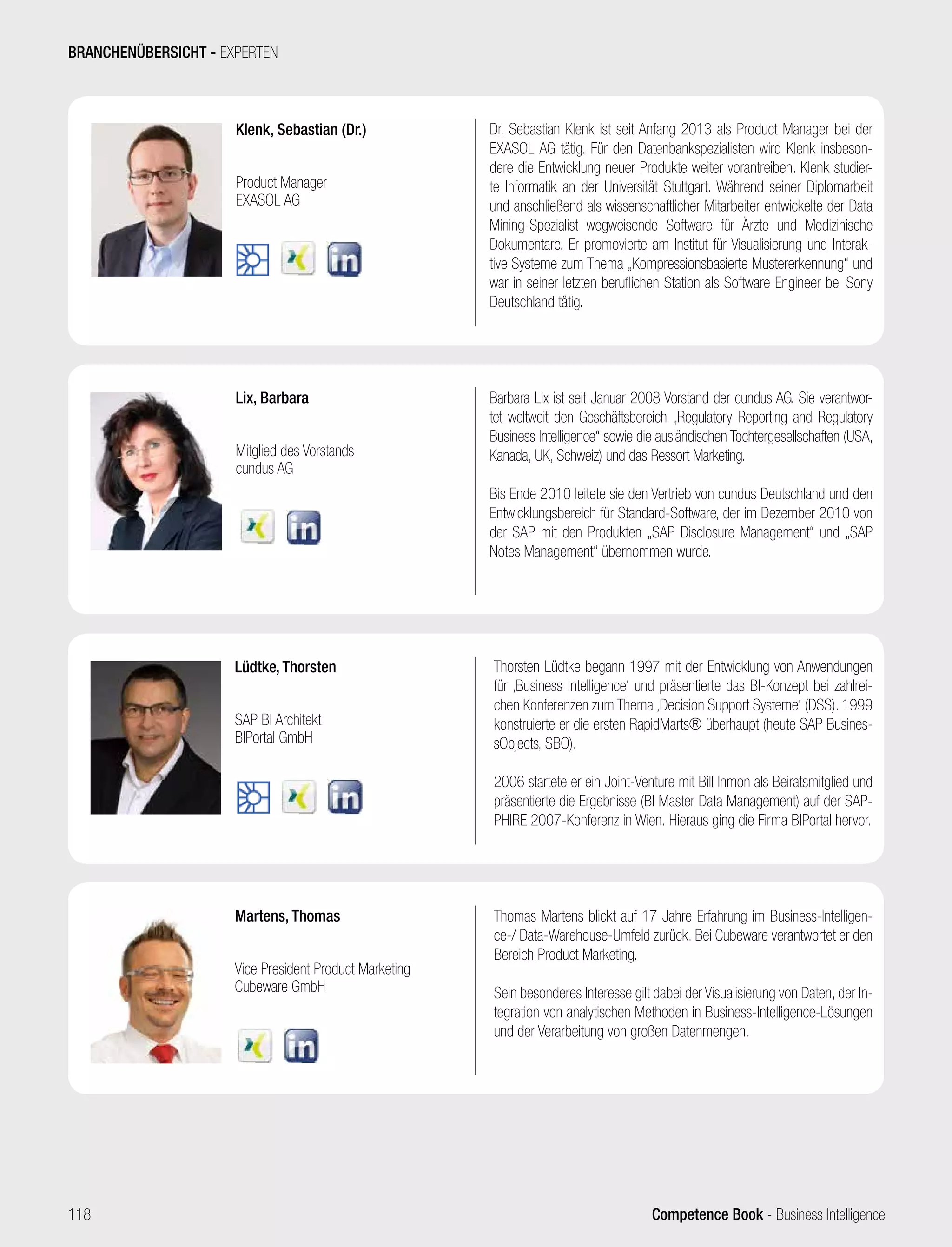 Competence Book - Business Intelligence
Klenk, Sebastian (Dr.)
Product Manager
EXASOL AG
Dr. Sebastian Klenk ist seit Anfang 2013 als Product Manager bei der
EXASOL AG tätig. Für den Datenbankspezialisten wird Klenk insbeson-
dere die Entwicklung neuer Produkte weiter vorantreiben. Klenk studier-
te Informatik an der Universität Stuttgart. Während seiner Diplomarbeit
und anschließend als wissenschaftlicher Mitarbeiter entwickelte der Data
Mining-Spezialist wegweisende Software für Ärzte und Medizinische
Dokumentare. Er promovierte am Institut für Visualisierung und Interak-
tive Systeme zum Thema „Kompressionsbasierte Mustererkennung“ und
war in seiner letzten beruflichen Station als Software Engineer bei Sony
Deutschland tätig.
Lix, Barbara
Mitglied des Vorstands
cundus AG
Barbara Lix ist seit Januar 2008 Vorstand der cundus AG. Sie verantwor-
tet weltweit den Geschäftsbereich „Regulatory Reporting and Regulatory
Business Intelligence“ sowie die ausländischen Tochtergesellschaften (USA,
Kanada, UK, Schweiz) und das Ressort Marketing.
Bis Ende 2010 leitete sie den Vertrieb von cundus Deutschland und den
Entwicklungsbereich für Standard-Software, der im Dezember 2010 von
der SAP mit den Produkten „SAP Disclosure Management“ und „SAP
Notes Management“ übernommen wurde.
Martens, Thomas
Vice President Product Marketing
Cubeware GmbH
Thomas Martens blickt auf 17 Jahre Erfahrung im Business-Intelligen-
ce-/ Data-Warehouse-Umfeld zurück. Bei Cubeware verantwortet er den
Bereich Product Marketing.
Sein besonderes Interesse gilt dabei der Visualisierung von Daten, der In-
tegration von analytischen Methoden in Business-Intelligence-Lösungen
und der Verarbeitung von großen Datenmengen.
Lüdtke, Thorsten
SAP BI Architekt
BIPortal GmbH
Thorsten Lüdtke begann 1997 mit der Entwicklung von Anwendungen
für ‚Business Intelligence‘ und präsentierte das BI-Konzept bei zahlrei-
chen Konferenzen zum Thema ‚Decision Support Systeme‘ (DSS). 1999
konstruierte er die ersten RapidMarts® überhaupt (heute SAP Busines-
sObjects, SBO).
2006 startete er ein Joint-Venture mit Bill Inmon als Beiratsmitglied und
präsentierte die Ergebnisse (BI Master Data Management) auf der SAP-
PHIRE 2007-Konferenz in Wien. Hieraus ging die Firma BIPortal hervor.
BRANCHENÜBERSICHT - EXPERTEN
118
 
