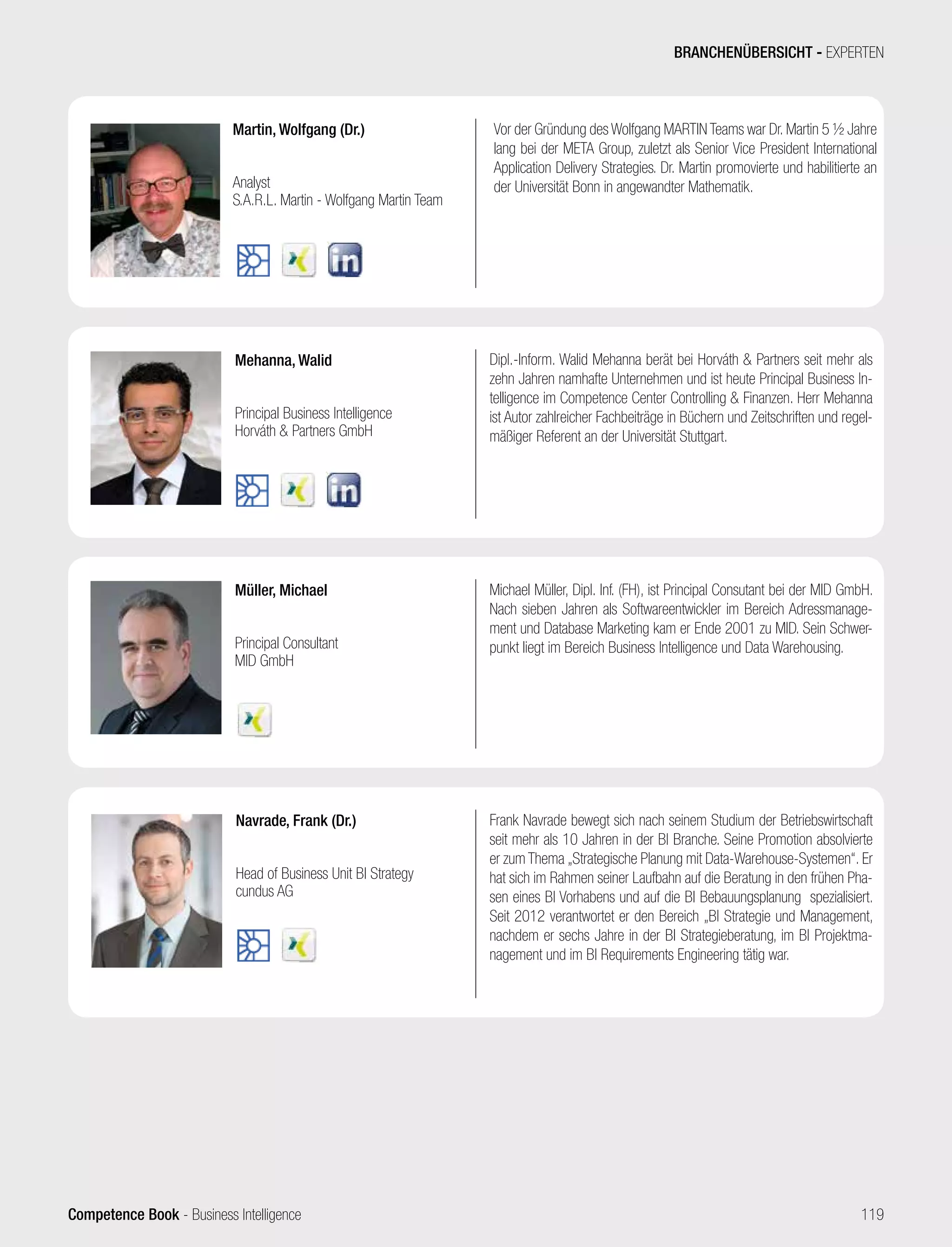 Competence Book - Business Intelligence
Müller, Michael
Principal Consultant
MID GmbH
Mehanna, Walid
Principal Business Intelligence
Horváth  Partners GmbH
Navrade, Frank (Dr.)
Head of Business Unit BI Strategy
cundus AG
Frank Navrade bewegt sich nach seinem Studium der Betriebswirtschaft
seit mehr als 10 Jahren in der BI Branche. Seine Promotion absolvierte
er zum Thema „Strategische Planung mit Data-Warehouse-Systemen“. Er
hat sich im Rahmen seiner Laufbahn auf die Beratung in den frühen Pha-
sen eines BI Vorhabens und auf die BI Bebauungsplanung spezialisiert.
Seit 2012 verantwortet er den Bereich „BI Strategie und Management,
nachdem er sechs Jahre in der BI Strategieberatung, im BI Projektma-
nagement und im BI Requirements Engineering tätig war.
Michael Müller, Dipl. Inf. (FH), ist Principal Consutant bei der MID GmbH.
Nach sieben Jahren als Softwareentwickler im Bereich Adressmanage-
ment und Database Marketing kam er Ende 2001 zu MID. Sein Schwer-
punkt liegt im Bereich Business Intelligence und Data Warehousing.
Dipl.-Inform. Walid Mehanna berät bei Horváth  Partners seit mehr als
zehn Jahren namhafte Unternehmen und ist heute Principal Business In-
telligence im Competence Center Controlling  Finanzen. Herr Mehanna
ist Autor zahlreicher Fachbeiträge in Büchern und Zeitschriften und regel-
mäßiger Referent an der Universität Stuttgart.
Martin, Wolfgang (Dr.)
Analyst
S.A.R.L. Martin - Wolfgang Martin Team
Vor der Gründung des Wolfgang MARTIN Teams war Dr. Martin 5 ½ Jahre
lang bei der META Group, zuletzt als Senior Vice President International
Application Delivery Strategies. Dr. Martin promovierte und habilitierte an
der Universität Bonn in angewandter Mathematik.
BRANCHENÜBERSICHT - EXPERTEN
119
 