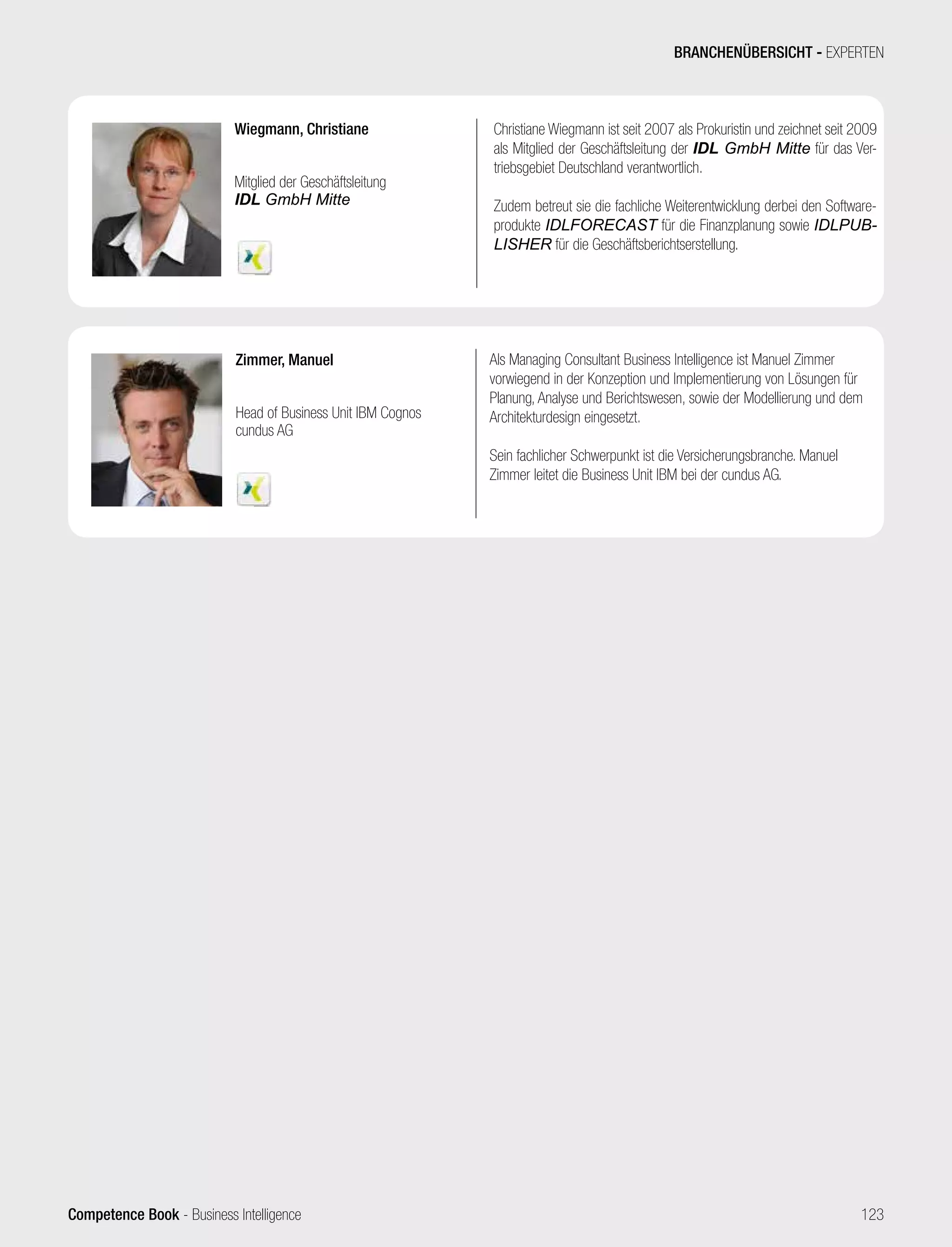 Competence Book - Business Intelligence
Zimmer, Manuel
Head of Business Unit IBM Cognos
cundus AG
Als Managing Consultant Business Intelligence ist Manuel Zimmer
vorwiegend in der Konzeption und Implementierung von Lösungen für
Planung, Analyse und Berichtswesen, sowie der Modellierung und dem
Architekturdesign eingesetzt.
Sein fachlicher Schwerpunkt ist die Versicherungsbranche. Manuel
Zimmer leitet die Business Unit IBM bei der cundus AG.
Wiegmann, Christiane
Mitglied der Geschäftsleitung
IDL GmbH Mitte
Christiane Wiegmann ist seit 2007 als Prokuristin und zeichnet seit 2009
als Mitglied der Geschäftsleitung der IDL GmbH Mitte für das Ver-
triebsgebiet Deutschland verantwortlich.
Zudem betreut sie die fachliche Weiterentwicklung derbei den Software-
produkte IDLFORECAST für die Finanzplanung sowie IDLPUB-
LISHER für die Geschäftsberichtserstellung.
BRANCHENÜBERSICHT - EXPERTEN
123
 