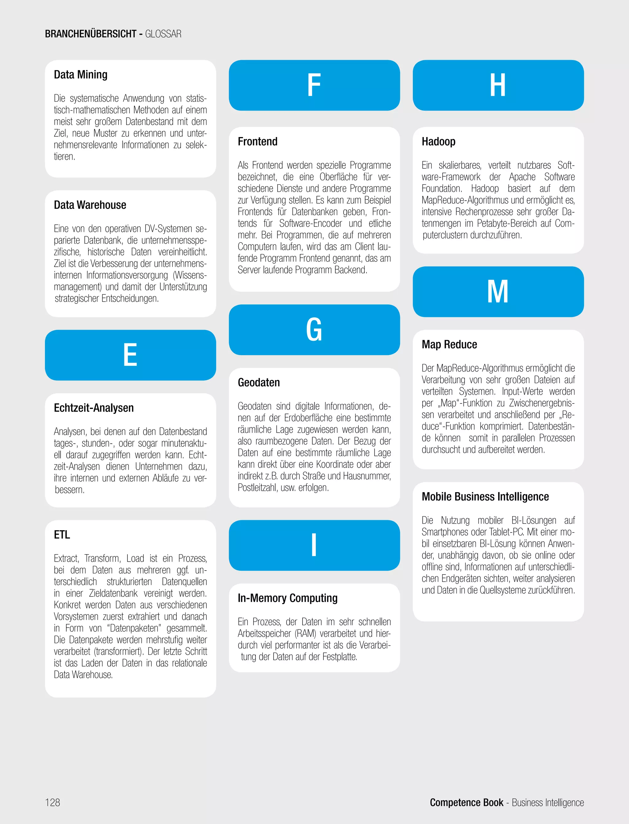 Competence Book - Business Intelligence
Data Mining
Die systematische Anwendung von statis-
tisch-mathematischen Methoden auf einem
meist sehr großem Datenbestand mit dem
Ziel, neue Muster zu erkennen und unter-
nehmensrelevante Informationen zu selek-
tieren.
Data Warehouse
Eine von den operativen DV-Systemen se-
parierte Datenbank, die unternehmensspe-
zifische, historische Daten vereinheitlicht.
Ziel ist die Verbesserung der unternehmens-
internen Informationsversorgung (Wissens-
management) und damit der Unterstützung
strategischer Entscheidungen.
E
Echtzeit-Analysen
Analysen, bei denen auf den Datenbestand
tages-, stunden-, oder sogar minutenaktu-
ell darauf zugegriffen werden kann. Echt-
zeit-Analysen dienen Unternehmen dazu,
ihre internen und externen Abläufe zu ver-
bessern.
ETL
Extract, Transform, Load ist ein Prozess,
bei dem Daten aus mehreren ggf. un-
terschiedlich strukturierten Datenquellen
in einer Zieldatenbank vereinigt werden.
Konkret werden Daten aus verschiedenen
Vorsystemen zuerst extrahiert und danach
in Form von “Datenpaketen” gesammelt.
Die Datenpakete werden mehrstufig weiter
verarbeitet (transformiert). Der letzte Schritt
ist das Laden der Daten in das relationale
Data Warehouse.
F
Frontend
Als Frontend werden spezielle Programme
bezeichnet, die eine Oberfläche für ver-
schiedene Dienste und andere Programme
zur Verfügung stellen. Es kann zum Beispiel
Frontends für Datenbanken geben, Fron-
tends für Software-Encoder und etliche
mehr. Bei Programmen, die auf mehreren
Computern laufen, wird das am Client lau-
fende Programm Frontend genannt, das am
Server laufende Programm Backend.
G
Geodaten
Geodaten sind digitale Informationen, de-
nen auf der Erdoberfläche eine bestimmte
räumliche Lage zugewiesen werden kann,
also raumbezogene Daten. Der Bezug der
Daten auf eine bestimmte räumliche Lage
kann direkt über eine Koordinate oder aber
indirekt z.B. durch Straße und Hausnummer,
Postleitzahl, usw. erfolgen.
I
In-Memory Computing
Ein Prozess, der Daten im sehr schnellen
Arbeitsspeicher (RAM) verarbeitet und hier-
durch viel performanter ist als die Verarbei-
tung der Daten auf der Festplatte.
H
Hadoop
Ein skalierbares, verteilt nutzbares Soft-
ware-Framework der Apache Software
Foundation. Hadoop basiert auf dem
MapReduce-Algorithmus und ermöglicht es,
intensive Rechenprozesse sehr großer Da-
tenmengen im Petabyte-Bereich auf Com-
puterclustern durchzuführen.
M
Map Reduce
Der MapReduce-Algorithmus ermöglicht die
Verarbeitung von sehr großen Dateien auf
verteilten Systemen. Input-Werte werden
per „Map“-Funktion zu Zwischenergebnis-
sen verarbeitet und anschließend per „Re-
duce“-Funktion komprimiert. Datenbestän-
de können somit in parallelen Prozessen
durchsucht und aufbereitet werden.
Mobile Business Intelligence
Die Nutzung mobiler BI-Lösungen auf
Smartphones oder Tablet-PC. Mit einer mo-
bil einsetzbaren BI-Lösung können Anwen-
der, unabhängig davon, ob sie online oder
offline sind, Informationen auf unterschiedli-
chen Endgeräten sichten, weiter analysieren
und Daten in die Quellsysteme zurückführen.
BRANCHENÜBERSICHT - GLOSSAR
128
 