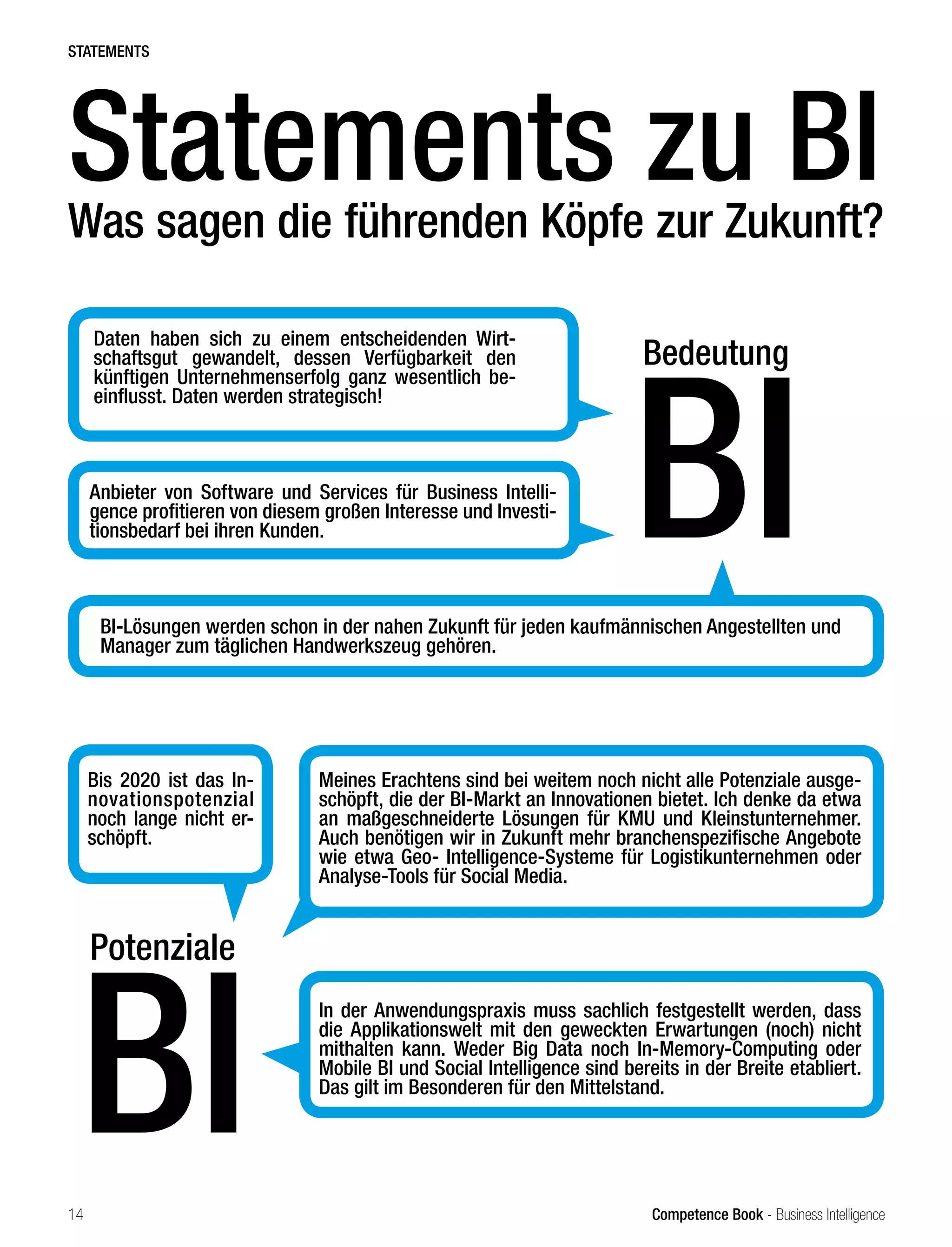 Competence Book - Business Intelligence
Potenziale
BI
Meines Erachtens sind bei weitem noch nicht alle Potenziale ausge-
schöpft, die der BI-Markt an Innovationen bietet. Ich denke da etwa
an maßgeschneiderte Lösungen für KMU und Kleinstunternehmer.
Auch benötigen wir in Zukunft mehr branchenspezifische Angebote
wie etwa Geo- Intelligence-Systeme für Logistikunternehmen oder
Analyse-Tools für Social Media.
Bis 2020 ist das In-
novationspotenzial
noch lange nicht er-
schöpft.
In der Anwendungspraxis muss sachlich festgestellt werden, dass
die Applikationswelt mit den geweckten Erwartungen (noch) nicht
mithalten kann. Weder Big Data noch In-Memory-Computing oder
Mobile BI und Social Intelligence sind bereits in der Breite etabliert.
Das gilt im Besonderen für den Mittelstand.
Daten haben sich zu einem entscheidenden Wirt-
schaftsgut gewandelt, dessen Verfügbarkeit den
künftigen Unternehmenserfolg ganz wesentlich be-
einflusst. Daten werden strategisch!
Anbieter von Software und Services für Business Intelli-
gence profitieren von diesem großen Interesse und Investi-
tionsbedarf bei ihren Kunden.
Statements zu BI
Was sagen die führenden Köpfe zur Zukunft?
Bedeutung
BI
STATEMENTS
BI-Lösungen werden schon in der nahen Zukunft für jeden kaufmännischen Angestellten und
Manager zum täglichen Handwerkszeug gehören.
14
 