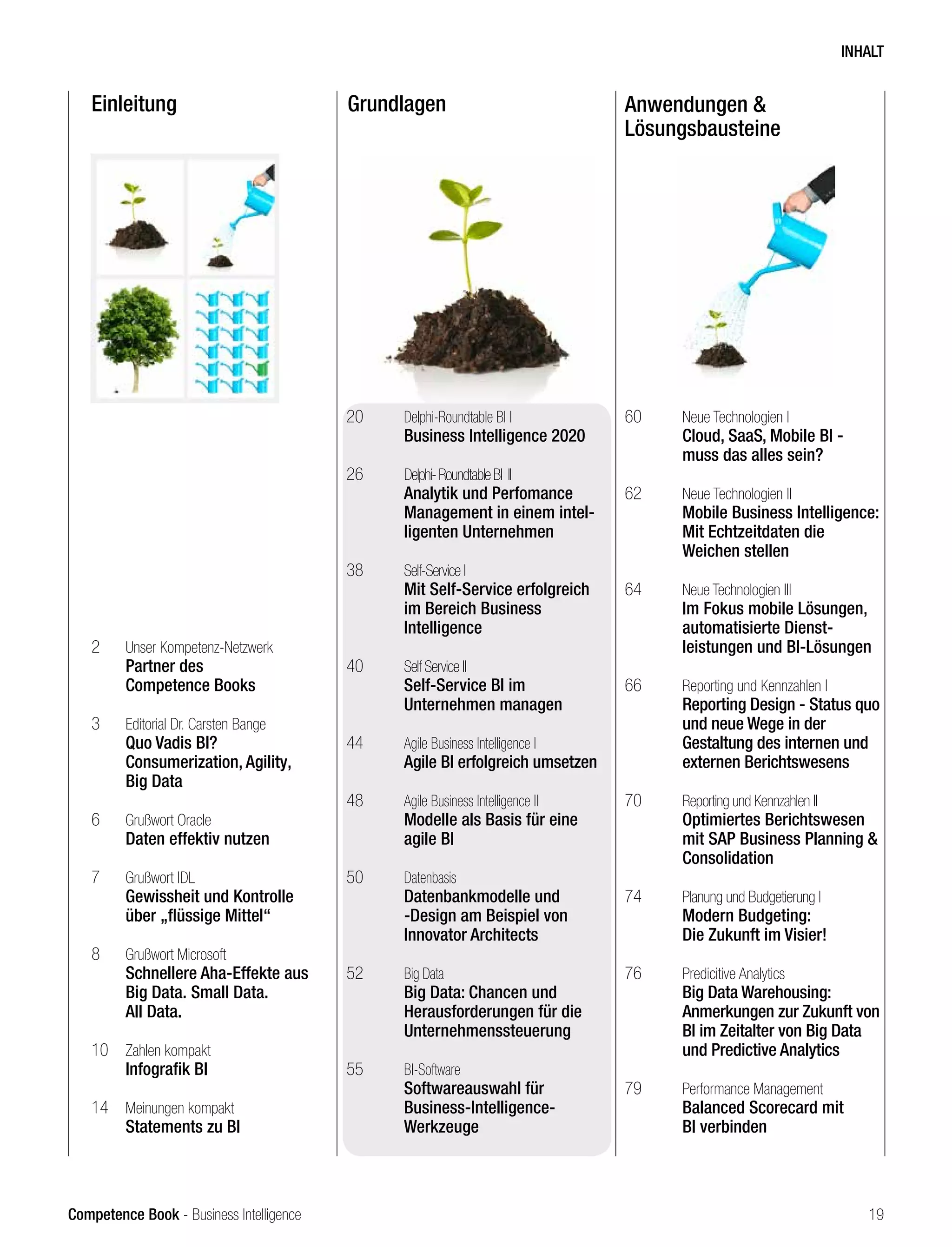 Competence Book - Business Intelligence
Einleitung Grundlagen Anwendungen &
Lösungsbausteine
2	 Unser Kompetenz-Netzwerk
	 Partner des
	 Competence Books
3	 Editorial Dr. Carsten Bange
	 Quo Vadis BI?
	 Consumerization, Agility,
	 Big Data
6	 Grußwort Oracle
	 Daten effektiv nutzen
7	 Grußwort IDL
	 Gewissheit und Kontrolle 		
	 über „flüssige Mittel“
8	 Grußwort Microsoft
	 Schnellere Aha-Effekte aus 	
	 Big Data. Small Data.
	 All Data.
10	 Zahlen kompakt
	 Infografik BI
14	 Meinungen kompakt
	 Statements zu BI
20	 Delphi-Roundtable BI I
	 Business Intelligence 2020
26	 Delphi-RoundtableBI II		 	
	 Analytik und Perfomance 	
	 Management in einem intel-	
	 ligenten Unternehmen
38	 Self-Service I
	 Mit Self-Service erfolgreich 	
	 im Bereich Business
	Intelligence
40	 Self Service II
	 Self-Service BI im
	 Unternehmen managen
44	 Agile Business Intelligence I	
	 Agile BI erfolgreich umsetzen
48	 Agile Business Intelligence II	
	 Modelle als Basis für eine 	
	 agile BI
50	 Datenbasis
	 Datenbankmodelle und 		
	 -Design am Beispiel von
	 Innovator Architects
52	 Big Data
	 Big Data: Chancen und
	 Herausforderungen für die 	
	Unternehmenssteuerung		
55	 BI-Software
	 Softwareauswahl für
	Business-Intelligence-
	Werkzeuge
60	 Neue Technologien I
	 Cloud, SaaS, Mobile BI -
	 muss das alles sein?
62	 Neue Technologien II
	 Mobile Business Intelligence:
	 Mit Echtzeitdaten die
	 Weichen stellen
64	 Neue Technologien III
	 Im Fokus mobile Lösungen, 	
	 automatisierte Dienst-
	 leistungen und BI-Lösungen
66	 Reporting und Kennzahlen I
	 Reporting Design - Status quo 	
	 und neue Wege in der 		
	 Gestaltung des internen und 	
	 externen Berichtswesens
70	 Reporting und Kennzahlen II
	 Optimiertes Berichtswesen 	
	 mit SAP Business Planning & 	
	Consolidation
74	 Planung und Budgetierung I
	 Modern Budgeting:
	 Die Zukunft im Visier!
76	 Predicitive Analytics
	 Big Data Warehousing:
	 Anmerkungen zur Zukunft von 	
	 BI im Zeitalter von Big Data 	
	 und Predictive Analytics
79	 Performance Management
	 Balanced Scorecard mit 		
	 BI verbinden	
INHALT
19
 