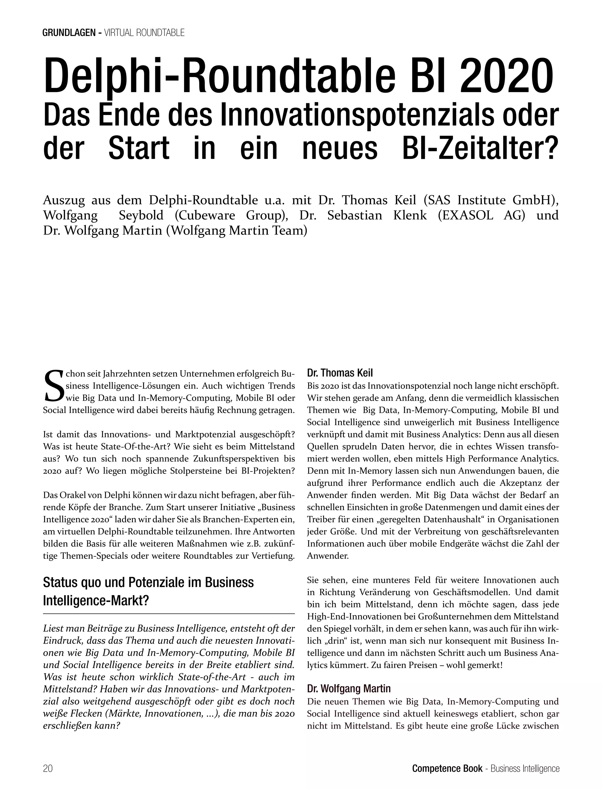 Competence Book - Business Intelligence
GRUNDLAGEN - VIRTUAL ROUNDTABLE
20
Delphi-Roundtable BI 2020
Das Ende des Innovationspotenzials oder
der Start in ein neues BI-Zeitalter?
S
chon seit Jahrzehnten setzen Unternehmen erfolgreich Bu-
siness Intelligence-Lösungen ein. Auch wichtigen Trends
wie Big Data und In-Memory-Computing, Mobile BI oder
Social Intelligence wird dabei bereits häufig Rechnung getragen.
Ist damit das Innovations- und Marktpotenzial ausgeschöpft?
Was ist heute State-Of-the-Art? Wie sieht es beim Mittelstand
aus? Wo tun sich noch spannende Zukunftsperspektiven bis
2020 auf? Wo liegen mögliche Stolpersteine bei BI-Projekten?
Das Orakel von Delphi können wir dazu nicht befragen, aber füh-
rende Köpfe der Branche. Zum Start unserer Initiative „Business
Intelligence 2020“ laden wir daher Sie als Branchen-Experten ein,
am virtuellen Delphi-Roundtable teilzunehmen. Ihre Antworten
bilden die Basis für alle weiteren Maßnahmen wie z.B. zukünf-
tige Themen-Specials oder weitere Roundtables zur Vertiefung.
Status quo und Potenziale im Business
Intelligence-Markt?
Liest man Beiträge zu Business Intelligence, entsteht oft der
Eindruck, dass das Thema und auch die neuesten Innovati-
onen wie Big Data und In-Memory-Computing, Mobile BI
und Social Intelligence bereits in der Breite etabliert sind.
Was ist heute schon wirklich State-of-the-Art - auch im
Mittelstand? Haben wir das Innovations- und Marktpoten-
zial also weitgehend ausgeschöpft oder gibt es doch noch
weiße Flecken (Märkte, Innovationen, ...), die man bis 2020
erschließen kann?
Dr. Thomas Keil
Bis 2020 ist das Innovationspotenzial noch lange nicht erschöpft.
Wir stehen gerade am Anfang, denn die vermeidlich klassischen
Themen wie Big Data, In-Memory-Computing, Mobile BI und
Social Intelligence sind unweigerlich mit Business Intelligence
verknüpft und damit mit Business Analytics: Denn aus all diesen
Quellen sprudeln Daten hervor, die in echtes Wissen transfo-
miert werden wollen, eben mittels High Performance Analytics.
Denn mit In-Memory lassen sich nun Anwendungen bauen, die
aufgrund ihrer Performance endlich auch die Akzeptanz der
Anwender finden werden. Mit Big Data wächst der Bedarf an
schnellen Einsichten in große Datenmengen und damit eines der
Treiber für einen „geregelten Datenhaushalt“ in Organisationen
jeder Größe. Und mit der Verbreitung von geschäftsrelevanten
Informationen auch über mobile Endgeräte wächst die Zahl der
Anwender.
Sie sehen, eine munteres Feld für weitere Innovationen auch
in Richtung Veränderung von Geschäftsmodellen. Und damit
bin ich beim Mittelstand, denn ich möchte sagen, dass jede
High-End-Innovationen bei Großunternehmen dem Mittelstand
den Spiegel vorhält, in dem er sehen kann, was auch für ihn wirk-
lich „drin“ ist, wenn man sich nur konsequent mit Business In-
telligence und dann im nächsten Schritt auch um Business Ana-
lytics kümmert. Zu fairen Preisen – wohl gemerkt!
Dr. Wolfgang Martin
Die neuen Themen wie Big Data, In-Memory-Computing und
Social Intelligence sind aktuell keineswegs etabliert, schon gar
nicht im Mittelstand. Es gibt heute eine große Lücke zwischen
Auszug aus dem Delphi-Roundtable u.a. mit Dr. Thomas Keil (SAS Institute GmbH),
Wolfgang Seybold (Cubeware Group), Dr. Sebastian Klenk (EXASOL AG) und
Dr. Wolfgang Martin (Wolfgang Martin Team)
 