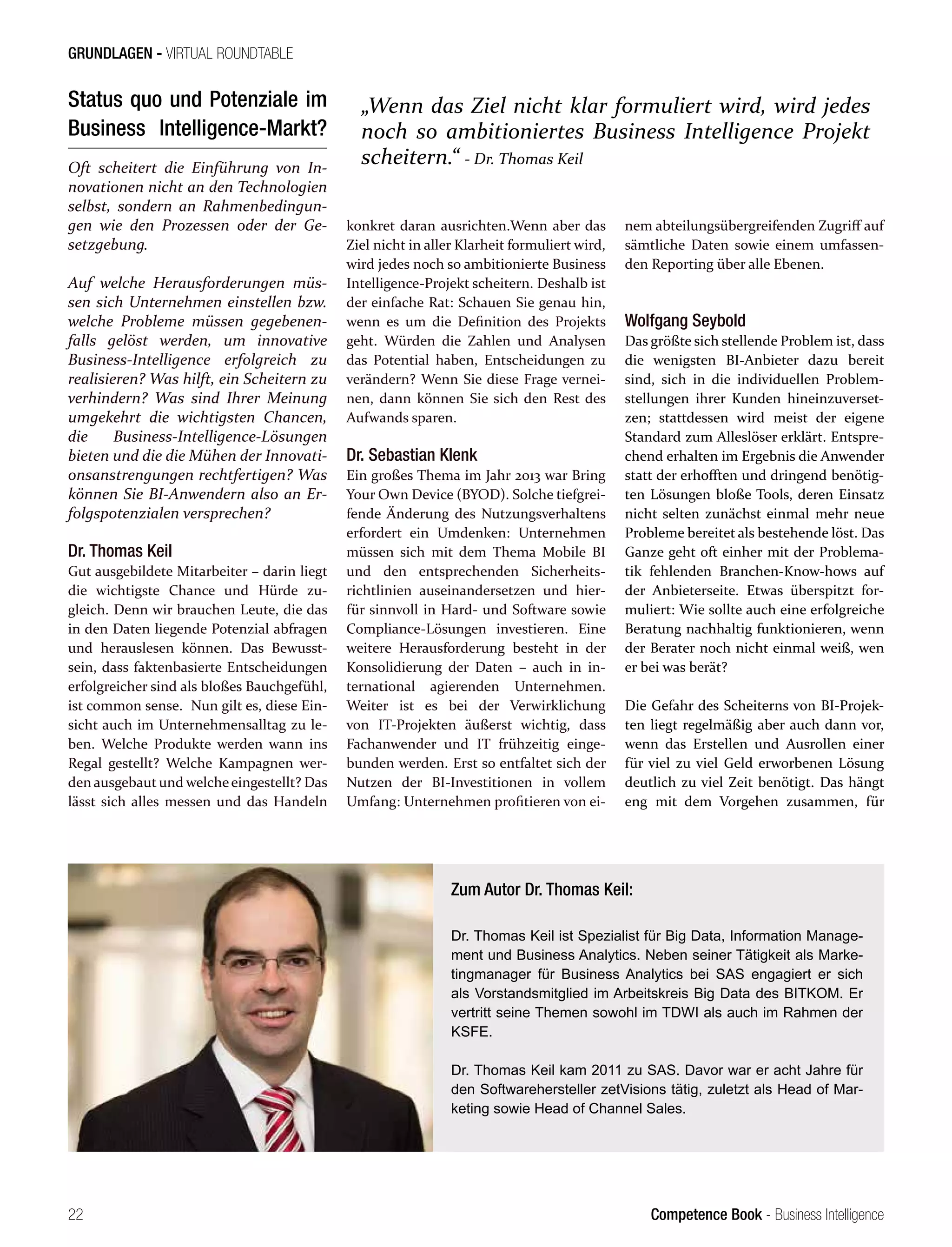 Competence Book - Business Intelligence
GRUNDLAGEN - VIRTUAL ROUNDTABLE
„Wenn das Ziel nicht klar formuliert wird, wird jedes
noch so ambitioniertes Business Intelligence Projekt
scheitern.“ - Dr. Thomas Keil
22
Status quo und Potenziale im
Business Intelligence-Markt?
Oft scheitert die Einführung von In-
novationen nicht an den Technologien
selbst, sondern an Rahmenbedingun-
gen wie den Prozessen oder der Ge-
setzgebung.
Auf welche Herausforderungen müs-
sen sich Unternehmen einstellen bzw.
welche Probleme müssen gegebenen-
falls gelöst werden, um innovative
Business-Intelligence erfolgreich zu
realisieren? Was hilft, ein Scheitern zu
verhindern? Was sind Ihrer Meinung
umgekehrt die wichtigsten Chancen,
die Business-Intelligence-Lösungen
bieten und die die Mühen der Innovati-
onsanstrengungen rechtfertigen? Was
können Sie BI-Anwendern also an Er-
folgspotenzialen versprechen?
Dr. Thomas Keil
Gut ausgebildete Mitarbeiter – darin liegt
die wichtigste Chance und Hürde zu-
gleich. Denn wir brauchen Leute, die das
in den Daten liegende Potenzial abfragen
und herauslesen können. Das Bewusst-
sein, dass faktenbasierte Entscheidungen
erfolgreicher sind als bloßes Bauchgefühl,
ist common sense. Nun gilt es, diese Ein-
sicht auch im Unternehmensalltag zu le-
ben. Welche Produkte werden wann ins
Regal gestellt? Welche Kampagnen wer-
den ausgebaut und welcheeingestellt? Das
lässt sich alles messen und das Handeln
konkret daran ausrichten.Wenn aber das
Ziel nicht in aller Klarheit formuliert wird,
wird jedes noch so ambitionierte Business
Intelligence-Projekt scheitern. Deshalb ist
der einfache Rat: Schauen Sie genau hin,
wenn es um die Definition des Projekts
geht. Würden die Zahlen und Analysen
das Potential haben, Entscheidungen zu
verändern? Wenn Sie diese Frage vernei-
nen, dann können Sie sich den Rest des
Aufwands sparen.
Dr. Sebastian Klenk
Ein großes Thema im Jahr 2013 war Bring
Your Own Device (BYOD). Solche tiefgrei-
fende Änderung des Nutzungsverhaltens
erfordert ein Umdenken: Unternehmen
müssen sich mit dem Thema Mobile BI
und den entsprechenden Sicherheits-
richtlinien auseinandersetzen und hier-
für sinnvoll in Hard- und Software sowie
Compliance-Lösungen investieren. Eine
weitere Herausforderung besteht in der
Konsolidierung der Daten – auch in in-
ternational agierenden Unternehmen.
Weiter ist es bei der Verwirklichung
von IT-Projekten äußerst wichtig, dass
Fachanwender und IT frühzeitig einge-
bunden werden. Erst so entfaltet sich der
Nutzen der BI-Investitionen in vollem
Umfang: Unternehmen profitieren von ei-
nem abteilungsübergreifenden Zugriff auf
sämtliche Daten sowie einem umfassen-
den Reporting über alle Ebenen.
Wolfgang Seybold
Das größte sich stellende Problem ist, dass
die wenigsten BI-Anbieter dazu bereit
sind, sich in die individuellen Problem-
stellungen ihrer Kunden hineinzuverset-
zen; stattdessen wird meist der eigene
Standard zum Alleslöser erklärt. Entspre-
chend erhalten im Ergebnis die Anwender
statt der erhofften und dringend benötig-
ten Lösungen bloße Tools, deren Einsatz
nicht selten zunächst einmal mehr neue
Probleme bereitet als bestehende löst. Das
Ganze geht oft einher mit der Problema-
tik fehlenden Branchen-Know-hows auf
der Anbieterseite. Etwas überspitzt for-
muliert: Wie sollte auch eine erfolgreiche
Beratung nachhaltig funktionieren, wenn
der Berater noch nicht einmal weiß, wen
er bei was berät?
Die Gefahr des Scheiterns von BI-Projek-
ten liegt regelmäßig aber auch dann vor,
wenn das Erstellen und Ausrollen einer
für viel zu viel Geld erworbenen Lösung
deutlich zu viel Zeit benötigt. Das hängt
eng mit dem Vorgehen zusammen, für
Zum Autor Dr. Thomas Keil:
Dr. Thomas Keil ist Spezialist für Big Data, Information Manage-
ment und Business Analytics. Neben seiner Tätigkeit als Marke-
tingmanager für Business Analytics bei SAS engagiert er sich
als Vorstandsmitglied im Arbeitskreis Big Data des BITKOM. Er
vertritt seine Themen sowohl im TDWI als auch im Rahmen der
KSFE.
Dr. Thomas Keil kam 2011 zu SAS. Davor war er acht Jahre für
den Softwarehersteller zetVisions tätig, zuletzt als Head of Mar-
keting sowie Head of Channel Sales.
 