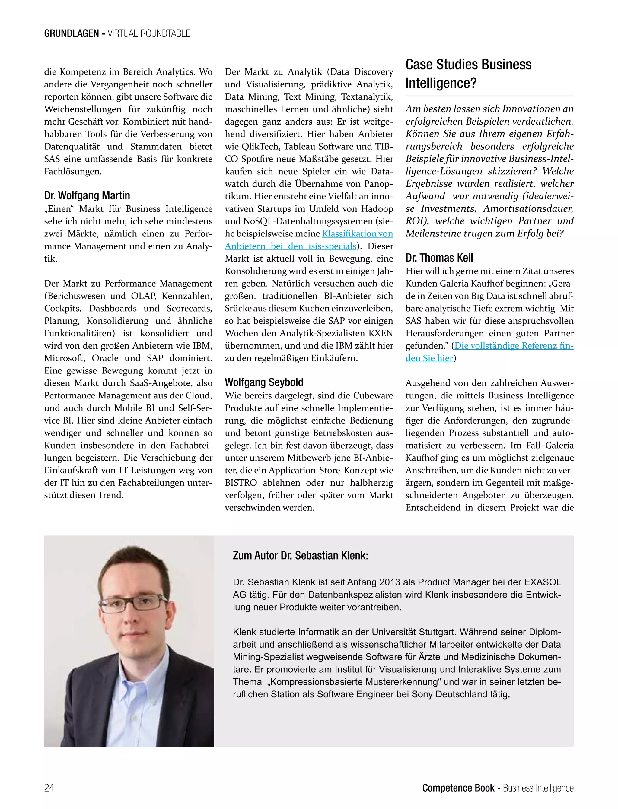 Competence Book - Business Intelligence
GRUNDLAGEN - VIRTUAL ROUNDTABLE
24
die Kompetenz im Bereich Analytics. Wo
andere die Vergangenheit noch schneller
reporten können, gibt unsere Software die
Weichenstellungen für zukünftig noch
mehr Geschäft vor. Kombiniert mit hand-
habbaren Tools für die Verbesserung von
Datenqualität und Stammdaten bietet
SAS eine umfassende Basis für konkrete
Fachlösungen.
Dr. Wolfgang Martin
„Einen“ Markt für Business Intelligence
sehe ich nicht mehr, ich sehe mindestens
zwei Märkte, nämlich einen zu Perfor-
mance Management und einen zu Analy-
tik.
Der Markt zu Performance Management
(Berichtswesen und OLAP, Kennzahlen,
Cockpits, Dashboards und Scorecards,
Planung, Konsolidierung und ähnliche
Funktionalitäten) ist konsolidiert und
wird von den großen Anbietern wie IBM,
Microsoft, Oracle und SAP dominiert.
Eine gewisse Bewegung kommt jetzt in
diesen Markt durch SaaS-Angebote, also
Performance Management aus der Cloud,
und auch durch Mobile BI und Self-Ser-
vice BI. Hier sind kleine Anbieter einfach
wendiger und schneller und können so
Kunden insbesondere in den Fachabtei-
lungen begeistern. Die Verschiebung der
Einkaufskraft von IT-Leistungen weg von
der IT hin zu den Fachabteilungen unter-
stützt diesen Trend.
Der Markt zu Analytik (Data Discovery
und Visualisierung, prädiktive Analytik,
Data Mining, Text Mining, Textanalytik,
maschinelles Lernen und ähnliche) sieht
dagegen ganz anders aus: Er ist weitge-
hend diversifiziert. Hier haben Anbieter
wie QlikTech, Tableau Software und TIB-
CO Spotfire neue Maßstäbe gesetzt. Hier
kaufen sich neue Spieler ein wie Data-
watch durch die Übernahme von Panop-
tikum. Hier entsteht eine Vielfalt an inno-
vativen Startups im Umfeld von Hadoop
und NoSQL-Datenhaltungssystemen (sie-
he beispielsweise meine Klassifikation von
Anbietern bei den isis-specials). Dieser
Markt ist aktuell voll in Bewegung, eine
Konsolidierung wird es erst in einigen Jah-
ren geben. Natürlich versuchen auch die
großen, traditionellen BI-Anbieter sich
Stücke aus diesem Kuchen einzuverleiben,
so hat beispielsweise die SAP vor einigen
Wochen den Analytik-Spezialisten KXEN
übernommen, und und die IBM zählt hier
zu den regelmäßigen Einkäufern.
Wolfgang Seybold
Wie bereits dargelegt, sind die Cubeware
Produkte auf eine schnelle Implementie-
rung, die möglichst einfache Bedienung
und betont günstige Betriebskosten aus-
gelegt. Ich bin fest davon überzeugt, dass
unter unserem Mitbewerb jene BI-Anbie-
ter, die ein Application-Store-Konzept wie
BISTRO ablehnen oder nur halbherzig
verfolgen, früher oder später vom Markt
verschwinden werden.
Case Studies Business
Intelligence?
Am besten lassen sich Innovationen an
erfolgreichen Beispielen verdeutlichen.
Können Sie aus Ihrem eigenen Erfah-
rungsbereich besonders erfolgreiche
Beispiele für innovative Business-Intel-
ligence-Lösungen skizzieren? Welche
Ergebnisse wurden realisiert, welcher
Aufwand war notwendig (idealerwei-
se Investments, Amortisationsdauer,
ROI), welche wichtigen Partner und
Meilensteine trugen zum Erfolg bei?
Dr. Thomas Keil
Hier will ich gerne mit einem Zitat unseres
Kunden Galeria Kaufhof beginnen: „Gera-
de in Zeiten von Big Data ist schnell abruf-
bare analytische Tiefe extrem wichtig. Mit
SAS haben wir für diese anspruchsvollen
Herausforderungen einen guten Partner
gefunden.” (Die vollständige Referenz fin-
den Sie hier)
Ausgehend von den zahlreichen Auswer-
tungen, die mittels Business Intelligence
zur Verfügung stehen, ist es immer häu-
figer die Anforderungen, den zugrunde-
liegenden Prozess substantiell und auto-
matisiert zu verbessern. Im Fall Galeria
Kaufhof ging es um möglichst zielgenaue
Anschreiben, um die Kunden nicht zu ver-
ärgern, sondern im Gegenteil mit maßge-
schneiderten Angeboten zu überzeugen.
Entscheidend in diesem Projekt war die
Zum Autor Dr. Sebastian Klenk:
Dr. Sebastian Klenk ist seit Anfang 2013 als Product Manager bei der EXASOL
AG tätig. Für den Datenbankspezialisten wird Klenk insbesondere die Entwick-
lung neuer Produkte weiter vorantreiben.
Klenk studierte Informatik an der Universität Stuttgart. Während seiner Diplom-
arbeit und anschließend als wissenschaftlicher Mitarbeiter entwickelte der Data
Mining-Spezialist wegweisende Software für Ärzte und Medizinische Dokumen-
tare. Er promovierte am Institut für Visualisierung und Interaktive Systeme zum
Thema „Kompressionsbasierte Mustererkennung“ und war in seiner letzten be-
ruflichen Station als Software Engineer bei Sony Deutschland tätig.
 