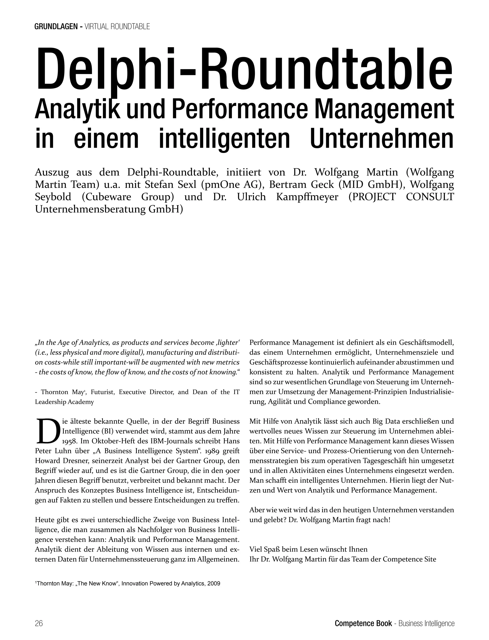 Competence Book - Business Intelligence
GRUNDLAGEN - VIRTUAL ROUNDTABLE
26
Delphi-Roundtable
Analytik und Performance Management
in einem intelligenten Unternehmen
„In the Age of Analytics, as products and services become ‚lighter‘
(i.e., less physical and more digital), manufacturing and distributi-
on costs-while still important-will be augmented with new metrics
- the costs of know, the flow of know, and the costs of not knowing.“
- Thornton May1
, Futurist, Executive Director, and Dean of the IT
Leadership Academy
D
ie älteste bekannte Quelle, in der der Begriff Business
Intelligence (BI) verwendet wird, stammt aus dem Jahre
1958. Im Oktober-Heft des IBM-Journals schreibt Hans
Peter Luhn über „A Business Intelligence System“. 1989 greift
Howard Dresner, seinerzeit Analyst bei der Gartner Group, den
Begriff wieder auf, und es ist die Gartner Group, die in den 90er
Jahren diesen Begriff benutzt, verbreitet und bekannt macht. Der
Anspruch des Konzeptes Business Intelligence ist, Entscheidun-
gen auf Fakten zu stellen und bessere Entscheidungen zu treffen.
Heute gibt es zwei unterschiedliche Zweige von Business Intel-
ligence, die man zusammen als Nachfolger von Business Intelli-
gence verstehen kann: Analytik und Performance Management.
Analytik dient der Ableitung von Wissen aus internen und ex-
ternen Daten für Unternehmenssteuerung ganz im Allgemeinen.
Performance Management ist definiert als ein Geschäftsmodell,
das einem Unternehmen ermöglicht, Unternehmensziele und
Geschäftsprozesse kontinuierlich aufeinander abzustimmen und
konsistent zu halten. Analytik und Performance Management
sind so zur wesentlichen Grundlage von Steuerung im Unterneh-
men zur Umsetzung der Management-Prinzipien Industrialisie-
rung, Agilität und Compliance geworden.
Mit Hilfe von Analytik lässt sich auch Big Data erschließen und
wertvolles neues Wissen zur Steuerung im Unternehmen ablei-
ten. Mit Hilfe von Performance Management kann dieses Wissen
über eine Service- und Prozess-Orientierung von den Unterneh-
mensstrategien bis zum operativen Tagesgeschäft hin umgesetzt
und in allen Aktivitäten eines Unternehmens eingesetzt werden.
Man schafft ein intelligentes Unternehmen. Hierin liegt der Nut-
zen und Wert von Analytik und Performance Management.
Aber wie weit wird das in den heutigen Unternehmen verstanden
und gelebt? Dr. Wolfgang Martin fragt nach!
Viel Spaß beim Lesen wünscht Ihnen
Ihr Dr. Wolfgang Martin für das Team der Competence Site
Auszug aus dem Delphi-Roundtable, initiiert von Dr. Wolfgang Martin (Wolfgang
Martin Team) u.a. mit Stefan Sexl (pmOne AG), Bertram Geck (MID GmbH), Wolfgang
Seybold (Cubeware Group) und Dr. Ulrich Kampffmeyer (PROJECT CONSULT
Unternehmensberatung GmbH)
1
Thornton May: „The New Know“, Innovation Powered by Analytics, 2009
 