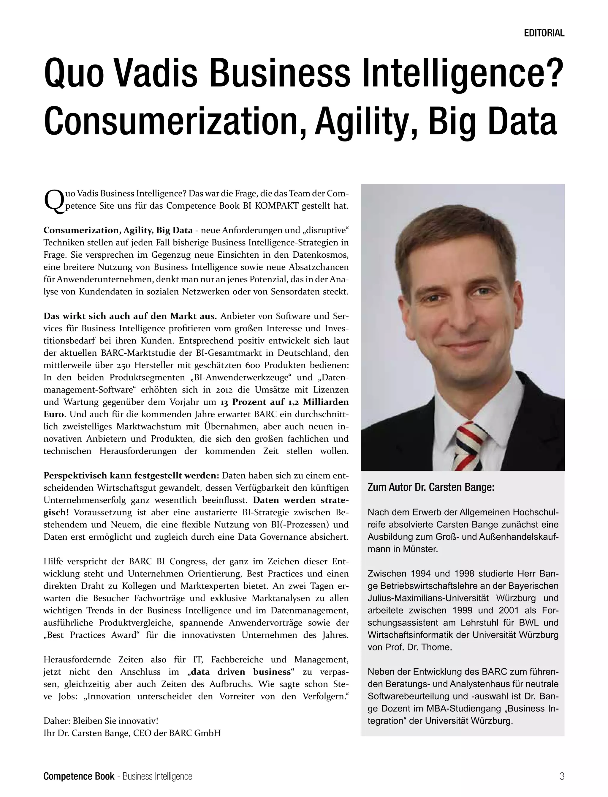 Competence Book - Business Intelligence
EDITORIAL
3
Quo Vadis Business Intelligence? Das war die Frage, die das Team der Com-
petence Site uns für das Competence Book BI KOMPAKT gestellt hat.
Consumerization, Agility, Big Data - neue Anforderungen und „disruptive“
Techniken stellen auf jeden Fall bisherige Business Intelligence-Strategien in
Frage. Sie versprechen im Gegenzug neue Einsichten in den Datenkosmos,
eine breitere Nutzung von Business Intelligence sowie neue Absatzchancen
für Anwenderunternehmen, denkt man nur an jenes Potenzial, das in der Ana-
lyse von Kundendaten in sozialen Netzwerken oder von Sensordaten steckt.
Das wirkt sich auch auf den Markt aus. Anbieter von Software und Ser-
vices für Business Intelligence profitieren vom großen Interesse und Inves-
titionsbedarf bei ihren Kunden. Entsprechend positiv entwickelt sich laut
der aktuellen BARC-Marktstudie der BI-Gesamtmarkt in Deutschland, den
mittlerweile über 250 Hersteller mit geschätzten 600 Produkten bedienen:
In den beiden Produktsegmenten „BI-Anwenderwerkzeuge“ und „Daten-
management-Software“ erhöhten sich in 2012 die Umsätze mit Lizenzen
und Wartung gegenüber dem Vorjahr um 13 Prozent auf 1,2 Milliarden
Euro. Und auch für die kommenden Jahre erwartet BARC ein durchschnitt-
lich zweistelliges Marktwachstum mit Übernahmen, aber auch neuen in-
novativen Anbietern und Produkten, die sich den großen fachlichen und
technischen Herausforderungen der kommenden Zeit stellen wollen.
Perspektivisch kann festgestellt werden: Daten haben sich zu einem ent-
scheidenden Wirtschaftsgut gewandelt, dessen Verfügbarkeit den künftigen
Unternehmenserfolg ganz wesentlich beeinflusst. Daten werden strate-
gisch! Voraussetzung ist aber eine austarierte BI-Strategie zwischen Be-
stehendem und Neuem, die eine flexible Nutzung von BI(-Prozessen) und
Daten erst ermöglicht und zugleich durch eine Data Governance absichert.
Hilfe verspricht der BARC BI Congress, der ganz im Zeichen dieser Ent-
wicklung steht und Unternehmen Orientierung, Best Practices und einen
direkten Draht zu Kollegen und Marktexperten bietet. An zwei Tagen er-
warten die Besucher Fachvorträge und exklusive Marktanalysen zu allen
wichtigen Trends in der Business Intelligence und im Datenmanagement,
ausführliche Produktvergleiche, spannende Anwendervorträge sowie der
„Best Practices Award“ für die innovativsten Unternehmen des Jahres.
Herausfordernde Zeiten also für IT, Fachbereiche und Management,
jetzt nicht den Anschluss im „data driven business“ zu verpas-
sen, gleichzeitig aber auch Zeiten des Aufbruchs. Wie sagte schon Ste-
ve Jobs: „Innovation unterscheidet den Vorreiter von den Verfolgern.“
Daher: Bleiben Sie innovativ!
Ihr Dr. Carsten Bange, CEO der BARC GmbH
Quo Vadis Business Intelligence?
Consumerization, Agility, Big Data
Zum Autor Dr. Carsten Bange:
Nach dem Erwerb der Allgemeinen Hochschul-
reife absolvierte Carsten Bange zunächst eine
Ausbildung zum Groß- und Außenhandelskauf-
mann in Münster.
Zwischen 1994 und 1998 studierte Herr Ban-
ge Betriebswirtschaftslehre an der Bayerischen
Julius-Maximilians-Universität Würzburg und
arbeitete zwischen 1999 und 2001 als For-
schungsassistent am Lehrstuhl für BWL und
Wirtschaftsinformatik der Universität Würzburg
von Prof. Dr. Thome.
Neben der Entwicklung des BARC zum führen-
den Beratungs- und Analystenhaus für neutrale
Softwarebeurteilung und -auswahl ist Dr. Ban-
ge Dozent im MBA-Studiengang „Business In-
tegration“ der Universität Würzburg.
 
