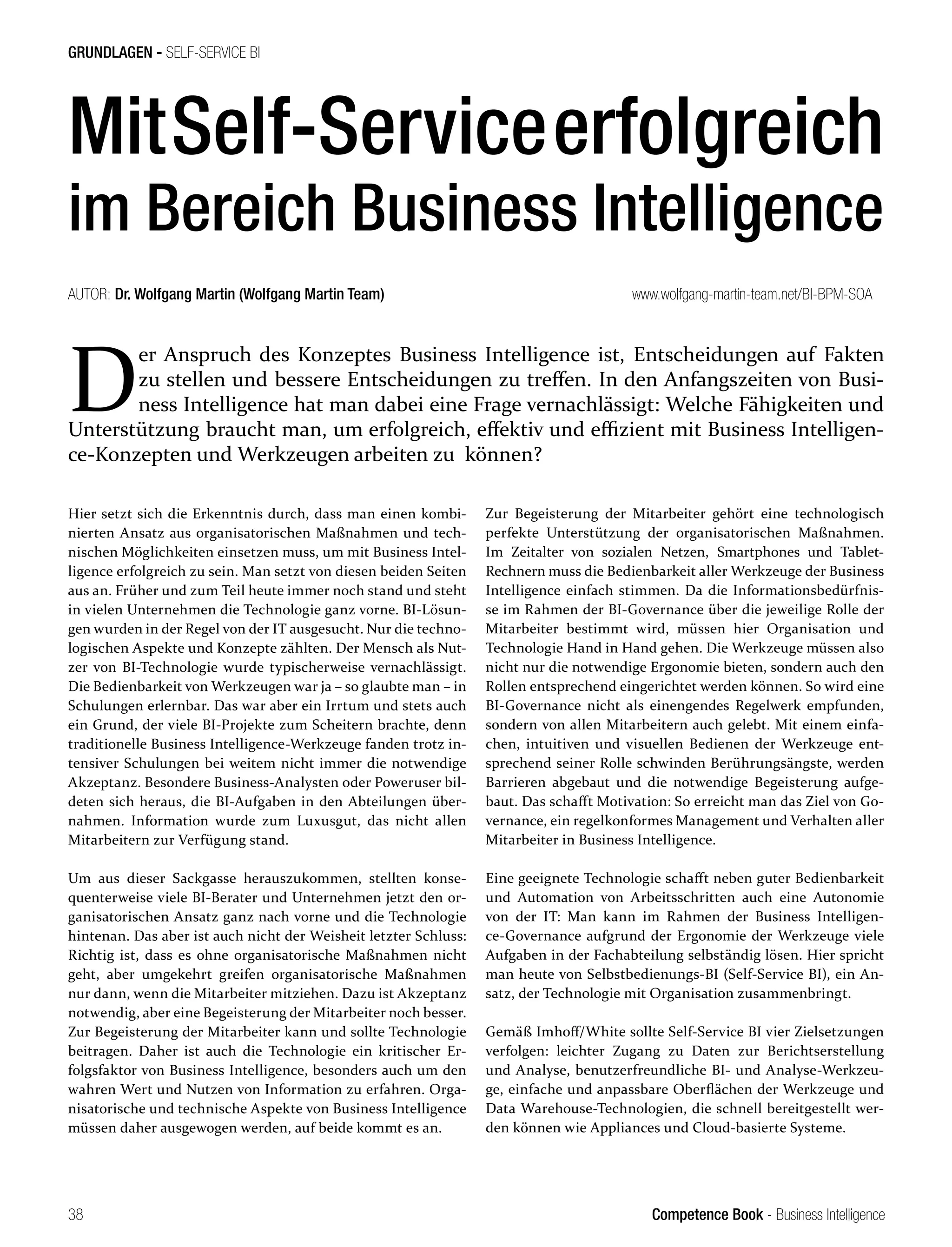 Competence Book - Business Intelligence
GRUNDLAGEN - SELF-SERVICE BI
38
MitSelf-Serviceerfolgreich
im Bereich Business Intelligence
D
er Anspruch des Konzeptes Business Intelligence ist, Entscheidungen auf Fakten
zu stellen und bessere Entscheidungen zu treffen. In den Anfangszeiten von Busi-
ness Intelligence hat man dabei eine Frage vernachlässigt: Welche Fähigkeiten und
Unterstützung braucht man, um erfolgreich, effektiv und effizient mit Business Intelligen-
ce-Konzepten und Werkzeugen arbeiten zu können?
AUTOR: Dr. Wolfgang Martin (Wolfgang Martin Team)				 www.wolfgang-martin-team.net/BI-BPM-SOA
Hier setzt sich die Erkenntnis durch, dass man einen kombi-
nierten Ansatz aus organisatorischen Maßnahmen und tech-
nischen Möglichkeiten einsetzen muss, um mit Business Intel-
ligence erfolgreich zu sein. Man setzt von diesen beiden Seiten
aus an. Früher und zum Teil heute immer noch stand und steht
in vielen Unternehmen die Technologie ganz vorne. BI-Lösun-
gen wurden in der Regel von der IT ausgesucht. Nur die techno-
logischen Aspekte und Konzepte zählten. Der Mensch als Nut-
zer von BI-Technologie wurde typischerweise vernachlässigt.
Die Bedienbarkeit von Werkzeugen war ja – so glaubte man – in
Schulungen erlernbar. Das war aber ein Irrtum und stets auch
ein Grund, der viele BI-Projekte zum Scheitern brachte, denn
traditionelle Business Intelligence-Werkzeuge fanden trotz in-
tensiver Schulungen bei weitem nicht immer die notwendige
Akzeptanz. Besondere Business-Analysten oder Poweruser bil-
deten sich heraus, die BI-Aufgaben in den Abteilungen über-
nahmen. Information wurde zum Luxusgut, das nicht allen
Mitarbeitern zur Verfügung stand.
Um aus dieser Sackgasse herauszukommen, stellten konse-
quenterweise viele BI-Berater und Unternehmen jetzt den or-
ganisatorischen Ansatz ganz nach vorne und die Technologie
hintenan. Das aber ist auch nicht der Weisheit letzter Schluss:
Richtig ist, dass es ohne organisatorische Maßnahmen nicht
geht, aber umgekehrt greifen organisatorische Maßnahmen
nur dann, wenn die Mitarbeiter mitziehen. Dazu ist Akzeptanz
notwendig, aber eine Begeisterung der Mitarbeiter noch besser.
Zur Begeisterung der Mitarbeiter kann und sollte Technologie
beitragen. Daher ist auch die Technologie ein kritischer Er-
folgsfaktor von Business Intelligence, besonders auch um den
wahren Wert und Nutzen von Information zu erfahren. Orga-
nisatorische und technische Aspekte von Business Intelligence
müssen daher ausgewogen werden, auf beide kommt es an.
Zur Begeisterung der Mitarbeiter gehört eine technologisch
perfekte Unterstützung der organisatorischen Maßnahmen.
Im Zeitalter von sozialen Netzen, Smartphones und Tablet-
Rechnern muss die Bedienbarkeit aller Werkzeuge der Business
Intelligence einfach stimmen. Da die Informationsbedürfnis-
se im Rahmen der BI-Governance über die jeweilige Rolle der
Mitarbeiter bestimmt wird, müssen hier Organisation und
Technologie Hand in Hand gehen. Die Werkzeuge müssen also
nicht nur die notwendige Ergonomie bieten, sondern auch den
Rollen entsprechend eingerichtet werden können. So wird eine
BI-Governance nicht als einengendes Regelwerk empfunden,
sondern von allen Mitarbeitern auch gelebt. Mit einem einfa-
chen, intuitiven und visuellen Bedienen der Werkzeuge ent-
sprechend seiner Rolle schwinden Berührungsängste, werden
Barrieren abgebaut und die notwendige Begeisterung aufge-
baut. Das schafft Motivation: So erreicht man das Ziel von Go-
vernance, ein regelkonformes Management und Verhalten aller
Mitarbeiter in Business Intelligence.
Eine geeignete Technologie schafft neben guter Bedienbarkeit
und Automation von Arbeitsschritten auch eine Autonomie
von der IT: Man kann im Rahmen der Business Intelligen-
ce-Governance aufgrund der Ergonomie der Werkzeuge viele
Aufgaben in der Fachabteilung selbständig lösen. Hier spricht
man heute von Selbstbedienungs-BI (Self-Service BI), ein An-
satz, der Technologie mit Organisation zusammenbringt.
Gemäß Imhoff/White sollte Self-Service BI vier Zielsetzungen
verfolgen: leichter Zugang zu Daten zur Berichtserstellung
und Analyse, benutzerfreundliche BI- und Analyse-Werkzeu-
ge, einfache und anpassbare Oberflächen der Werkzeuge und
Data Warehouse-Technologien, die schnell bereitgestellt wer-
den können wie Appliances und Cloud-basierte Systeme.
 