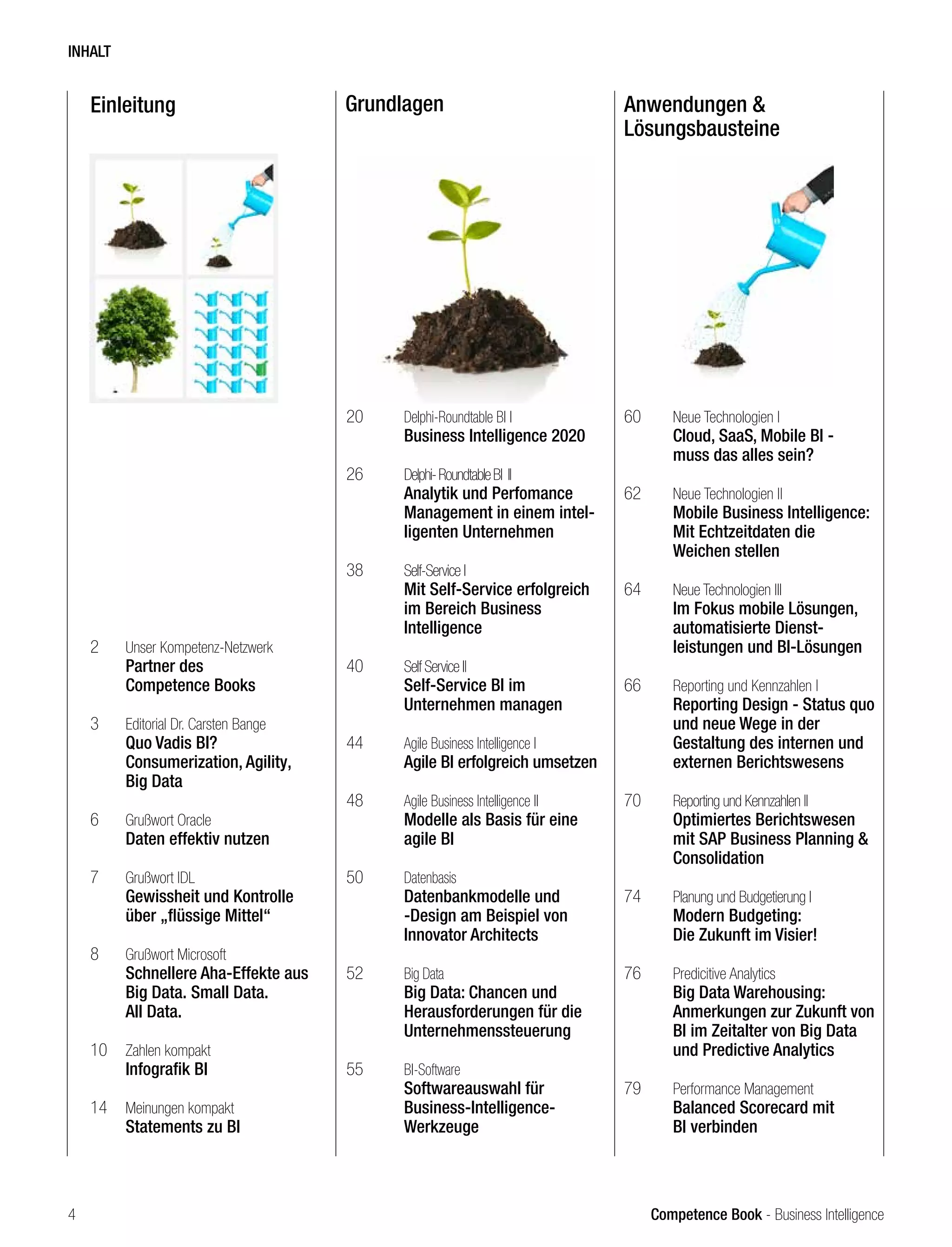 Competence Book - Business Intelligence
Einleitung Grundlagen Anwendungen &
Lösungsbausteine
2	 Unser Kompetenz-Netzwerk
	 Partner des
	 Competence Books
3	 Editorial Dr. Carsten Bange
	 Quo Vadis BI?
	 Consumerization, Agility,
	 Big Data
6	 Grußwort Oracle
	 Daten effektiv nutzen
7	 Grußwort IDL
	 Gewissheit und Kontrolle 		
	 über „flüssige Mittel“
8	 Grußwort Microsoft
	 Schnellere Aha-Effekte aus 	
	 Big Data. Small Data.
	 All Data.
10	 Zahlen kompakt
	 Infografik BI
14	 Meinungen kompakt
	 Statements zu BI
20	 Delphi-Roundtable BI I
	 Business Intelligence 2020
26	 Delphi-RoundtableBI II		 	
	 Analytik und Perfomance 	
	 Management in einem intel-	
	 ligenten Unternehmen
38	 Self-Service I
	 Mit Self-Service erfolgreich 	
	 im Bereich Business
	Intelligence
40	 Self Service II
	 Self-Service BI im
	 Unternehmen managen
44	 Agile Business Intelligence I	
	 Agile BI erfolgreich umsetzen
48	 Agile Business Intelligence II	
	 Modelle als Basis für eine 	
	 agile BI
50	 Datenbasis
	 Datenbankmodelle und 		
	 -Design am Beispiel von
	 Innovator Architects
52	 Big Data
	 Big Data: Chancen und
	 Herausforderungen für die 	
	Unternehmenssteuerung		
55	 BI-Software
	 Softwareauswahl für
	Business-Intelligence-
	Werkzeuge
60	 Neue Technologien I
	 Cloud, SaaS, Mobile BI -
	 muss das alles sein?
62	 Neue Technologien II
	 Mobile Business Intelligence:
	 Mit Echtzeitdaten die
	 Weichen stellen
64	 Neue Technologien III
	 Im Fokus mobile Lösungen, 	
	 automatisierte Dienst-
	 leistungen und BI-Lösungen
66	 Reporting und Kennzahlen I
	 Reporting Design - Status quo 	
	 und neue Wege in der 		
	 Gestaltung des internen und 	
	 externen Berichtswesens
70	 Reporting und Kennzahlen II
	 Optimiertes Berichtswesen 	
	 mit SAP Business Planning & 	
	Consolidation
74	 Planung und Budgetierung I
	 Modern Budgeting:
	 Die Zukunft im Visier!
76	 Predicitive Analytics
	 Big Data Warehousing:
	 Anmerkungen zur Zukunft von 	
	 BI im Zeitalter von Big Data 	
	 und Predictive Analytics
79	 Performance Management
	 Balanced Scorecard mit 		
	 BI verbinden	
INHALT
4
 