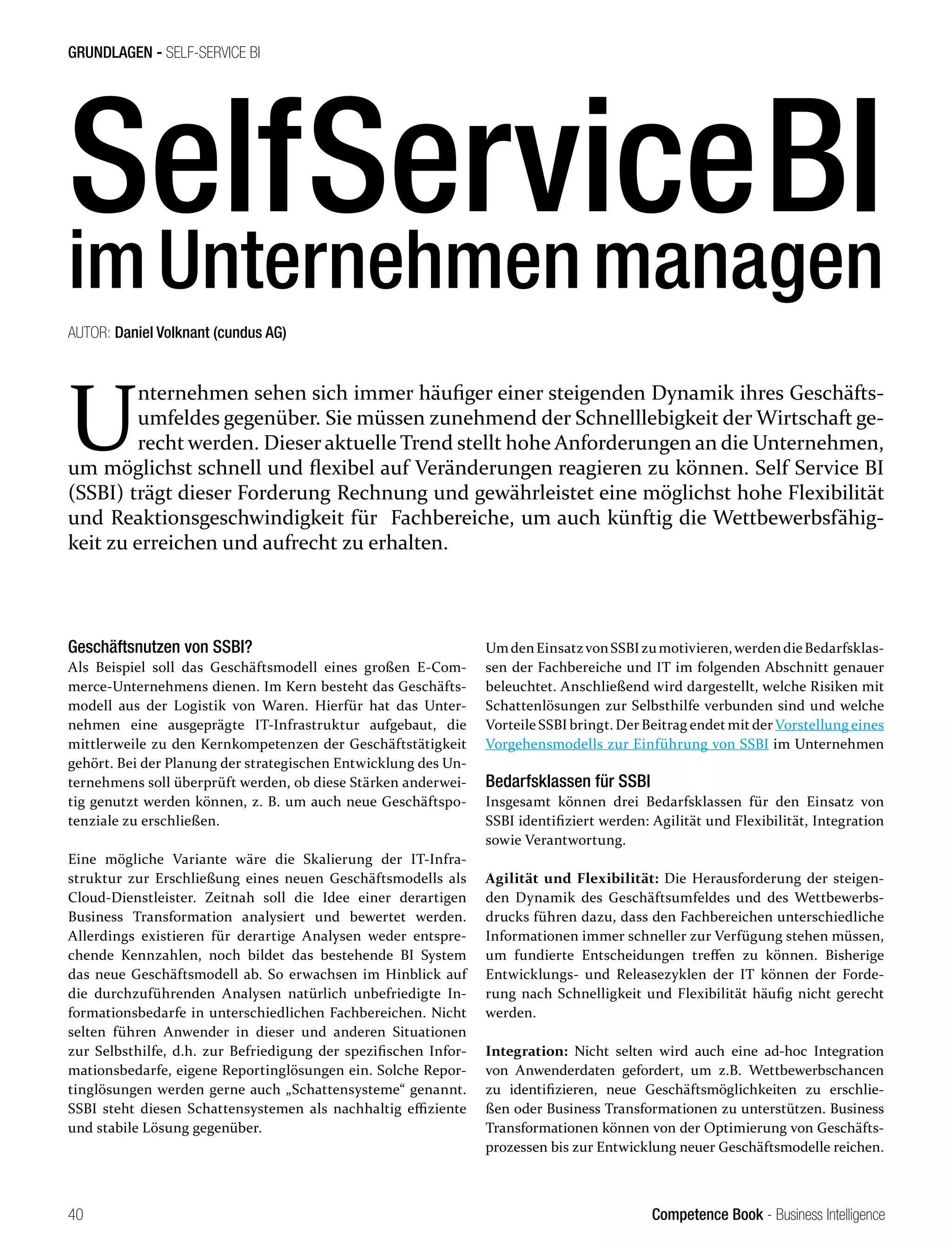 Competence Book - Business Intelligence
GRUNDLAGEN - SELF-SERVICE BI
40
SelfServiceBI
imUnternehmenmanagen
U
nternehmen sehen sich immer häufiger einer steigenden Dynamik ihres Geschäfts-
umfeldes gegenüber. Sie müssen zunehmend der Schnelllebigkeit der Wirtschaft ge-
recht werden. Dieser aktuelle Trend stellt hohe Anforderungen an die Unternehmen,
um möglichst schnell und flexibel auf Veränderungen reagieren zu können. Self Service BI
(SSBI) trägt dieser Forderung Rechnung und gewährleistet eine möglichst hohe Flexibilität
und Reaktionsgeschwindigkeit für Fachbereiche, um auch künftig die Wettbewerbsfähig-
keit zu erreichen und aufrecht zu erhalten.
AUTOR: Daniel Volknant (cundus AG)					
Geschäftsnutzen von SSBI?
Als Beispiel soll das Geschäftsmodell eines großen E-Com-
merce-Unternehmens dienen. Im Kern besteht das Geschäfts-
modell aus der Logistik von Waren. Hierfür hat das Unter-
nehmen eine ausgeprägte IT-Infrastruktur aufgebaut, die
mittlerweile zu den Kernkompetenzen der Geschäftstätigkeit
gehört. Bei der Planung der strategischen Entwicklung des Un-
ternehmens soll überprüft werden, ob diese Stärken anderwei-
tig genutzt werden können, z. B. um auch neue Geschäftspo-
tenziale zu erschließen.
Eine mögliche Variante wäre die Skalierung der IT-Infra-
struktur zur Erschließung eines neuen Geschäftsmodells als
Cloud-Dienstleister. Zeitnah soll die Idee einer derartigen
Business Transformation analysiert und bewertet werden.
Allerdings existieren für derartige Analysen weder entspre-
chende Kennzahlen, noch bildet das bestehende BI System
das neue Geschäftsmodell ab. So erwachsen im Hinblick auf
die durchzuführenden Analysen natürlich unbefriedigte In-
formationsbedarfe in unterschiedlichen Fachbereichen. Nicht
selten führen Anwender in dieser und anderen Situationen
zur Selbsthilfe, d.h. zur Befriedigung der spezifischen Infor-
mationsbedarfe, eigene Reportinglösungen ein. Solche Repor-
tinglösungen werden gerne auch „Schattensysteme“ genannt.
SSBI steht diesen Schattensystemen als nachhaltig effiziente
und stabile Lösung gegenüber.
UmdenEinsatzvonSSBIzumotivieren,werdendieBedarfsklas-
sen der Fachbereiche und IT im folgenden Abschnitt genauer
beleuchtet. Anschließend wird dargestellt, welche Risiken mit
Schattenlösungen zur Selbsthilfe verbunden sind und welche
Vorteile SSBI bringt. Der Beitrag endet mit der Vorstellung eines
Vorgehensmodells zur Einführung von SSBI im Unternehmen
Bedarfsklassen für SSBI
Insgesamt können drei Bedarfsklassen für den Einsatz von
SSBI identifiziert werden: Agilität und Flexibilität, Integration
sowie Verantwortung.
Agilität und Flexibilität: Die Herausforderung der steigen-
den Dynamik des Geschäftsumfeldes und des Wettbewerbs-
drucks führen dazu, dass den Fachbereichen unterschiedliche
Informationen immer schneller zur Verfügung stehen müssen,
um fundierte Entscheidungen treffen zu können. Bisherige
Entwicklungs- und Releasezyklen der IT können der Forde-
rung nach Schnelligkeit und Flexibilität häufig nicht gerecht
werden.
Integration: Nicht selten wird auch eine ad-hoc Integration
von Anwenderdaten gefordert, um z.B. Wettbewerbschancen
zu identifizieren, neue Geschäftsmöglichkeiten zu erschlie-
ßen oder Business Transformationen zu unterstützen. Business
Transformationen können von der Optimierung von Geschäfts-
prozessen bis zur Entwicklung neuer Geschäftsmodelle reichen.
 