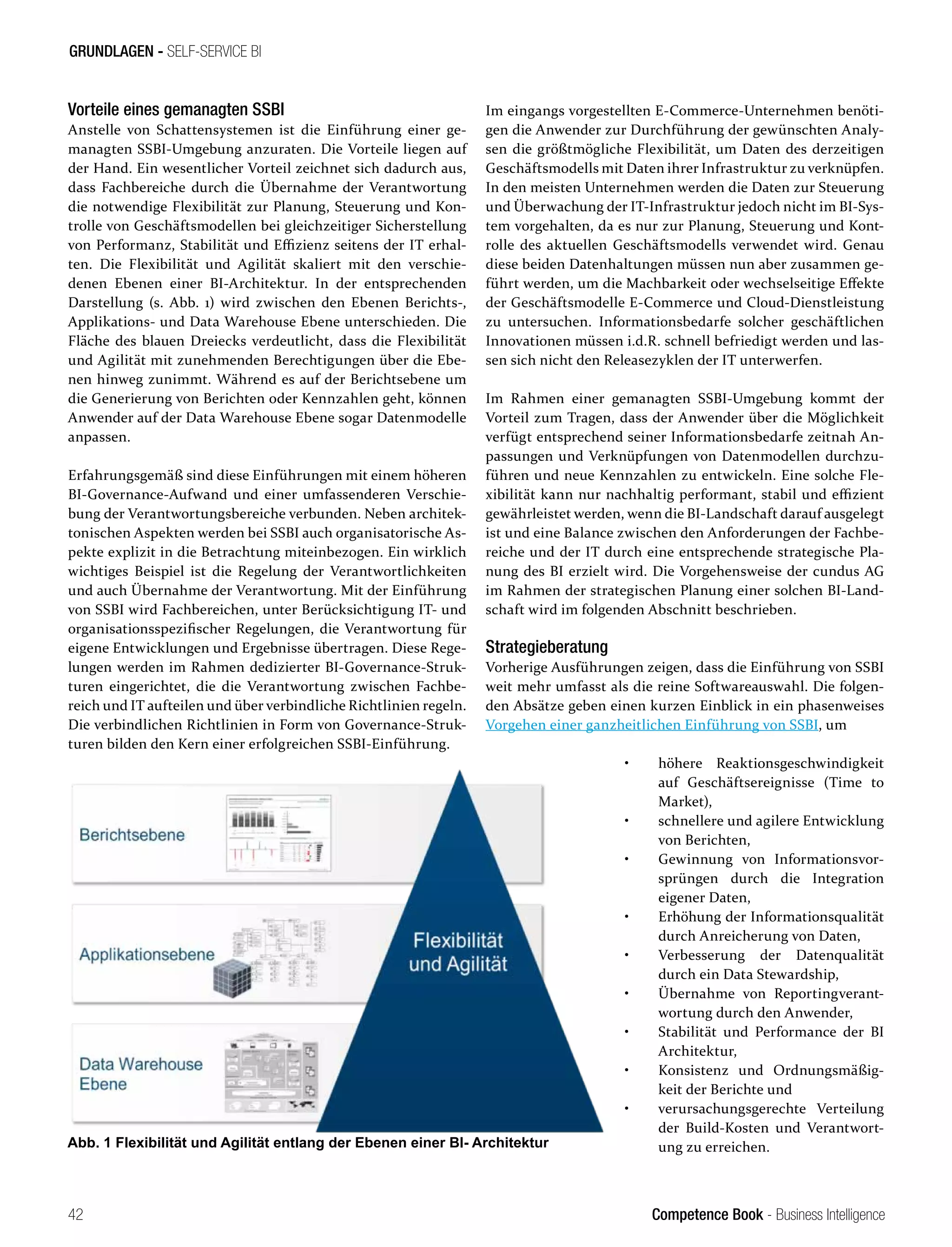 Competence Book - Business Intelligence
GRUNDLAGEN - SELF-SERVICE BI
42
Vorteile eines gemanagten SSBI
Anstelle von Schattensystemen ist die Einführung einer ge-
managten SSBI-Umgebung anzuraten. Die Vorteile liegen auf
der Hand. Ein wesentlicher Vorteil zeichnet sich dadurch aus,
dass Fachbereiche durch die Übernahme der Verantwortung
die notwendige Flexibilität zur Planung, Steuerung und Kon-
trolle von Geschäftsmodellen bei gleichzeitiger Sicherstellung
von Performanz, Stabilität und Effizienz seitens der IT erhal-
ten. Die Flexibilität und Agilität skaliert mit den verschie-
denen Ebenen einer BI-Architektur. In der entsprechenden
Darstellung (s. Abb. 1) wird zwischen den Ebenen Berichts-,
Applikations- und Data Warehouse Ebene unterschieden. Die
Fläche des blauen Dreiecks verdeutlicht, dass die Flexibilität
und Agilität mit zunehmenden Berechtigungen über die Ebe-
nen hinweg zunimmt. Während es auf der Berichtsebene um
die Generierung von Berichten oder Kennzahlen geht, können
Anwender auf der Data Warehouse Ebene sogar Datenmodelle
anpassen.
Erfahrungsgemäß sind diese Einführungen mit einem höheren
BI-Governance-Aufwand und einer umfassenderen Verschie-
bung der Verantwortungsbereiche verbunden. Neben architek-
tonischen Aspekten werden bei SSBI auch organisatorische As-
pekte explizit in die Betrachtung miteinbezogen. Ein wirklich
wichtiges Beispiel ist die Regelung der Verantwortlichkeiten
und auch Übernahme der Verantwortung. Mit der Einführung
von SSBI wird Fachbereichen, unter Berücksichtigung IT- und
organisationsspezifischer Regelungen, die Verantwortung für
eigene Entwicklungen und Ergebnisse übertragen. Diese Rege-
lungen werden im Rahmen dedizierter BI-Governance-Struk-
turen eingerichtet, die die Verantwortung zwischen Fachbe-
reich und IT aufteilen und über verbindliche Richtlinien regeln.
Die verbindlichen Richtlinien in Form von Governance-Struk-
turen bilden den Kern einer erfolgreichen SSBI-Einführung.
Im eingangs vorgestellten E-Commerce-Unternehmen benöti-
gen die Anwender zur Durchführung der gewünschten Analy-
sen die größtmögliche Flexibilität, um Daten des derzeitigen
Geschäftsmodells mit Daten ihrer Infrastruktur zu verknüpfen.
In den meisten Unternehmen werden die Daten zur Steuerung
und Überwachung der IT-Infrastruktur jedoch nicht im BI-Sys-
tem vorgehalten, da es nur zur Planung, Steuerung und Kont-
rolle des aktuellen Geschäftsmodells verwendet wird. Genau
diese beiden Datenhaltungen müssen nun aber zusammen ge-
führt werden, um die Machbarkeit oder wechselseitige Effekte
der Geschäftsmodelle E-Commerce und Cloud-Dienstleistung
zu untersuchen. Informationsbedarfe solcher geschäftlichen
Innovationen müssen i.d.R. schnell befriedigt werden und las-
sen sich nicht den Releasezyklen der IT unterwerfen.
Im Rahmen einer gemanagten SSBI-Umgebung kommt der
Vorteil zum Tragen, dass der Anwender über die Möglichkeit
verfügt entsprechend seiner Informationsbedarfe zeitnah An-
passungen und Verknüpfungen von Datenmodellen durchzu-
führen und neue Kennzahlen zu entwickeln. Eine solche Fle-
xibilität kann nur nachhaltig performant, stabil und effizient
gewährleistet werden, wenn die BI-Landschaft darauf ausgelegt
ist und eine Balance zwischen den Anforderungen der Fachbe-
reiche und der IT durch eine entsprechende strategische Pla-
nung des BI erzielt wird. Die Vorgehensweise der cundus AG
im Rahmen der strategischen Planung einer solchen BI-Land-
schaft wird im folgenden Abschnitt beschrieben.
Strategieberatung
Vorherige Ausführungen zeigen, dass die Einführung von SSBI
weit mehr umfasst als die reine Softwareauswahl. Die folgen-
den Absätze geben einen kurzen Einblick in ein phasenweises
Vorgehen einer ganzheitlichen Einführung von SSBI, um
•	 höhere Reaktionsgeschwindigkeit
	 auf Geschäftsereignisse (Time to
	 Market),
•	 schnellere und agilere Entwicklung
	 von Berichten,
•	 Gewinnung von Informationsvor-
	 sprüngen durch die Integration
	 eigener Daten,
•	 Erhöhung der Informationsqualität
	 durch Anreicherung von Daten,
•	 Verbesserung der Datenqualität
	 durch ein Data Stewardship,
•	 Übernahme von Reportingverant-
	 wortung durch den Anwender,
•	 Stabilität und Performance der BI
	Architektur,
•	 Konsistenz und Ordnungsmäßig-
	 keit der Berichte und
•	 verursachungsgerechte Verteilung
	 der Build-Kosten und Verantwort-
	 ung zu erreichen.
Abb. 1 Flexibilität und Agilität entlang der Ebenen einer BI- Architektur
 