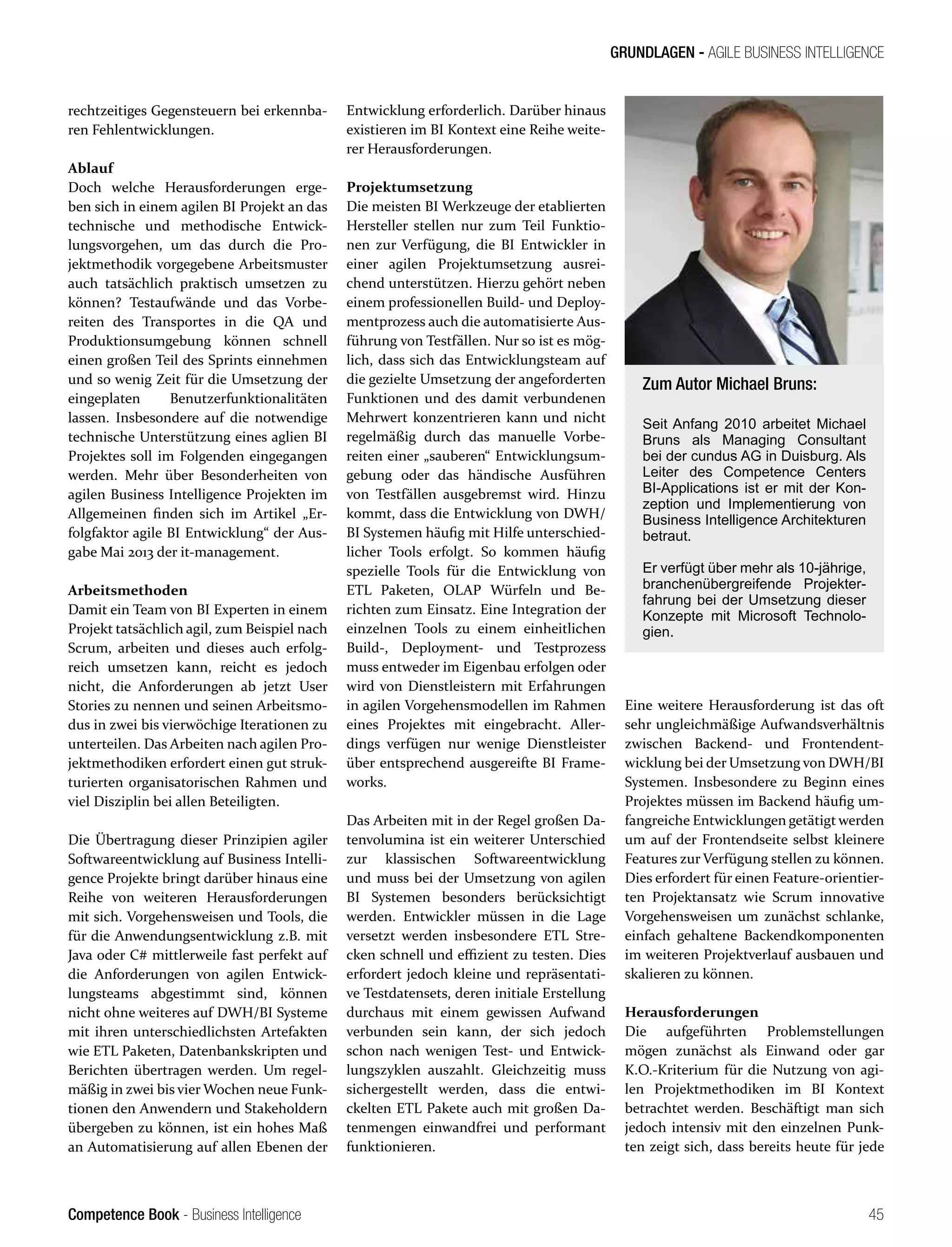 Competence Book - Business Intelligence
GRUNDLAGEN - AGILE BUSINESS INTELLIGENCE
Zum Autor Michael Bruns:
Seit Anfang 2010 arbeitet Michael
Bruns als Managing Consultant
bei der cundus AG in Duisburg. Als
Leiter des Competence Centers
BI-Applications ist er mit der Kon-
zeption und Implementierung von
Business Intelligence Architekturen
betraut.
Er verfügt über mehr als 10-jährige,
branchenübergreifende Projekter-
fahrung bei der Umsetzung dieser
Konzepte mit Microsoft Technolo-
gien.
45
rechtzeitiges Gegensteuern bei erkennba-
ren Fehlentwicklungen.
Ablauf
Doch welche Herausforderungen erge-
ben sich in einem agilen BI Projekt an das
technische und methodische Entwick-
lungsvorgehen, um das durch die Pro-
jektmethodik vorgegebene Arbeitsmuster
auch tatsächlich praktisch umsetzen zu
können? Testaufwände und das Vorbe-
reiten des Transportes in die QA und
Produktionsumgebung können schnell
einen großen Teil des Sprints einnehmen
und so wenig Zeit für die Umsetzung der
eingeplaten Benutzerfunktionalitäten
lassen. Insbesondere auf die notwendige
technische Unterstützung eines aglien BI
Projektes soll im Folgenden eingegangen
werden. Mehr über Besonderheiten von
agilen Business Intelligence Projekten im
Allgemeinen finden sich im Artikel „Er-
folgfaktor agile BI Entwicklung“ der Aus-
gabe Mai 2013 der it-management.
Arbeitsmethoden
Damit ein Team von BI Experten in einem
Projekt tatsächlich agil, zum Beispiel nach
Scrum, arbeiten und dieses auch erfolg-
reich umsetzen kann, reicht es jedoch
nicht, die Anforderungen ab jetzt User
Stories zu nennen und seinen Arbeitsmo-
dus in zwei bis vierwöchige Iterationen zu
unterteilen. Das Arbeiten nach agilen Pro-
jektmethodiken erfordert einen gut struk-
turierten organisatorischen Rahmen und
viel Disziplin bei allen Beteiligten.
Die Übertragung dieser Prinzipien agiler
Softwareentwicklung auf Business Intelli-
gence Projekte bringt darüber hinaus eine
Reihe von weiteren Herausforderungen
mit sich. Vorgehensweisen und Tools, die
für die Anwendungsentwicklung z.B. mit
Java oder C# mittlerweile fast perfekt auf
die Anforderungen von agilen Entwick-
lungsteams abgestimmt sind, können
nicht ohne weiteres auf DWH/BI Systeme
mit ihren unterschiedlichsten Artefakten
wie ETL Paketen, Datenbankskripten und
Berichten übertragen werden. Um regel-
mäßig in zwei bis vier Wochen neue Funk-
tionen den Anwendern und Stakeholdern
übergeben zu können, ist ein hohes Maß
an Automatisierung auf allen Ebenen der
Entwicklung erforderlich. Darüber hinaus
existieren im BI Kontext eine Reihe weite-
rer Herausforderungen.
Projektumsetzung
Die meisten BI Werkzeuge der etablierten
Hersteller stellen nur zum Teil Funktio-
nen zur Verfügung, die BI Entwickler in
einer agilen Projektumsetzung ausrei-
chend unterstützen. Hierzu gehört neben
einem professionellen Build- und Deploy-
mentprozess auch die automatisierte Aus-
führung von Testfällen. Nur so ist es mög-
lich, dass sich das Entwicklungsteam auf
die gezielte Umsetzung der angeforderten
Funktionen und des damit verbundenen
Mehrwert konzentrieren kann und nicht
regelmäßig durch das manuelle Vorbe-
reiten einer „sauberen“ Entwicklungsum-
gebung oder das händische Ausführen
von Testfällen ausgebremst wird. Hinzu
kommt, dass die Entwicklung von DWH/
BI Systemen häufig mit Hilfe unterschied-
licher Tools erfolgt. So kommen häufig
spezielle Tools für die Entwicklung von
ETL Paketen, OLAP Würfeln und Be-
richten zum Einsatz. Eine Integration der
einzelnen Tools zu einem einheitlichen
Build-, Deployment- und Testprozess
muss entweder im Eigenbau erfolgen oder
wird von Dienstleistern mit Erfahrungen
in agilen Vorgehensmodellen im Rahmen
eines Projektes mit eingebracht. Aller-
dings verfügen nur wenige Dienstleister
über entsprechend ausgereifte BI Frame-
works.
Das Arbeiten mit in der Regel großen Da-
tenvolumina ist ein weiterer Unterschied
zur klassischen Softwareentwicklung
und muss bei der Umsetzung von agilen
BI Systemen besonders berücksichtigt
werden. Entwickler müssen in die Lage
versetzt werden insbesondere ETL Stre-
cken schnell und effizient zu testen. Dies
erfordert jedoch kleine und repräsentati-
ve Testdatensets, deren initiale Erstellung
durchaus mit einem gewissen Aufwand
verbunden sein kann, der sich jedoch
schon nach wenigen Test- und Entwick-
lungszyklen auszahlt. Gleichzeitig muss
sichergestellt werden, dass die entwi-
ckelten ETL Pakete auch mit großen Da-
tenmengen einwandfrei und performant
funktionieren.
Eine weitere Herausforderung ist das oft
sehr ungleichmäßige Aufwandsverhältnis
zwischen Backend- und Frontendent-
wicklung bei der Umsetzung von DWH/BI
Systemen. Insbesondere zu Beginn eines
Projektes müssen im Backend häufig um-
fangreiche Entwicklungen getätigt werden
um auf der Frontendseite selbst kleinere
Features zur Verfügung stellen zu können.
Dies erfordert für einen Feature-orientier-
ten Projektansatz wie Scrum innovative
Vorgehensweisen um zunächst schlanke,
einfach gehaltene Backendkomponenten
im weiteren Projektverlauf ausbauen und
skalieren zu können.
Herausforderungen
Die aufgeführten Problemstellungen
mögen zunächst als Einwand oder gar
K.O.-Kriterium für die Nutzung von agi-
len Projektmethodiken im BI Kontext
betrachtet werden. Beschäftigt man sich
jedoch intensiv mit den einzelnen Punk-
ten zeigt sich, dass bereits heute für jede
 