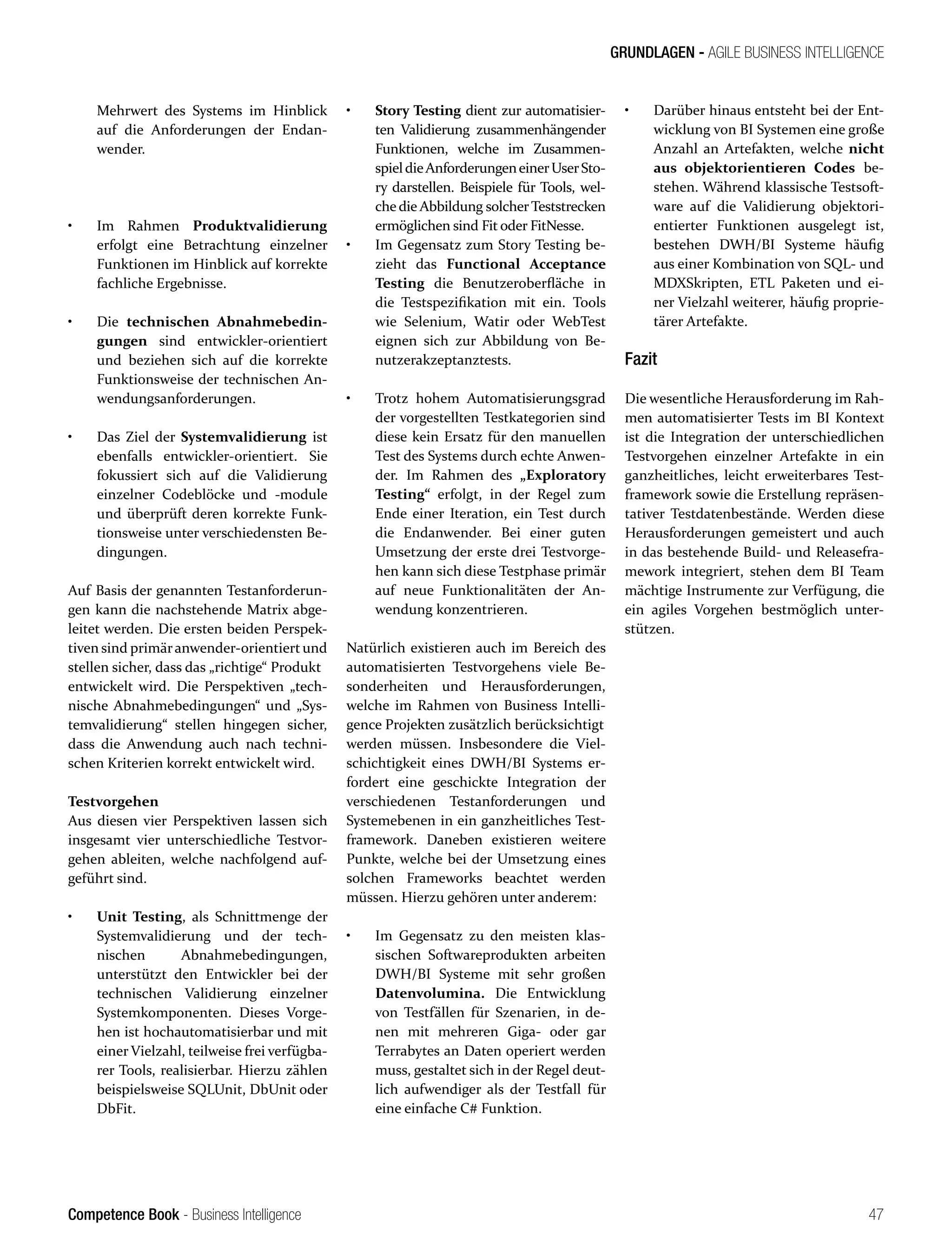 Competence Book - Business Intelligence
GRUNDLAGEN - AGILE BUSINESS INTELLIGENCE
47
Mehrwert des Systems im Hinblick
auf die Anforderungen der Endan-
wender.
•	 Im Rahmen Produktvalidierung
erfolgt eine Betrachtung einzelner
Funktionen im Hinblick auf korrekte
fachliche Ergebnisse.
•	 Die technischen Abnahmebedin-
gungen sind entwickler-orientiert
und beziehen sich auf die korrekte
Funktionsweise der technischen An-
wendungsanforderungen.
•	 Das Ziel der Systemvalidierung ist
ebenfalls entwickler-orientiert. Sie
fokussiert sich auf die Validierung
einzelner Codeblöcke und -module
und überprüft deren korrekte Funk-
tionsweise unter verschiedensten Be-
dingungen.
Auf Basis der genannten Testanforderun-
gen kann die nachstehende Matrix abge-
leitet werden. Die ersten beiden Perspek-
tiven sind primäranwender-orientiert und
stellen sicher, dass das „richtige“ Produkt
entwickelt wird. Die Perspektiven „tech-
nische Abnahmebedingungen“ und „Sys-
temvalidierung“ stellen hingegen sicher,
dass die Anwendung auch nach techni-
schen Kriterien korrekt entwickelt wird.
Testvorgehen
Aus diesen vier Perspektiven lassen sich
insgesamt vier unterschiedliche Testvor-
gehen ableiten, welche nachfolgend auf-
geführt sind.
•	 Unit Testing, als Schnittmenge der
Systemvalidierung und der tech-
nischen Abnahmebedingungen,
unterstützt den Entwickler bei der
technischen Validierung einzelner
Systemkomponenten. Dieses Vorge-
hen ist hochautomatisierbar und mit
einer Vielzahl, teilweise frei verfügba-
rer Tools, realisierbar. Hierzu zählen
beispielsweise SQLUnit, DbUnit oder
DbFit.
•	 Story Testing dient zur automatisier-
ten Validierung zusammenhängender
Funktionen, welche im Zusammen-
spieldieAnforderungeneinerUserSto-
ry darstellen. Beispiele für Tools, wel-
che die Abbildung solcherTeststrecken
ermöglichen sind Fit oder FitNesse.
•	 Im Gegensatz zum Story Testing be-
zieht das Functional Acceptance
Testing die Benutzeroberfläche in
die Testspezifikation mit ein. Tools
wie Selenium, Watir oder WebTest
eignen sich zur Abbildung von Be-
nutzerakzeptanztests.
•	 Trotz hohem Automatisierungsgrad
der vorgestellten Testkategorien sind
diese kein Ersatz für den manuellen
Test des Systems durch echte Anwen-
der. Im Rahmen des „Exploratory
Testing“ erfolgt, in der Regel zum
Ende einer Iteration, ein Test durch
die Endanwender. Bei einer guten
Umsetzung der erste drei Testvorge-
hen kann sich diese Testphase primär
auf neue Funktionalitäten der An-
wendung konzentrieren.
Natürlich existieren auch im Bereich des
automatisierten Testvorgehens viele Be-
sonderheiten und Herausforderungen,
welche im Rahmen von Business Intelli-
gence Projekten zusätzlich berücksichtigt
werden müssen. Insbesondere die Viel-
schichtigkeit eines DWH/BI Systems er-
fordert eine geschickte Integration der
verschiedenen Testanforderungen und
Systemebenen in ein ganzheitliches Test-
framework. Daneben existieren weitere
Punkte, welche bei der Umsetzung eines
solchen Frameworks beachtet werden
müssen. Hierzu gehören unter anderem:
•	 Im Gegensatz zu den meisten klas-
sischen Softwareprodukten arbeiten
DWH/BI Systeme mit sehr großen
Datenvolumina. Die Entwicklung
von Testfällen für Szenarien, in de-
nen mit mehreren Giga- oder gar
Terrabytes an Daten operiert werden
muss, gestaltet sich in der Regel deut-
lich aufwendiger als der Testfall für
eine einfache C# Funktion.
•	 Darüber hinaus entsteht bei der Ent-
wicklung von BI Systemen eine große
Anzahl an Artefakten, welche nicht
aus objektorientieren Codes be-
stehen. Während klassische Testsoft-
ware auf die Validierung objektori-
entierter Funktionen ausgelegt ist,
bestehen DWH/BI Systeme häufig
aus einer Kombination von SQL- und
MDXSkripten, ETL Paketen und ei-
ner Vielzahl weiterer, häufig proprie-
tärer Artefakte.
Fazit
Die wesentliche Herausforderung im Rah-
men automatisierter Tests im BI Kontext
ist die Integration der unterschiedlichen
Testvorgehen einzelner Artefakte in ein
ganzheitliches, leicht erweiterbares Test-
framework sowie die Erstellung repräsen-
tativer Testdatenbestände. Werden diese
Herausforderungen gemeistert und auch
in das bestehende Build- und Releasefra-
mework integriert, stehen dem BI Team
mächtige Instrumente zur Verfügung, die
ein agiles Vorgehen bestmöglich unter-
stützen.
 