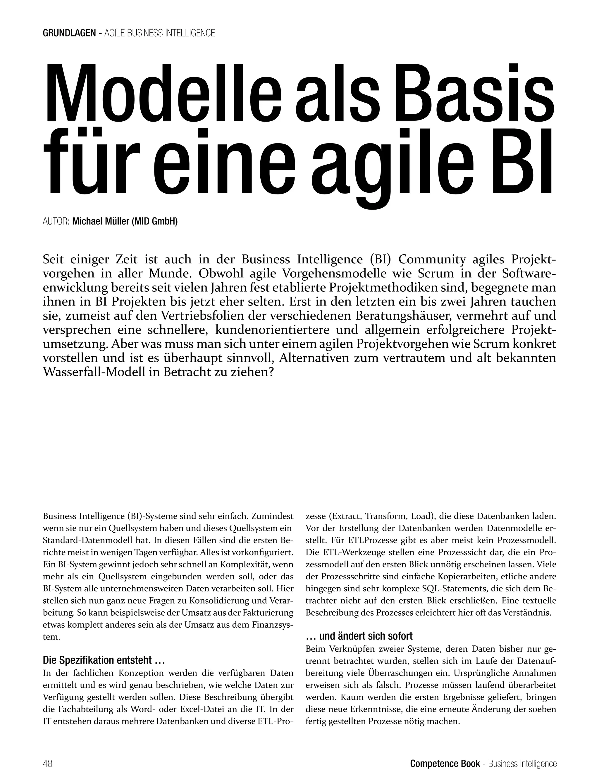 Competence Book - Business Intelligence
GRUNDLAGEN - AGILE BUSINESS INTELLIGENCE
48
Business Intelligence (BI)-Systeme sind sehr einfach. Zumindest
wenn sie nur ein Quellsystem haben und dieses Quellsystem ein
Standard-Datenmodell hat. In diesen Fällen sind die ersten Be-
richte meist in wenigen Tagen verfügbar. Alles ist vorkonfiguriert.
Ein BI-System gewinnt jedoch sehr schnell an Komplexität, wenn
mehr als ein Quellsystem eingebunden werden soll, oder das
BI-System alle unternehmensweiten Daten verarbeiten soll. Hier
stellen sich nun ganz neue Fragen zu Konsolidierung und Verar-
beitung. So kann beispielsweise der Umsatz aus der Fakturierung
etwas komplett anderes sein als der Umsatz aus dem Finanzsys-
tem.
Die Spezifikation entsteht …
In der fachlichen Konzeption werden die verfügbaren Daten
ermittelt und es wird genau beschrieben, wie welche Daten zur
Verfügung gestellt werden sollen. Diese Beschreibung übergibt
die Fachabteilung als Word- oder Excel-Datei an die IT. In der
IT entstehen daraus mehrere Datenbanken und diverse ETL-Pro-
zesse (Extract, Transform, Load), die diese Datenbanken laden.
Vor der Erstellung der Datenbanken werden Datenmodelle er-
stellt. Für ETLProzesse gibt es aber meist kein Prozessmodell.
Die ETL-Werkzeuge stellen eine Prozesssicht dar, die ein Pro-
zessmodell auf den ersten Blick unnötig erscheinen lassen. Viele
der Prozessschritte sind einfache Kopierarbeiten, etliche andere
hingegen sind sehr komplexe SQL-Statements, die sich dem Be-
trachter nicht auf den ersten Blick erschließen. Eine textuelle
Beschreibung des Prozesses erleichtert hier oft das Verständnis.
… und ändert sich sofort
Beim Verknüpfen zweier Systeme, deren Daten bisher nur ge-
trennt betrachtet wurden, stellen sich im Laufe der Datenauf-
bereitung viele Überraschungen ein. Ursprüngliche Annahmen
erweisen sich als falsch. Prozesse müssen laufend überarbeitet
werden. Kaum werden die ersten Ergebnisse geliefert, bringen
diese neue Erkenntnisse, die eine erneute Änderung der soeben
fertig gestellten Prozesse nötig machen.
ModellealsBasis
füreineagileBI
AUTOR: Michael Müller (MID GmbH)
Seit einiger Zeit ist auch in der Business Intelligence (BI) Community agiles Projekt-
vorgehen in aller Munde. Obwohl agile Vorgehensmodelle wie Scrum in der Software-
enwicklung bereits seit vielen Jahren fest etablierte Projektmethodiken sind, begegnete man
ihnen in BI Projekten bis jetzt eher selten. Erst in den letzten ein bis zwei Jahren tauchen
sie, zumeist auf den Vertriebsfolien der verschiedenen Beratungshäuser, vermehrt auf und
versprechen eine schnellere, kundenorientiertere und allgemein erfolgreichere Projekt-
umsetzung. Aber was muss man sich unter einem agilen Projektvorgehen wie Scrum konkret
vorstellen und ist es überhaupt sinnvoll, Alternativen zum vertrautem und alt bekannten
Wasserfall-Modell in Betracht zu ziehen?
 
