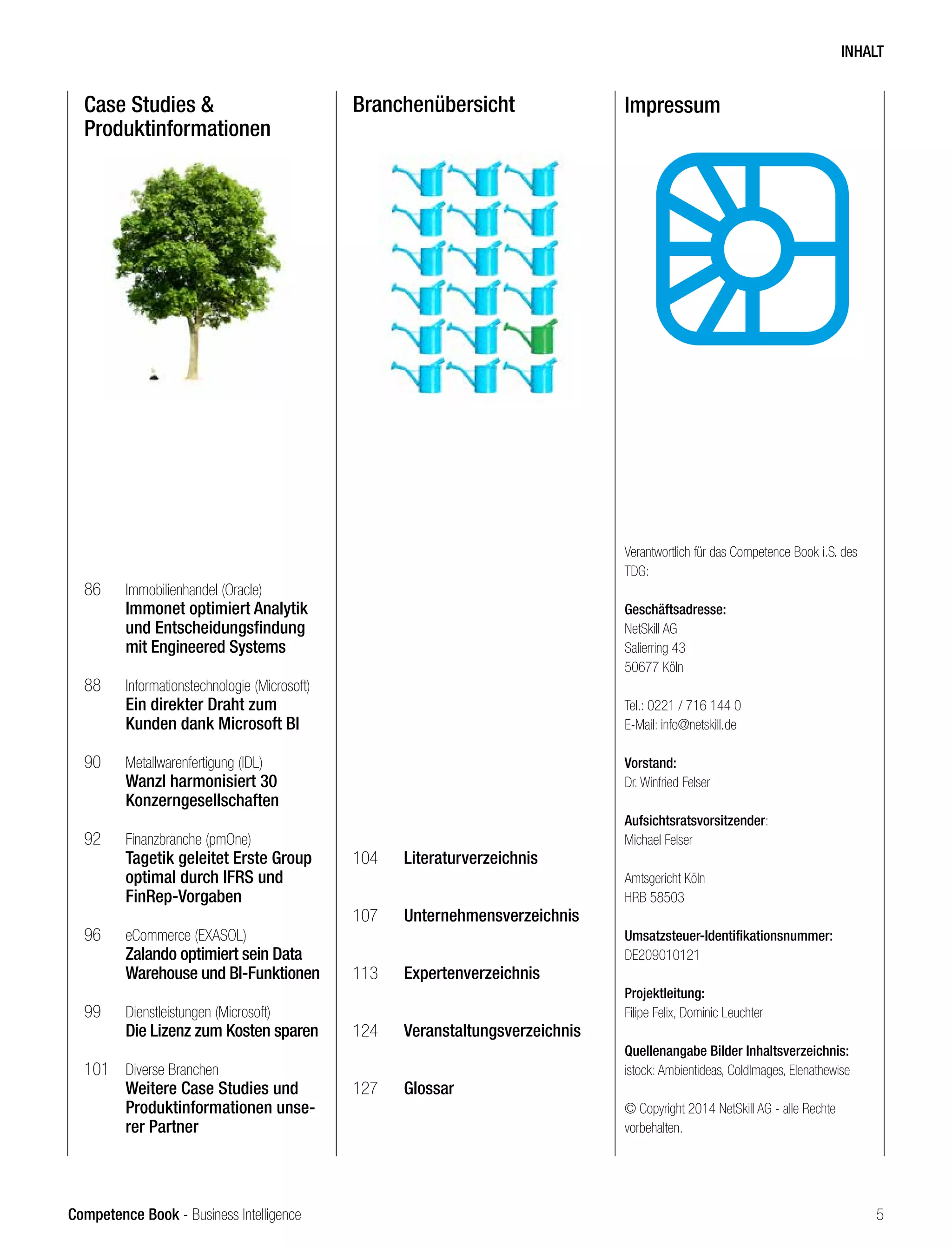 Competence Book - Business Intelligence
Case Studies &
Produktinformationen
Branchenübersicht
86	 Immobilienhandel (Oracle)
	 Immonet optimiert Analytik
	 und Entscheidungsfindung 	
	 mit Engineered Systems
88	 Informationstechnologie (Microsoft)
	 Ein direkter Draht zum
	 Kunden dank Microsoft BI
90	 Metallwarenfertigung (IDL)
	 Wanzl harmonisiert 30
	Konzerngesellschaften
92	 Finanzbranche (pmOne)
	 Tagetik geleitet Erste Group 	
	 optimal durch IFRS und 		
	FinRep-Vorgaben
96	 eCommerce (EXASOL)
	 Zalando optimiert sein Data 	
	 Warehouse und BI-Funktionen
99	 Dienstleistungen (Microsoft)
	 Die Lizenz zum Kosten sparen
101	 Diverse Branchen
	 Weitere Case Studies und 	
	 Produktinformationen unse-	
	 rer Partner
104	 Literaturverzeichnis
107	 Unternehmensverzeichnis
113	 Expertenverzeichnis
124	 Veranstaltungsverzeichnis
		
127	 Glossar
Impressum
Verantwortlich für das Competence Book i.S. des
TDG:
	
Geschäftsadresse:
NetSkill AG
Salierring 43
50677 Köln
Tel.: 0221 / 716 144 0
E-Mail: info@netskill.de
Vorstand:
Dr. Winfried Felser	
Aufsichtsratsvorsitzender:
Michael Felser
Amtsgericht Köln
HRB 58503
Umsatzsteuer-Identifikationsnummer:
DE209010121 	
Projektleitung:
Filipe Felix, Dominic Leuchter
Quellenangabe Bilder Inhaltsverzeichnis:
istock: Ambientideas, ColdImages, Elenathewise
© Copyright 2014 NetSkill AG - alle Rechte
vorbehalten.
INHALT
5
 