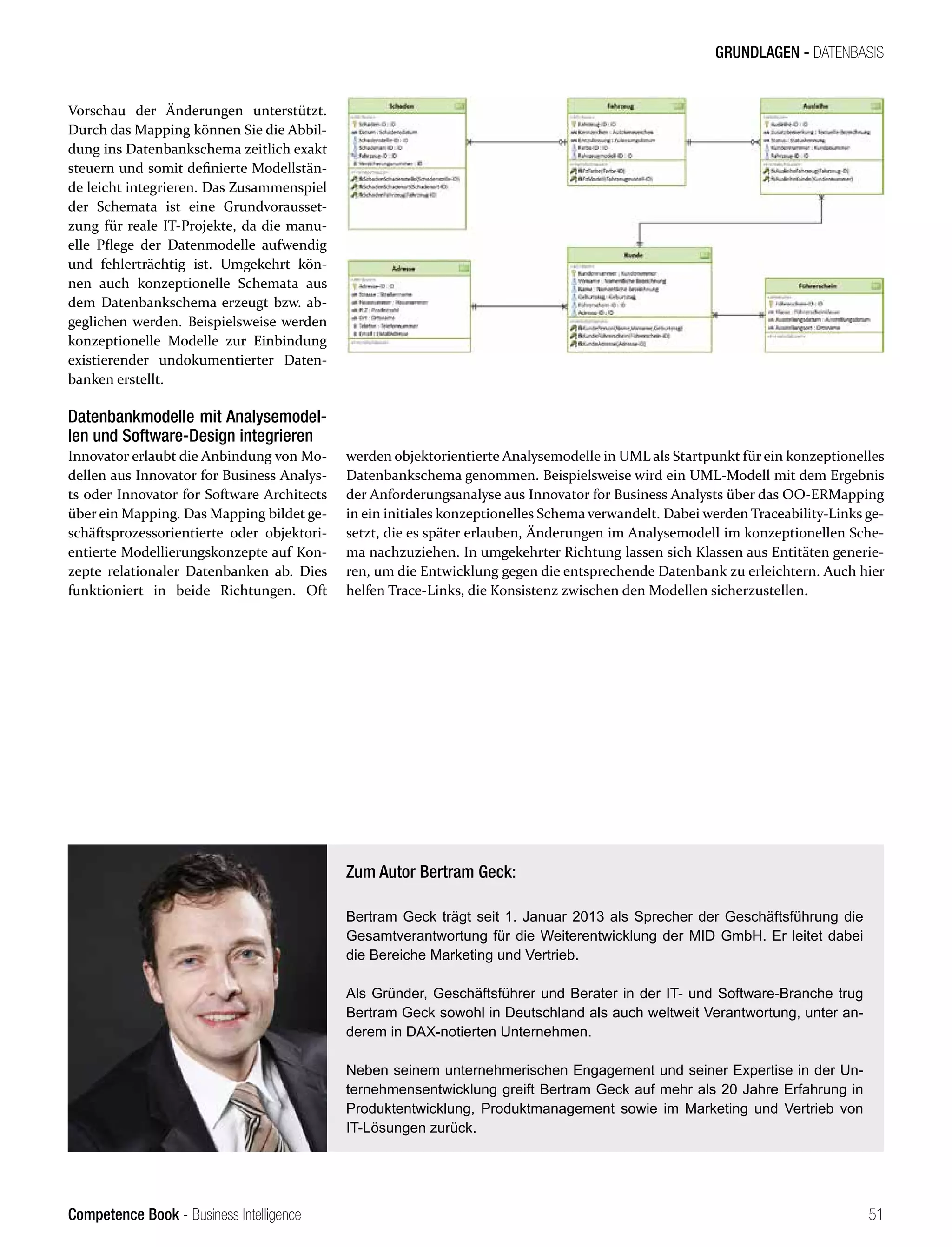 Competence Book - Business Intelligence
GRUNDLAGEN - DATENBASIS
51
Vorschau der Änderungen unterstützt.
Durch das Mapping können Sie die Abbil-
dung ins Datenbankschema zeitlich exakt
steuern und somit definierte Modellstän-
de leicht integrieren. Das Zusammenspiel
der Schemata ist eine Grundvorausset-
zung für reale IT-Projekte, da die manu-
elle Pflege der Datenmodelle aufwendig
und fehlerträchtig ist. Umgekehrt kön-
nen auch konzeptionelle Schemata aus
dem Datenbankschema erzeugt bzw. ab-
geglichen werden. Beispielsweise werden
konzeptionelle Modelle zur Einbindung
existierender undokumentierter Daten-
banken erstellt.
Datenbankmodelle mit Analysemodel-
len und Software-Design integrieren
Innovator erlaubt die Anbindung von Mo-
dellen aus Innovator for Business Analys-
ts oder Innovator for Software Architects
über ein Mapping. Das Mapping bildet ge-
schäftsprozessorientierte oder objektori-
entierte Modellierungskonzepte auf Kon-
zepte relationaler Datenbanken ab. Dies
funktioniert in beide Richtungen. Oft
werden objektorientierte Analysemodelle in UML als Startpunkt für ein konzeptionelles
Datenbankschema genommen. Beispielsweise wird ein UML-Modell mit dem Ergebnis
der Anforderungsanalyse aus Innovator for Business Analysts über das OO-ERMapping
in ein initiales konzeptionelles Schema verwandelt. Dabei werden Traceability-Links ge-
setzt, die es später erlauben, Änderungen im Analysemodell im konzeptionellen Sche-
ma nachzuziehen. In umgekehrter Richtung lassen sich Klassen aus Entitäten generie-
ren, um die Entwicklung gegen die entsprechende Datenbank zu erleichtern. Auch hier
helfen Trace-Links, die Konsistenz zwischen den Modellen sicherzustellen.
Zum Autor Bertram Geck:
Bertram Geck trägt seit 1. Januar 2013 als Sprecher der Geschäftsführung die
Gesamtverantwortung für die Weiterentwicklung der MID GmbH. Er leitet dabei
die Bereiche Marketing und Vertrieb.
Als Gründer, Geschäftsführer und Berater in der IT- und Software-Branche trug
Bertram Geck sowohl in Deutschland als auch weltweit Verantwortung, unter an-
derem in DAX-notierten Unternehmen.
Neben seinem unternehmerischen Engagement und seiner Expertise in der Un-
ternehmensentwicklung greift Bertram Geck auf mehr als 20 Jahre Erfahrung in
Produktentwicklung, Produktmanagement sowie im Marketing und Vertrieb von
IT-Lösungen zurück.
 