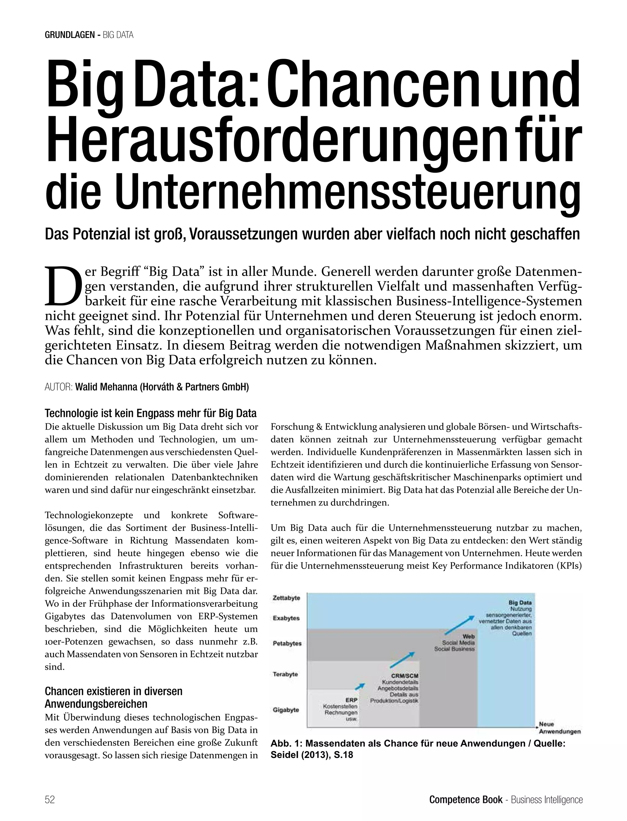 Competence Book - Business Intelligence
GRUNDLAGEN - BIG DATA
52
BigData:Chancenund
Herausforderungenfür
die Unternehmenssteuerung
AUTOR: Walid Mehanna (Horváth & Partners GmbH)
Technologie ist kein Engpass mehr für Big Data
Die aktuelle Diskussion um Big Data dreht sich vor
allem um Methoden und Technologien, um um-
fangreiche Datenmengen aus verschiedensten Quel-
len in Echtzeit zu verwalten. Die über viele Jahre
dominierenden relationalen Datenbanktechniken
waren und sind dafür nur eingeschränkt einsetzbar.
Technologiekonzepte und konkrete Software-
lösungen, die das Sortiment der Business-Intelli-
gence-Software in Richtung Massendaten kom-
plettieren, sind heute hingegen ebenso wie die
entsprechenden Infrastrukturen bereits vorhan-
den. Sie stellen somit keinen Engpass mehr für er-
folgreiche Anwendungsszenarien mit Big Data dar.
Wo in der Frühphase der Informationsverarbeitung
Gigabytes das Datenvolumen von ERP-Systemen
beschrieben, sind die Möglichkeiten heute um
10er-Potenzen gewachsen, so dass nunmehr z.B.
auch Massendaten von Sensoren in Echtzeit nutzbar
sind.
Chancen existieren in diversen
Anwendungsbereichen
Mit Überwindung dieses technologischen Engpas-
ses werden Anwendungen auf Basis von Big Data in
den verschiedensten Bereichen eine große Zukunft
vorausgesagt. So lassen sich riesige Datenmengen in
Forschung & Entwicklung analysieren und globale Börsen- und Wirtschafts-
daten können zeitnah zur Unternehmenssteuerung verfügbar gemacht
werden. Individuelle Kundenpräferenzen in Massenmärkten lassen sich in
Echtzeit identifizieren und durch die kontinuierliche Erfassung von Sensor-
daten wird die Wartung geschäftskritischer Maschinenparks optimiert und
die Ausfallzeiten minimiert. Big Data hat das Potenzial alle Bereiche der Un-
ternehmen zu durchdringen.
Um Big Data auch für die Unternehmenssteuerung nutzbar zu machen,
gilt es, einen weiteren Aspekt von Big Data zu entdecken: den Wert ständig
neuer Informationen für das Management von Unternehmen. Heute werden
für die Unternehmenssteuerung meist Key Performance Indikatoren (KPIs)
D
er Begriff “Big Data” ist in aller Munde. Generell werden darunter große Datenmen-
gen verstanden, die aufgrund ihrer strukturellen Vielfalt und massenhaften Verfüg-
barkeit für eine rasche Verarbeitung mit klassischen Business-Intelligence-Systemen
nicht geeignet sind. Ihr Potenzial für Unternehmen und deren Steuerung ist jedoch enorm.
Was fehlt, sind die konzeptionellen und organisatorischen Voraussetzungen für einen ziel-
gerichteten Einsatz. In diesem Beitrag werden die notwendigen Maßnahmen skizziert, um
die Chancen von Big Data erfolgreich nutzen zu können.
Das Potenzial ist groß, Voraussetzungen wurden aber vielfach noch nicht geschaffen
Abb. 1: Massendaten als Chance für neue Anwendungen / Quelle:
Seidel (2013), S.18
 