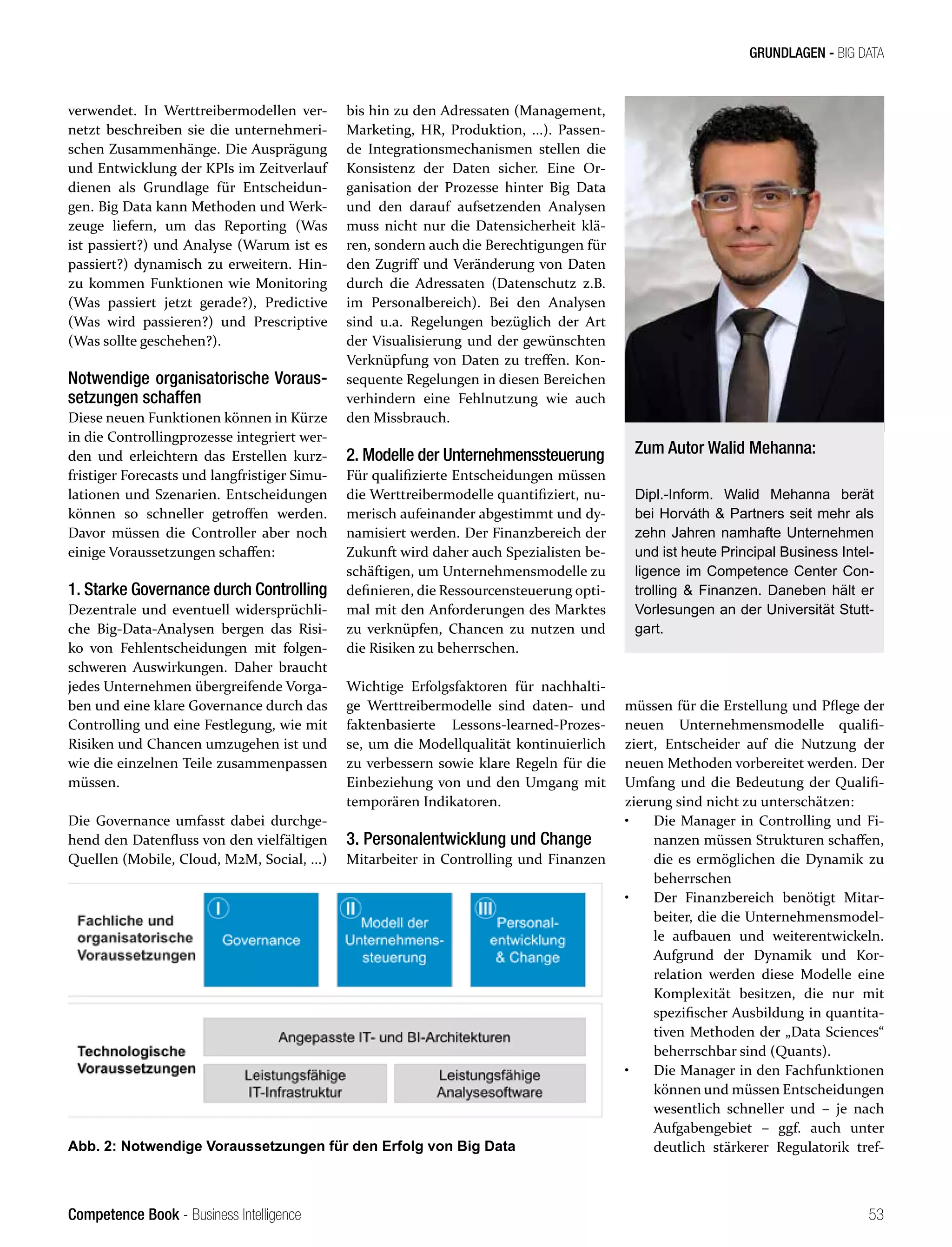 Competence Book - Business Intelligence
GRUNDLAGEN - BIG DATA
53
verwendet. In Werttreibermodellen ver-
netzt beschreiben sie die unternehmeri-
schen Zusammenhänge. Die Ausprägung
und Entwicklung der KPIs im Zeitverlauf
dienen als Grundlage für Entscheidun-
gen. Big Data kann Methoden und Werk-
zeuge liefern, um das Reporting (Was
ist passiert?) und Analyse (Warum ist es
passiert?) dynamisch zu erweitern. Hin-
zu kommen Funktionen wie Monitoring
(Was passiert jetzt gerade?), Predictive
(Was wird passieren?) und Prescriptive
(Was sollte geschehen?).
Notwendige organisatorische Voraus-
setzungen schaffen
Diese neuen Funktionen können in Kürze
in die Controllingprozesse integriert wer-
den und erleichtern das Erstellen kurz-
fristiger Forecasts und langfristiger Simu-
lationen und Szenarien. Entscheidungen
können so schneller getroffen werden.
Davor müssen die Controller aber noch
einige Voraussetzungen schaffen:
1. Starke Governance durch Controlling
Dezentrale und eventuell widersprüchli-
che Big-Data-Analysen bergen das Risi-
ko von Fehlentscheidungen mit folgen-
schweren Auswirkungen. Daher braucht
jedes Unternehmen übergreifende Vorga-
ben und eine klare Governance durch das
Controlling und eine Festlegung, wie mit
Risiken und Chancen umzugehen ist und
wie die einzelnen Teile zusammenpassen
müssen.
Die Governance umfasst dabei durchge-
hend den Datenfluss von den vielfältigen
Quellen (Mobile, Cloud, M2M, Social, ...)
bis hin zu den Adressaten (Management,
Marketing, HR, Produktion, ...). Passen-
de Integrationsmechanismen stellen die
Konsistenz der Daten sicher. Eine Or-
ganisation der Prozesse hinter Big Data
und den darauf aufsetzenden Analysen
muss nicht nur die Datensicherheit klä-
ren, sondern auch die Berechtigungen für
den Zugriff und Veränderung von Daten
durch die Adressaten (Datenschutz z.B.
im Personalbereich). Bei den Analysen
sind u.a. Regelungen bezüglich der Art
der Visualisierung und der gewünschten
Verknüpfung von Daten zu treffen. Kon-
sequente Regelungen in diesen Bereichen
verhindern eine Fehlnutzung wie auch
den Missbrauch.
2. Modelle der Unternehmenssteuerung
Für qualifizierte Entscheidungen müssen
die Werttreibermodelle quantifiziert, nu-
merisch aufeinander abgestimmt und dy-
namisiert werden. Der Finanzbereich der
Zukunft wird daher auch Spezialisten be-
schäftigen, um Unternehmensmodelle zu
definieren, die Ressourcensteuerung opti-
mal mit den Anforderungen des Marktes
zu verknüpfen, Chancen zu nutzen und
die Risiken zu beherrschen.
Wichtige Erfolgsfaktoren für nachhalti-
ge Werttreibermodelle sind daten- und
faktenbasierte Lessons-learned-Prozes-
se, um die Modellqualität kontinuierlich
zu verbessern sowie klare Regeln für die
Einbeziehung von und den Umgang mit
temporären Indikatoren.
3. Personalentwicklung und Change
Mitarbeiter in Controlling und Finanzen
müssen für die Erstellung und Pflege der
neuen Unternehmensmodelle qualifi-
ziert, Entscheider auf die Nutzung der
neuen Methoden vorbereitet werden. Der
Umfang und die Bedeutung der Qualifi-
zierung sind nicht zu unterschätzen:
•	 Die Manager in Controlling und Fi-
nanzen müssen Strukturen schaffen,
die es ermöglichen die Dynamik zu
beherrschen
•	 Der Finanzbereich benötigt Mitar-
beiter, die die Unternehmensmodel-
le aufbauen und weiterentwickeln.
Aufgrund der Dynamik und Kor-
relation werden diese Modelle eine
Komplexität besitzen, die nur mit
spezifischer Ausbildung in quantita-
tiven Methoden der „Data Sciences“
beherrschbar sind (Quants).
•	 Die Manager in den Fachfunktionen
können und müssen Entscheidungen
wesentlich schneller und – je nach
Aufgabengebiet – ggf. auch unter
deutlich stärkerer Regulatorik tref-
Abb. 2: Notwendige Voraussetzungen für den Erfolg von Big Data
Zum Autor Walid Mehanna:
Dipl.-Inform. Walid Mehanna berät
bei Horváth & Partners seit mehr als
zehn Jahren namhafte Unternehmen
und ist heute Principal Business Intel-
ligence im Competence Center Con-
trolling & Finanzen. Daneben hält er
Vorlesungen an der Universität Stutt-
gart.
 