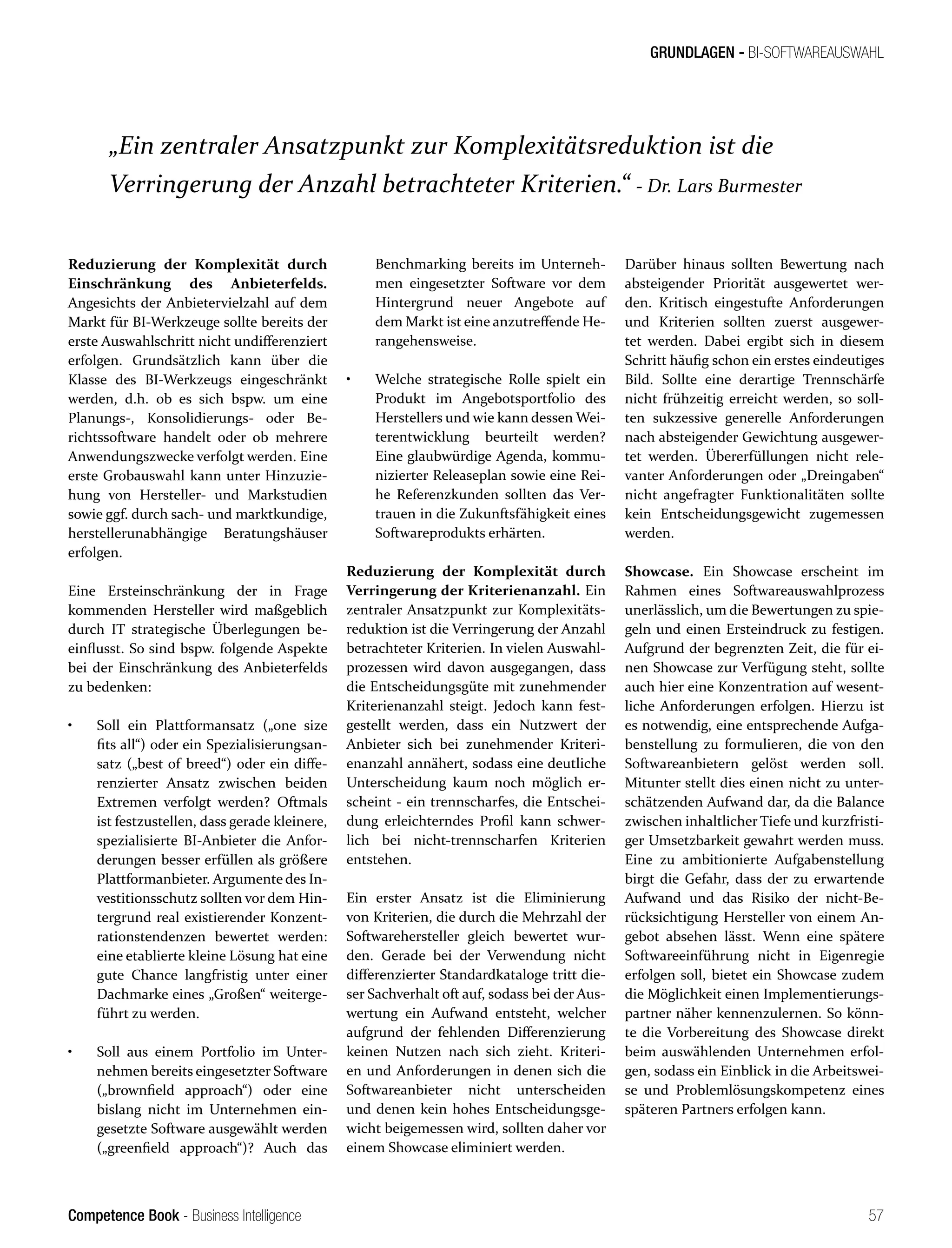 Competence Book - Business Intelligence
GRUNDLAGEN - BI-SOFTWAREAUSWAHL
57
Reduzierung der Komplexität durch
Einschränkung des Anbieterfelds.
Angesichts der Anbietervielzahl auf dem
Markt für BI-Werkzeuge sollte bereits der
erste Auswahlschritt nicht undifferenziert
erfolgen. Grundsätzlich kann über die
Klasse des BI-Werkzeugs eingeschränkt
werden, d.h. ob es sich bspw. um eine
Planungs-, Konsolidierungs- oder Be-
richtssoftware handelt oder ob mehrere
Anwendungszwecke verfolgt werden. Eine
erste Grobauswahl kann unter Hinzuzie-
hung von Hersteller- und Markstudien
sowie ggf. durch sach- und marktkundige,
herstellerunabhängige Beratungshäuser
erfolgen.
Eine Ersteinschränkung der in Frage
kommenden Hersteller wird maßgeblich
durch IT strategische Überlegungen be-
einflusst. So sind bspw. folgende Aspekte
bei der Einschränkung des Anbieterfelds
zu bedenken:
•	 Soll ein Plattformansatz („one size
fits all“) oder ein Spezialisierungsan-
satz („best of breed“) oder ein diffe-
renzierter Ansatz zwischen beiden
Extremen verfolgt werden? Oftmals
ist festzustellen, dass gerade kleinere,
spezialisierte BI-Anbieter die Anfor-
derungen besser erfüllen als größere
Plattformanbieter. Argumente des In-
vestitionsschutz sollten vor dem Hin-
tergrund real existierender Konzent-
rationstendenzen bewertet werden:
eine etablierte kleine Lösung hat eine
gute Chance langfristig unter einer
Dachmarke eines „Großen“ weiterge-
führt zu werden.
•	 Soll aus einem Portfolio im Unter-
nehmen bereits eingesetzter Software
(„brownfield approach“) oder eine
bislang nicht im Unternehmen ein-
gesetzte Software ausgewählt werden
(„greenfield approach“)? Auch das
Darüber hinaus sollten Bewertung nach
absteigender Priorität ausgewertet wer-
den. Kritisch eingestufte Anforderungen
und Kriterien sollten zuerst ausgewer-
tet werden. Dabei ergibt sich in diesem
Schritt häufig schon ein erstes eindeutiges
Bild. Sollte eine derartige Trennschärfe
nicht frühzeitig erreicht werden, so soll-
ten sukzessive generelle Anforderungen
nach absteigender Gewichtung ausgewer-
tet werden. Übererfüllungen nicht rele-
vanter Anforderungen oder „Dreingaben“
nicht angefragter Funktionalitäten sollte
kein Entscheidungsgewicht zugemessen
werden.
Showcase. Ein Showcase erscheint im
Rahmen eines Softwareauswahlprozess
unerlässlich, um die Bewertungen zu spie-
geln und einen Ersteindruck zu festigen.
Aufgrund der begrenzten Zeit, die für ei-
nen Showcase zur Verfügung steht, sollte
auch hier eine Konzentration auf wesent-
liche Anforderungen erfolgen. Hierzu ist
es notwendig, eine entsprechende Aufga-
benstellung zu formulieren, die von den
Softwareanbietern gelöst werden soll.
Mitunter stellt dies einen nicht zu unter-
schätzenden Aufwand dar, da die Balance
zwischen inhaltlicher Tiefe und kurzfristi-
ger Umsetzbarkeit gewahrt werden muss.
Eine zu ambitionierte Aufgabenstellung
birgt die Gefahr, dass der zu erwartende
Aufwand und das Risiko der nicht-Be-
rücksichtigung Hersteller von einem An-
gebot absehen lässt. Wenn eine spätere
Softwareeinführung nicht in Eigenregie
erfolgen soll, bietet ein Showcase zudem
die Möglichkeit einen Implementierungs-
partner näher kennenzulernen. So könn-
te die Vorbereitung des Showcase direkt
beim auswählenden Unternehmen erfol-
gen, sodass ein Einblick in die Arbeitswei-
se und Problemlösungskompetenz eines
späteren Partners erfolgen kann.
Benchmarking bereits im Unterneh-
men eingesetzter Software vor dem
Hintergrund neuer Angebote auf
dem Markt ist eine anzutreffende He-
rangehensweise.
•	 Welche strategische Rolle spielt ein
Produkt im Angebotsportfolio des
Herstellers und wie kann dessen Wei-
terentwicklung beurteilt werden?
Eine glaubwürdige Agenda, kommu-
nizierter Releaseplan sowie eine Rei-
he Referenzkunden sollten das Ver-
trauen in die Zukunftsfähigkeit eines
Softwareprodukts erhärten.
Reduzierung der Komplexität durch
Verringerung der Kriterienanzahl. Ein
zentraler Ansatzpunkt zur Komplexitäts-
reduktion ist die Verringerung der Anzahl
betrachteter Kriterien. In vielen Auswahl-
prozessen wird davon ausgegangen, dass
die Entscheidungsgüte mit zunehmender
Kriterienanzahl steigt. Jedoch kann fest-
gestellt werden, dass ein Nutzwert der
Anbieter sich bei zunehmender Kriteri-
enanzahl annähert, sodass eine deutliche
Unterscheidung kaum noch möglich er-
scheint - ein trennscharfes, die Entschei-
dung erleichterndes Profil kann schwer-
lich bei nicht-trennscharfen Kriterien
entstehen.
Ein erster Ansatz ist die Eliminierung
von Kriterien, die durch die Mehrzahl der
Softwarehersteller gleich bewertet wur-
den. Gerade bei der Verwendung nicht
differenzierter Standardkataloge tritt die-
ser Sachverhalt oft auf, sodass bei der Aus-
wertung ein Aufwand entsteht, welcher
aufgrund der fehlenden Differenzierung
keinen Nutzen nach sich zieht. Kriteri-
en und Anforderungen in denen sich die
Softwareanbieter nicht unterscheiden
und denen kein hohes Entscheidungsge-
wicht beigemessen wird, sollten daher vor
einem Showcase eliminiert werden.
„Ein zentraler Ansatzpunkt zur Komplexitätsreduktion ist die
Verringerung der Anzahl betrachteter Kriterien.“ - Dr. Lars Burmester
 