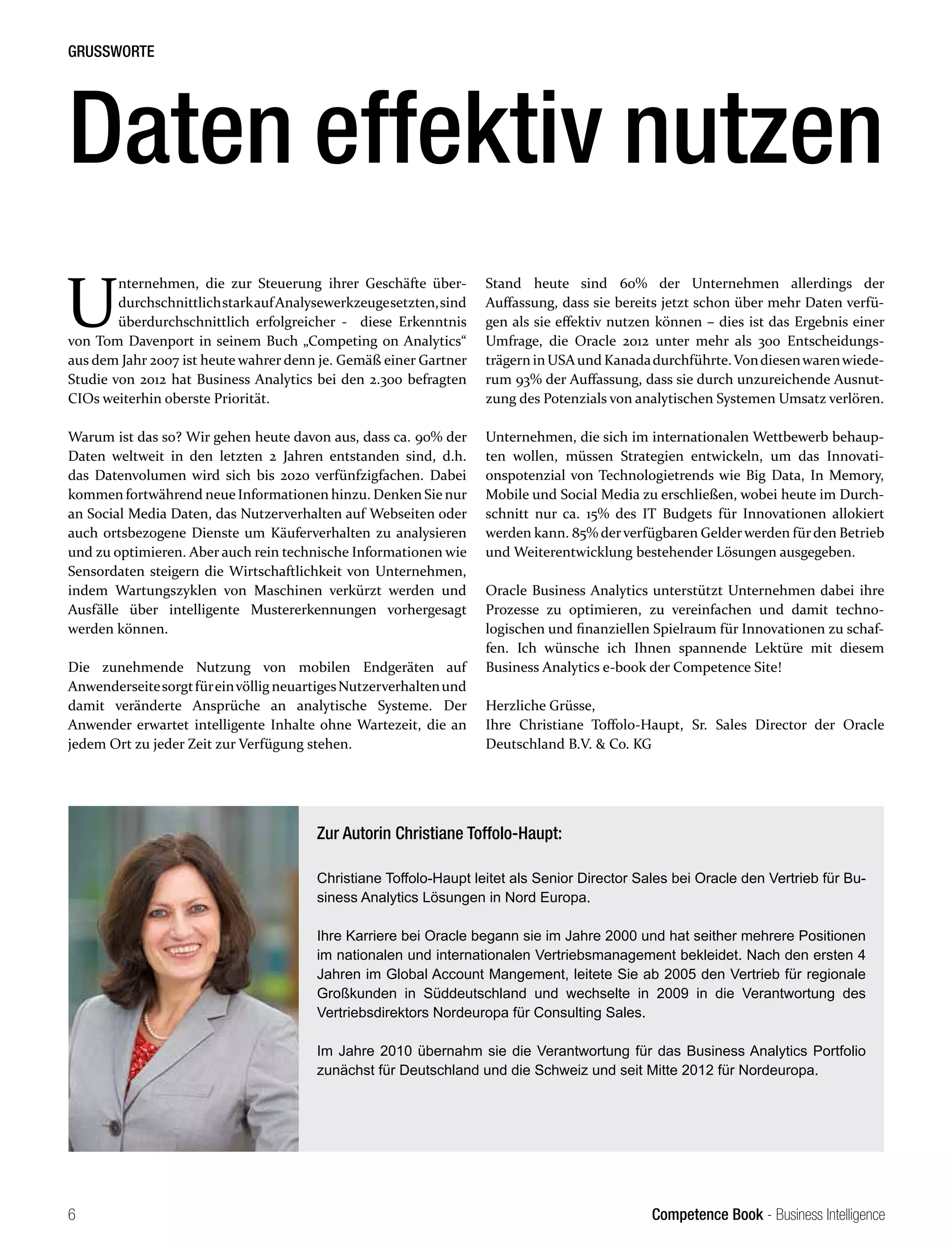 Competence Book - Business Intelligence
GRUSSWORTE
6
U
nternehmen, die zur Steuerung ihrer Geschäfte über-
durchschnittlichstarkaufAnalysewerkzeugesetzten,sind
überdurchschnittlich erfolgreicher - diese Erkenntnis
von Tom Davenport in seinem Buch „Competing on Analytics“
aus dem Jahr 2007 ist heute wahrer denn je. Gemäß einer Gartner
Studie von 2012 hat Business Analytics bei den 2.300 befragten
CIOs weiterhin oberste Priorität.
Warum ist das so? Wir gehen heute davon aus, dass ca. 90% der
Daten weltweit in den letzten 2 Jahren entstanden sind, d.h.
das Datenvolumen wird sich bis 2020 verfünfzigfachen. Dabei
kommen fortwährend neue Informationen hinzu. Denken Sie nur
an Social Media Daten, das Nutzerverhalten auf Webseiten oder
auch ortsbezogene Dienste um Käuferverhalten zu analysieren
und zu optimieren. Aber auch rein technische Informationen wie
Sensordaten steigern die Wirtschaftlichkeit von Unternehmen,
indem Wartungszyklen von Maschinen verkürzt werden und
Ausfälle über intelligente Mustererkennungen vorhergesagt
werden können.
Die zunehmende Nutzung von mobilen Endgeräten auf
AnwenderseitesorgtfüreinvölligneuartigesNutzerverhaltenund
damit veränderte Ansprüche an analytische Systeme. Der
Anwender erwartet intelligente Inhalte ohne Wartezeit, die an
jedem Ort zu jeder Zeit zur Verfügung stehen.
Daten effektiv nutzen
Zur Autorin Christiane Toffolo-Haupt:
Christiane Toffolo-Haupt leitet als Senior Director Sales bei Oracle den Vertrieb für Bu-
siness Analytics Lösungen in Nord Europa.
Ihre Karriere bei Oracle begann sie im Jahre 2000 und hat seither mehrere Positionen
im nationalen und internationalen Vertriebsmanagement bekleidet. Nach den ersten 4
Jahren im Global Account Mangement, leitete Sie ab 2005 den Vertrieb für regionale
Großkunden in Süddeutschland und wechselte in 2009 in die Verantwortung des
Vertriebsdirektors Nordeuropa für Consulting Sales.
Im Jahre 2010 übernahm sie die Verantwortung für das Business Analytics Portfolio
zunächst für Deutschland und die Schweiz und seit Mitte 2012 für Nordeuropa.
Stand heute sind 60% der Unternehmen allerdings der
Auffassung, dass sie bereits jetzt schon über mehr Daten verfü-
gen als sie effektiv nutzen können – dies ist das Ergebnis einer
Umfrage, die Oracle 2012 unter mehr als 300 Entscheidungs-
trägern in USAund Kanadadurchführte.Vondiesenwarenwiede-
rum 93% der Auffassung, dass sie durch unzureichende Ausnut-
zung des Potenzials von analytischen Systemen Umsatz verlören.
Unternehmen, die sich im internationalen Wettbewerb behaup-
ten wollen, müssen Strategien entwickeln, um das Innovati-
onspotenzial von Technologietrends wie Big Data, In Memory,
Mobile und Social Media zu erschließen, wobei heute im Durch-
schnitt nur ca. 15% des IT Budgets für Innovationen allokiert
werden kann. 85% derverfügbaren Gelderwerden fürden Betrieb
und Weiterentwicklung bestehender Lösungen ausgegeben.
Oracle Business Analytics unterstützt Unternehmen dabei ihre
Prozesse zu optimieren, zu vereinfachen und damit techno-
logischen und finanziellen Spielraum für Innovationen zu schaf-
fen. Ich wünsche ich Ihnen spannende Lektüre mit diesem
Business Analytics e-book der Competence Site!
Herzliche Grüsse,
Ihre Christiane Toffolo-Haupt, Sr. Sales Director der Oracle
Deutschland B.V. & Co. KG
 