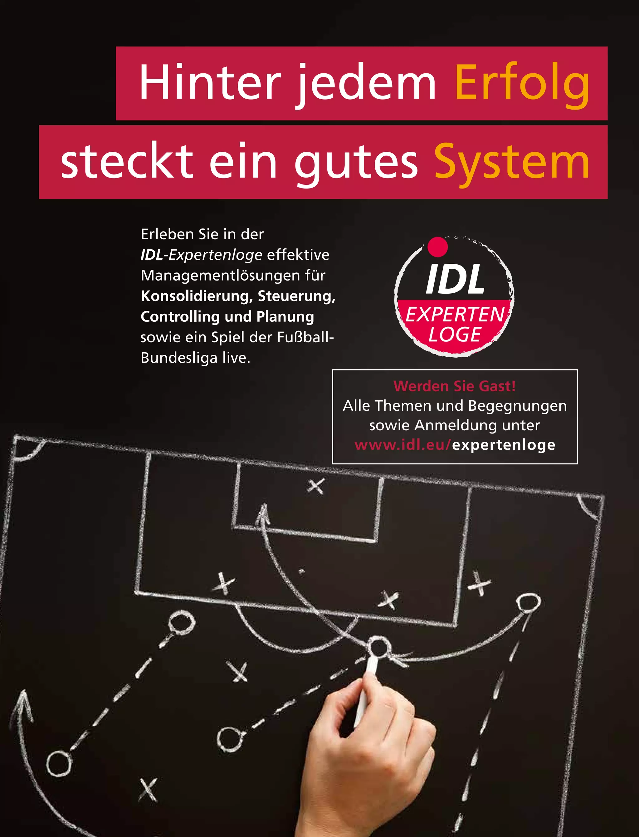 Hinter jedem Erfolg
steckt ein gutes System
Erleben Sie in der
IDL-Expertenloge effektive
Managementlösungen für
Konsolidierung, Steuerung,
Controlling und Planung
sowie ein Spiel der Fußball-
Bundesliga live.
EXPERTEN
LOGE
Werden Sie Gast!
Alle Themen und Begegnungen
sowie Anmeldung unter
www.idl.eu/expertenloge
 