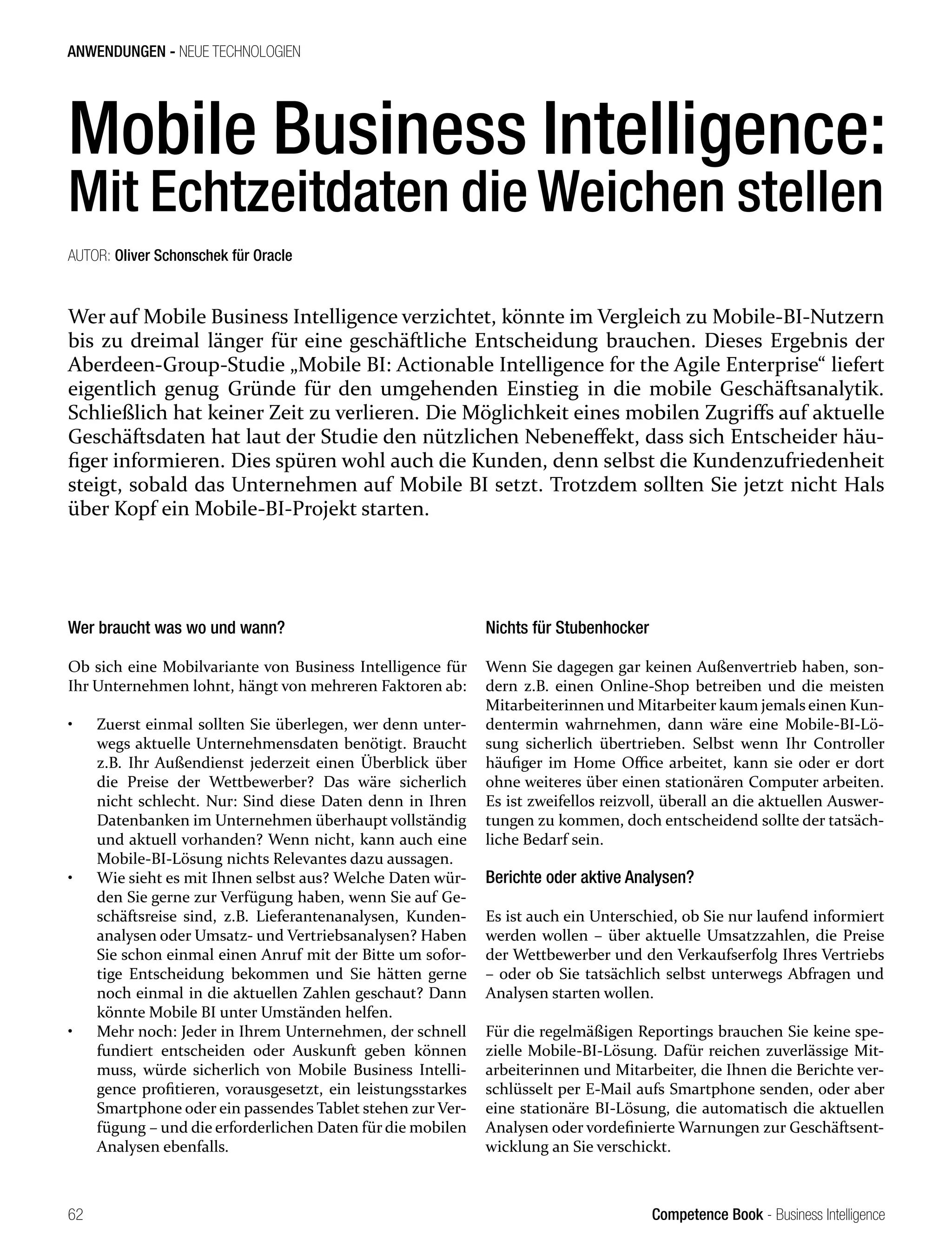 Competence Book - Business Intelligence
ANWENDUNGEN - NEUE TECHNOLOGIEN
62
Mobile Business Intelligence:
Mit Echtzeitdaten die Weichen stellen
Wer auf Mobile Business Intelligence verzichtet, könnte im Vergleich zu Mobile-BI-Nutzern
bis zu dreimal länger für eine geschäftliche Entscheidung brauchen. Dieses Ergebnis der
Aberdeen-Group-Studie „Mobile BI: Actionable Intelligence for the Agile Enterprise“ liefert
eigentlich genug Gründe für den umgehenden Einstieg in die mobile Geschäftsanalytik.
Schließlich hat keiner Zeit zu verlieren. Die Möglichkeit eines mobilen Zugriffs auf aktuelle
Geschäftsdaten hat laut der Studie den nützlichen Nebeneffekt, dass sich Entscheider häu-
figer informieren. Dies spüren wohl auch die Kunden, denn selbst die Kundenzufriedenheit
steigt, sobald das Unternehmen auf Mobile BI setzt. Trotzdem sollten Sie jetzt nicht Hals
über Kopf ein Mobile-BI-Projekt starten.
AUTOR: Oliver Schonschek für Oracle
Wer braucht was wo und wann?
Ob sich eine Mobilvariante von Business Intelligence für
Ihr Unternehmen lohnt, hängt von mehreren Faktoren ab:
•	 Zuerst einmal sollten Sie überlegen, wer denn unter-
wegs aktuelle Unternehmensdaten benötigt. Braucht
z.B. Ihr Außendienst jederzeit einen Überblick über
die Preise der Wettbewerber? Das wäre sicherlich
nicht schlecht. Nur: Sind diese Daten denn in Ihren
Datenbanken im Unternehmen überhaupt vollständig
und aktuell vorhanden? Wenn nicht, kann auch eine
Mobile-BI-Lösung nichts Relevantes dazu aussagen.
•	 Wie sieht es mit Ihnen selbst aus? Welche Daten wür-
den Sie gerne zur Verfügung haben, wenn Sie auf Ge-
schäftsreise sind, z.B. Lieferantenanalysen, Kunden-
analysen oder Umsatz- und Vertriebsanalysen? Haben
Sie schon einmal einen Anruf mit der Bitte um sofor-
tige Entscheidung bekommen und Sie hätten gerne
noch einmal in die aktuellen Zahlen geschaut? Dann
könnte Mobile BI unter Umständen helfen.
•	 Mehr noch: Jeder in Ihrem Unternehmen, der schnell
fundiert entscheiden oder Auskunft geben können
muss, würde sicherlich von Mobile Business Intelli-
gence profitieren, vorausgesetzt, ein leistungsstarkes
Smartphone oder ein passendes Tablet stehen zur Ver-
fügung – und die erforderlichen Daten für die mobilen
Analysen ebenfalls.
Nichts für Stubenhocker
Wenn Sie dagegen gar keinen Außenvertrieb haben, son-
dern z.B. einen Online-Shop betreiben und die meisten
Mitarbeiterinnen und Mitarbeiter kaum jemals einen Kun-
dentermin wahrnehmen, dann wäre eine Mobile-BI-Lö-
sung sicherlich übertrieben. Selbst wenn Ihr Controller
häufiger im Home Office arbeitet, kann sie oder er dort
ohne weiteres über einen stationären Computer arbeiten.
Es ist zweifellos reizvoll, überall an die aktuellen Auswer-
tungen zu kommen, doch entscheidend sollte der tatsäch-
liche Bedarf sein.
Berichte oder aktive Analysen?
Es ist auch ein Unterschied, ob Sie nur laufend informiert
werden wollen – über aktuelle Umsatzzahlen, die Preise
der Wettbewerber und den Verkaufserfolg Ihres Vertriebs
– oder ob Sie tatsächlich selbst unterwegs Abfragen und
Analysen starten wollen.
Für die regelmäßigen Reportings brauchen Sie keine spe-
zielle Mobile-BI-Lösung. Dafür reichen zuverlässige Mit-
arbeiterinnen und Mitarbeiter, die Ihnen die Berichte ver-
schlüsselt per E-Mail aufs Smartphone senden, oder aber
eine stationäre BI-Lösung, die automatisch die aktuellen
Analysen oder vordefinierte Warnungen zur Geschäftsent-
wicklung an Sie verschickt.
 