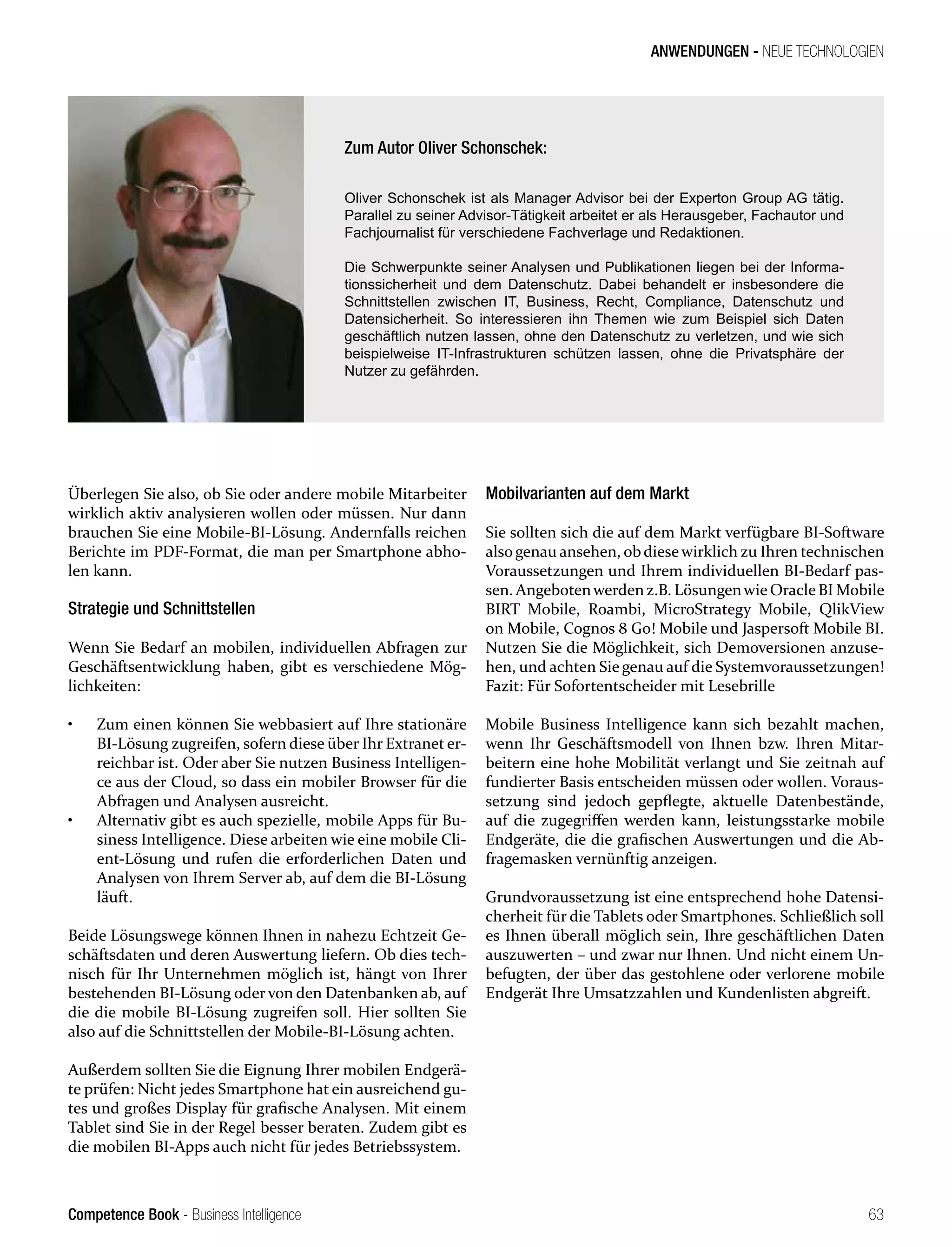 Competence Book - Business Intelligence
ANWENDUNGEN - NEUE TECHNOLOGIEN
63
Überlegen Sie also, ob Sie oder andere mobile Mitarbeiter
wirklich aktiv analysieren wollen oder müssen. Nur dann
brauchen Sie eine Mobile-BI-Lösung. Andernfalls reichen
Berichte im PDF-Format, die man per Smartphone abho-
len kann.
Strategie und Schnittstellen
Wenn Sie Bedarf an mobilen, individuellen Abfragen zur
Geschäftsentwicklung haben, gibt es verschiedene Mög-
lichkeiten:
•	 Zum einen können Sie webbasiert auf Ihre stationäre
BI-Lösung zugreifen, sofern diese über Ihr Extranet er-
reichbar ist. Oder aber Sie nutzen Business Intelligen-
ce aus der Cloud, so dass ein mobiler Browser für die
Abfragen und Analysen ausreicht.
•	 Alternativ gibt es auch spezielle, mobile Apps für Bu-
siness Intelligence. Diese arbeiten wie eine mobile Cli-
ent-Lösung und rufen die erforderlichen Daten und
Analysen von Ihrem Server ab, auf dem die BI-Lösung
läuft.
Beide Lösungswege können Ihnen in nahezu Echtzeit Ge-
schäftsdaten und deren Auswertung liefern. Ob dies tech-
nisch für Ihr Unternehmen möglich ist, hängt von Ihrer
bestehenden BI-Lösung oder von den Datenbanken ab, auf
die die mobile BI-Lösung zugreifen soll. Hier sollten Sie
also auf die Schnittstellen der Mobile-BI-Lösung achten.
Außerdem sollten Sie die Eignung Ihrer mobilen Endgerä-
te prüfen: Nicht jedes Smartphone hat ein ausreichend gu-
tes und großes Display für grafische Analysen. Mit einem
Tablet sind Sie in der Regel besser beraten. Zudem gibt es
die mobilen BI-Apps auch nicht für jedes Betriebssystem.
Mobilvarianten auf dem Markt
Sie sollten sich die auf dem Markt verfügbare BI-Software
alsogenau ansehen, obdiesewirklich zu Ihren technischen
Voraussetzungen und Ihrem individuellen BI-Bedarf pas-
sen. Angebotenwerdenz.B. LösungenwieOracleBI Mobile
BIRT Mobile, Roambi, MicroStrategy Mobile, QlikView
on Mobile, Cognos 8 Go! Mobile und Jaspersoft Mobile BI.
Nutzen Sie die Möglichkeit, sich Demoversionen anzuse-
hen, und achten Sie genau auf die Systemvoraussetzungen!
Fazit: Für Sofortentscheider mit Lesebrille
Mobile Business Intelligence kann sich bezahlt machen,
wenn Ihr Geschäftsmodell von Ihnen bzw. Ihren Mitar-
beitern eine hohe Mobilität verlangt und Sie zeitnah auf
fundierter Basis entscheiden müssen oder wollen. Voraus-
setzung sind jedoch gepflegte, aktuelle Datenbestände,
auf die zugegriffen werden kann, leistungsstarke mobile
Endgeräte, die die grafischen Auswertungen und die Ab-
fragemasken vernünftig anzeigen.
Grundvoraussetzung ist eine entsprechend hohe Datensi-
cherheit für die Tablets oder Smartphones. Schließlich soll
es Ihnen überall möglich sein, Ihre geschäftlichen Daten
auszuwerten – und zwar nur Ihnen. Und nicht einem Un-
befugten, der über das gestohlene oder verlorene mobile
Endgerät Ihre Umsatzzahlen und Kundenlisten abgreift.
Zum Autor Oliver Schonschek:
Oliver Schonschek ist als Manager Advisor bei der Experton Group AG tätig.
Parallel zu seiner Advisor-Tätigkeit arbeitet er als Herausgeber, Fachautor und
Fachjournalist für verschiedene Fachverlage und Redaktionen.
Die Schwerpunkte seiner Analysen und Publikationen liegen bei der Informa-
tionssicherheit und dem Datenschutz. Dabei behandelt er insbesondere die
Schnittstellen zwischen IT, Business, Recht, Compliance, Datenschutz und
Datensicherheit. So interessieren ihn Themen wie zum Beispiel sich Daten
geschäftlich nutzen lassen, ohne den Datenschutz zu verletzen, und wie sich
beispielweise IT-Infrastrukturen schützen lassen, ohne die Privatsphäre der
Nutzer zu gefährden.
 
